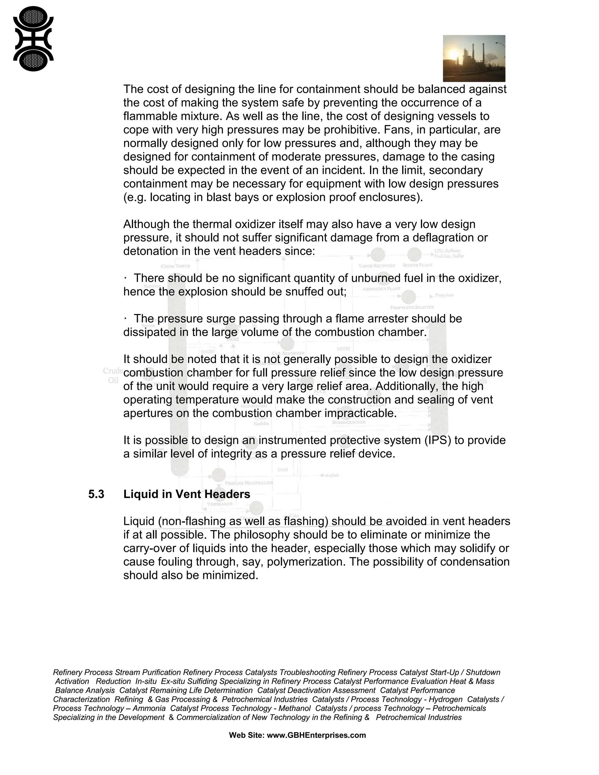 Refinery Process Stream Purification Refinery Process Catalysts Troubleshooting Refinery Process Catalyst Start-Up / Shutdown
Activation Reduction In-situ Ex-situ Sulfiding Specializing in Refinery Process Catalyst Performance Evaluation Heat & Mass
Balance Analysis Catalyst Remaining Life Determination Catalyst Deactivation Assessment Catalyst Performance
Characterization Refining & Gas Processing & Petrochemical Industries Catalysts / Process Technology - Hydrogen Catalysts /
Process Technology – Ammonia Catalyst Process Technology - Methanol Catalysts / process Technology – Petrochemicals
Specializing in the Development & Commercialization of New Technology in the Refining & Petrochemical Industries
Web Site: www.GBHEnterprises.com
The cost of designing the line for containment should be balanced against
the cost of making the system safe by preventing the occurrence of a
flammable mixture. As well as the line, the cost of designing vessels to
cope with very high pressures may be prohibitive. Fans, in particular, are
normally designed only for low pressures and, although they may be
designed for containment of moderate pressures, damage to the casing
should be expected in the event of an incident. In the limit, secondary
containment may be necessary for equipment with low design pressures
(e.g. locating in blast bays or explosion proof enclosures).
Although the thermal oxidizer itself may also have a very low design
pressure, it should not suffer significant damage from a deflagration or
detonation in the vent headers since:
· There should be no significant quantity of unburned fuel in the oxidizer,
hence the explosion should be snuffed out;
· The pressure surge passing through a flame arrester should be
dissipated in the large volume of the combustion chamber.
It should be noted that it is not generally possible to design the oxidizer
combustion chamber for full pressure relief since the low design pressure
of the unit would require a very large relief area. Additionally, the high
operating temperature would make the construction and sealing of vent
apertures on the combustion chamber impracticable.
It is possible to design an instrumented protective system (IPS) to provide
a similar level of integrity as a pressure relief device.
5.3 Liquid in Vent Headers
Liquid (non-flashing as well as flashing) should be avoided in vent headers
if at all possible. The philosophy should be to eliminate or minimize the
carry-over of liquids into the header, especially those which may solidify or
cause fouling through, say, polymerization. The possibility of condensation
should also be minimized.
 