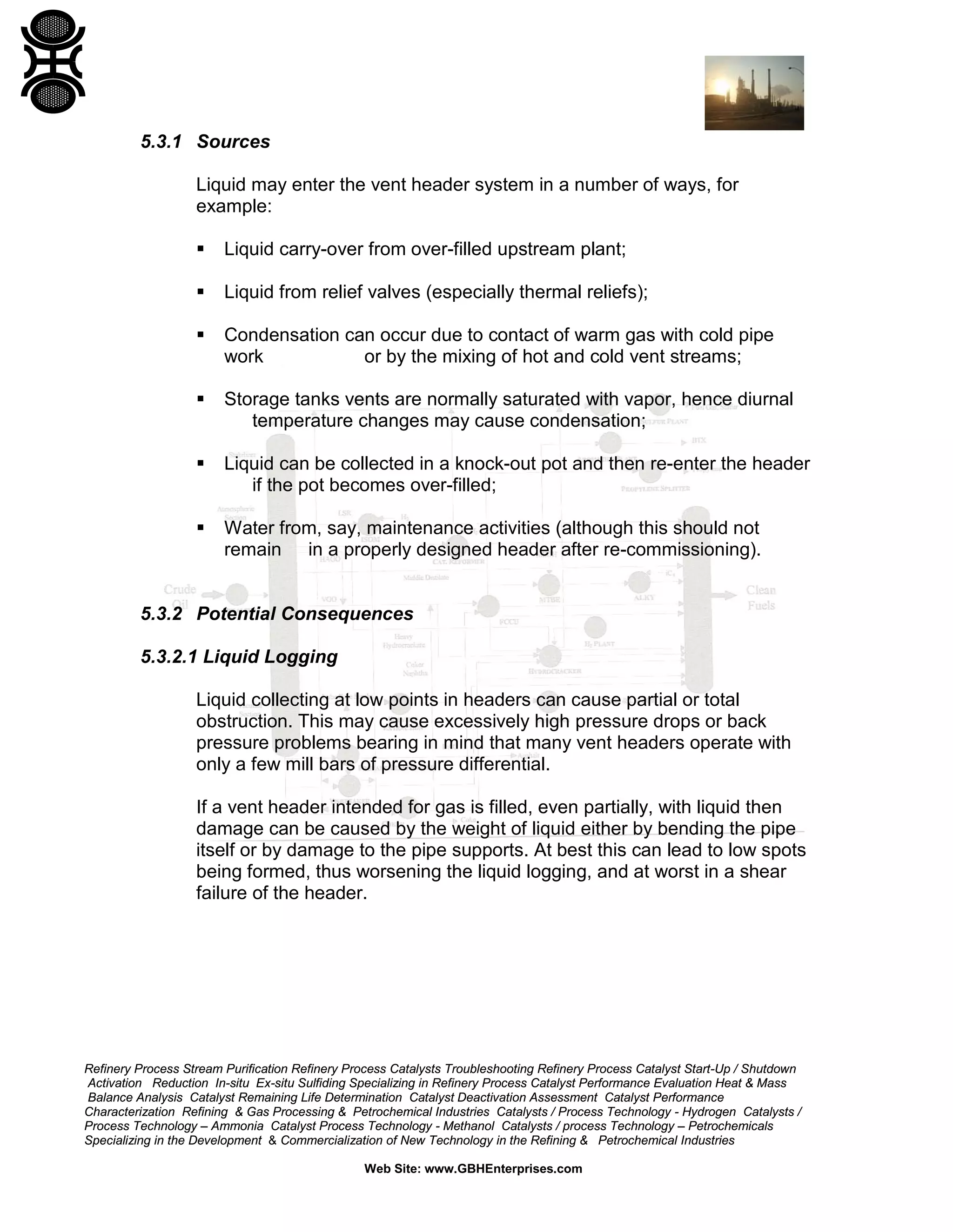 Refinery Process Stream Purification Refinery Process Catalysts Troubleshooting Refinery Process Catalyst Start-Up / Shutdown
Activation Reduction In-situ Ex-situ Sulfiding Specializing in Refinery Process Catalyst Performance Evaluation Heat & Mass
Balance Analysis Catalyst Remaining Life Determination Catalyst Deactivation Assessment Catalyst Performance
Characterization Refining & Gas Processing & Petrochemical Industries Catalysts / Process Technology - Hydrogen Catalysts /
Process Technology – Ammonia Catalyst Process Technology - Methanol Catalysts / process Technology – Petrochemicals
Specializing in the Development & Commercialization of New Technology in the Refining & Petrochemical Industries
Web Site: www.GBHEnterprises.com
5.3.1 Sources
Liquid may enter the vent header system in a number of ways, for
example:
 Liquid carry-over from over-filled upstream plant;
 Liquid from relief valves (especially thermal reliefs);
 Condensation can occur due to contact of warm gas with cold pipe
work or by the mixing of hot and cold vent streams;
 Storage tanks vents are normally saturated with vapor, hence diurnal
temperature changes may cause condensation;
 Liquid can be collected in a knock-out pot and then re-enter the header
if the pot becomes over-filled;
 Water from, say, maintenance activities (although this should not
remain in a properly designed header after re-commissioning).
5.3.2 Potential Consequences
5.3.2.1 Liquid Logging
Liquid collecting at low points in headers can cause partial or total
obstruction. This may cause excessively high pressure drops or back
pressure problems bearing in mind that many vent headers operate with
only a few mill bars of pressure differential.
If a vent header intended for gas is filled, even partially, with liquid then
damage can be caused by the weight of liquid either by bending the pipe
itself or by damage to the pipe supports. At best this can lead to low spots
being formed, thus worsening the liquid logging, and at worst in a shear
failure of the header.
 