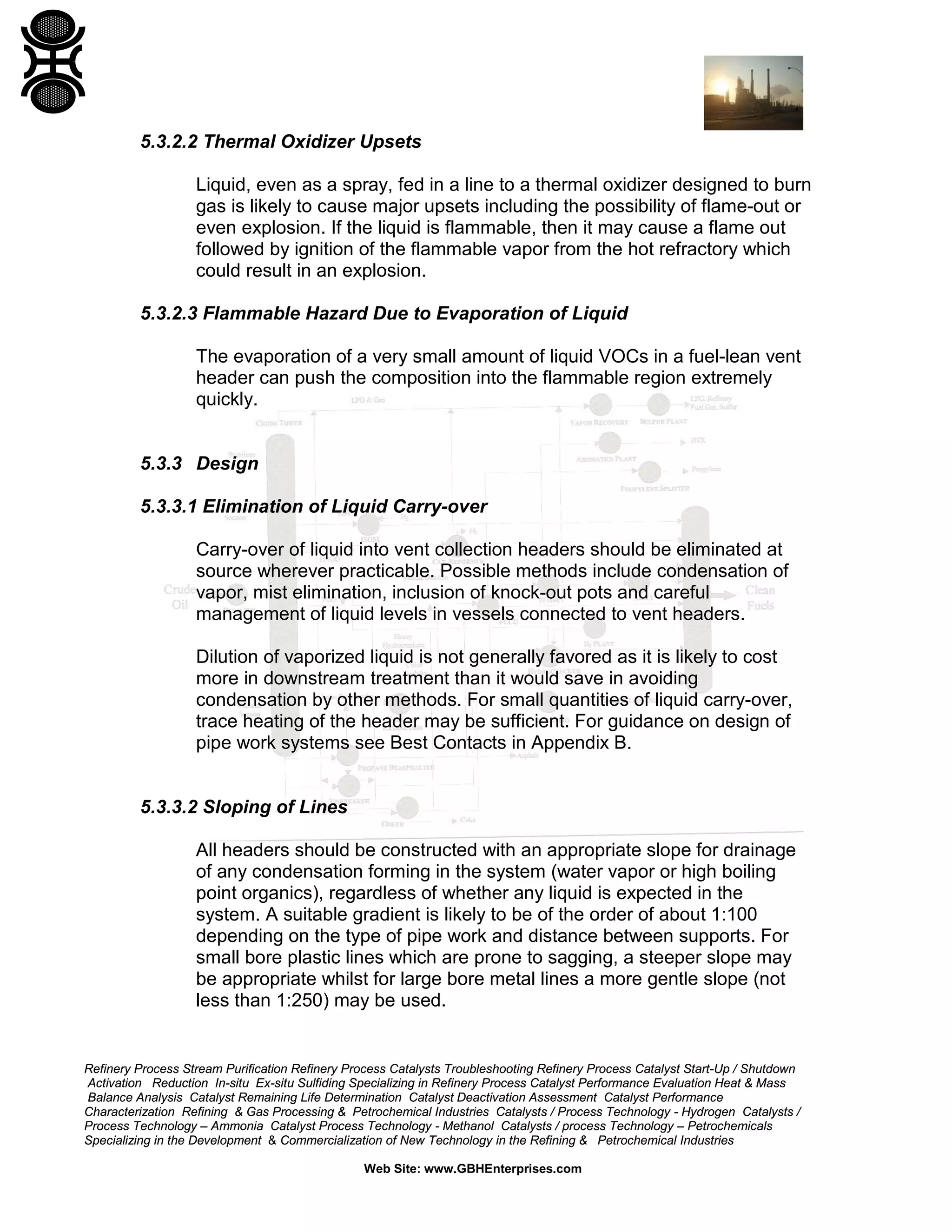 Refinery Process Stream Purification Refinery Process Catalysts Troubleshooting Refinery Process Catalyst Start-Up / Shutdown
Activation Reduction In-situ Ex-situ Sulfiding Specializing in Refinery Process Catalyst Performance Evaluation Heat & Mass
Balance Analysis Catalyst Remaining Life Determination Catalyst Deactivation Assessment Catalyst Performance
Characterization Refining & Gas Processing & Petrochemical Industries Catalysts / Process Technology - Hydrogen Catalysts /
Process Technology – Ammonia Catalyst Process Technology - Methanol Catalysts / process Technology – Petrochemicals
Specializing in the Development & Commercialization of New Technology in the Refining & Petrochemical Industries
Web Site: www.GBHEnterprises.com
5.3.2.2 Thermal Oxidizer Upsets
Liquid, even as a spray, fed in a line to a thermal oxidizer designed to burn
gas is likely to cause major upsets including the possibility of flame-out or
even explosion. If the liquid is flammable, then it may cause a flame out
followed by ignition of the flammable vapor from the hot refractory which
could result in an explosion.
5.3.2.3 Flammable Hazard Due to Evaporation of Liquid
The evaporation of a very small amount of liquid VOCs in a fuel-lean vent
header can push the composition into the flammable region extremely
quickly.
5.3.3 Design
5.3.3.1 Elimination of Liquid Carry-over
Carry-over of liquid into vent collection headers should be eliminated at
source wherever practicable. Possible methods include condensation of
vapor, mist elimination, inclusion of knock-out pots and careful
management of liquid levels in vessels connected to vent headers.
Dilution of vaporized liquid is not generally favored as it is likely to cost
more in downstream treatment than it would save in avoiding
condensation by other methods. For small quantities of liquid carry-over,
trace heating of the header may be sufficient. For guidance on design of
pipe work systems see Best Contacts in Appendix B.
5.3.3.2 Sloping of Lines
All headers should be constructed with an appropriate slope for drainage
of any condensation forming in the system (water vapor or high boiling
point organics), regardless of whether any liquid is expected in the
system. A suitable gradient is likely to be of the order of about 1:100
depending on the type of pipe work and distance between supports. For
small bore plastic lines which are prone to sagging, a steeper slope may
be appropriate whilst for large bore metal lines a more gentle slope (not
less than 1:250) may be used.
 