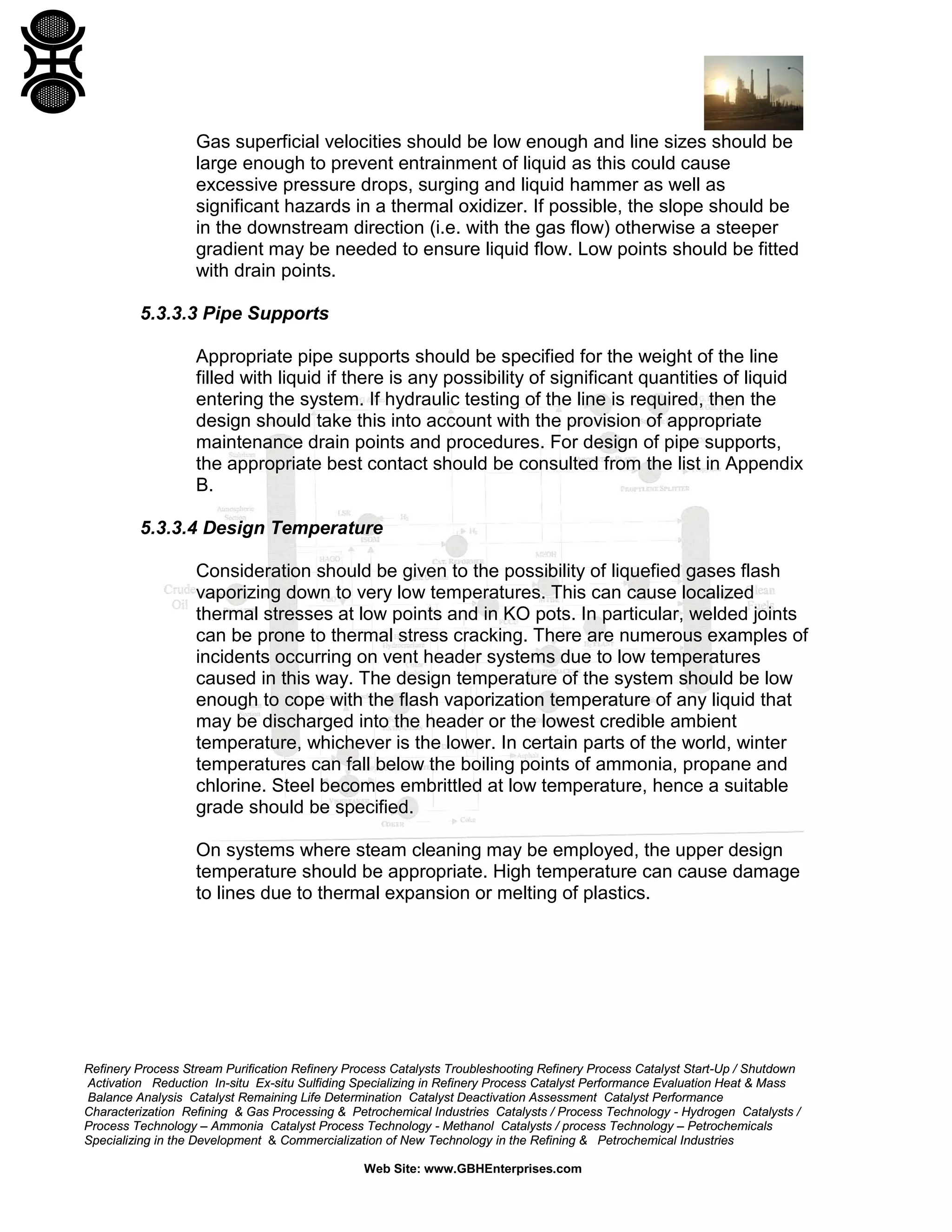 Refinery Process Stream Purification Refinery Process Catalysts Troubleshooting Refinery Process Catalyst Start-Up / Shutdown
Activation Reduction In-situ Ex-situ Sulfiding Specializing in Refinery Process Catalyst Performance Evaluation Heat & Mass
Balance Analysis Catalyst Remaining Life Determination Catalyst Deactivation Assessment Catalyst Performance
Characterization Refining & Gas Processing & Petrochemical Industries Catalysts / Process Technology - Hydrogen Catalysts /
Process Technology – Ammonia Catalyst Process Technology - Methanol Catalysts / process Technology – Petrochemicals
Specializing in the Development & Commercialization of New Technology in the Refining & Petrochemical Industries
Web Site: www.GBHEnterprises.com
Gas superficial velocities should be low enough and line sizes should be
large enough to prevent entrainment of liquid as this could cause
excessive pressure drops, surging and liquid hammer as well as
significant hazards in a thermal oxidizer. If possible, the slope should be
in the downstream direction (i.e. with the gas flow) otherwise a steeper
gradient may be needed to ensure liquid flow. Low points should be fitted
with drain points.
5.3.3.3 Pipe Supports
Appropriate pipe supports should be specified for the weight of the line
filled with liquid if there is any possibility of significant quantities of liquid
entering the system. If hydraulic testing of the line is required, then the
design should take this into account with the provision of appropriate
maintenance drain points and procedures. For design of pipe supports,
the appropriate best contact should be consulted from the list in Appendix
B.
5.3.3.4 Design Temperature
Consideration should be given to the possibility of liquefied gases flash
vaporizing down to very low temperatures. This can cause localized
thermal stresses at low points and in KO pots. In particular, welded joints
can be prone to thermal stress cracking. There are numerous examples of
incidents occurring on vent header systems due to low temperatures
caused in this way. The design temperature of the system should be low
enough to cope with the flash vaporization temperature of any liquid that
may be discharged into the header or the lowest credible ambient
temperature, whichever is the lower. In certain parts of the world, winter
temperatures can fall below the boiling points of ammonia, propane and
chlorine. Steel becomes embrittled at low temperature, hence a suitable
grade should be specified.
On systems where steam cleaning may be employed, the upper design
temperature should be appropriate. High temperature can cause damage
to lines due to thermal expansion or melting of plastics.
 