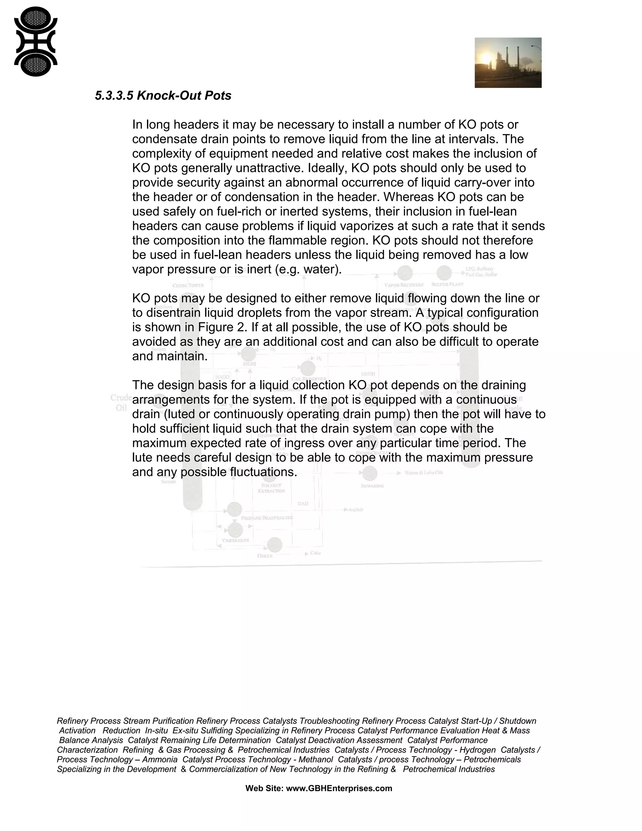 Refinery Process Stream Purification Refinery Process Catalysts Troubleshooting Refinery Process Catalyst Start-Up / Shutdown
Activation Reduction In-situ Ex-situ Sulfiding Specializing in Refinery Process Catalyst Performance Evaluation Heat & Mass
Balance Analysis Catalyst Remaining Life Determination Catalyst Deactivation Assessment Catalyst Performance
Characterization Refining & Gas Processing & Petrochemical Industries Catalysts / Process Technology - Hydrogen Catalysts /
Process Technology – Ammonia Catalyst Process Technology - Methanol Catalysts / process Technology – Petrochemicals
Specializing in the Development & Commercialization of New Technology in the Refining & Petrochemical Industries
Web Site: www.GBHEnterprises.com
5.3.3.5 Knock-Out Pots
In long headers it may be necessary to install a number of KO pots or
condensate drain points to remove liquid from the line at intervals. The
complexity of equipment needed and relative cost makes the inclusion of
KO pots generally unattractive. Ideally, KO pots should only be used to
provide security against an abnormal occurrence of liquid carry-over into
the header or of condensation in the header. Whereas KO pots can be
used safely on fuel-rich or inerted systems, their inclusion in fuel-lean
headers can cause problems if liquid vaporizes at such a rate that it sends
the composition into the flammable region. KO pots should not therefore
be used in fuel-lean headers unless the liquid being removed has a low
vapor pressure or is inert (e.g. water).
KO pots may be designed to either remove liquid flowing down the line or
to disentrain liquid droplets from the vapor stream. A typical configuration
is shown in Figure 2. If at all possible, the use of KO pots should be
avoided as they are an additional cost and can also be difficult to operate
and maintain.
The design basis for a liquid collection KO pot depends on the draining
arrangements for the system. If the pot is equipped with a continuous
drain (luted or continuously operating drain pump) then the pot will have to
hold sufficient liquid such that the drain system can cope with the
maximum expected rate of ingress over any particular time period. The
lute needs careful design to be able to cope with the maximum pressure
and any possible fluctuations.
 