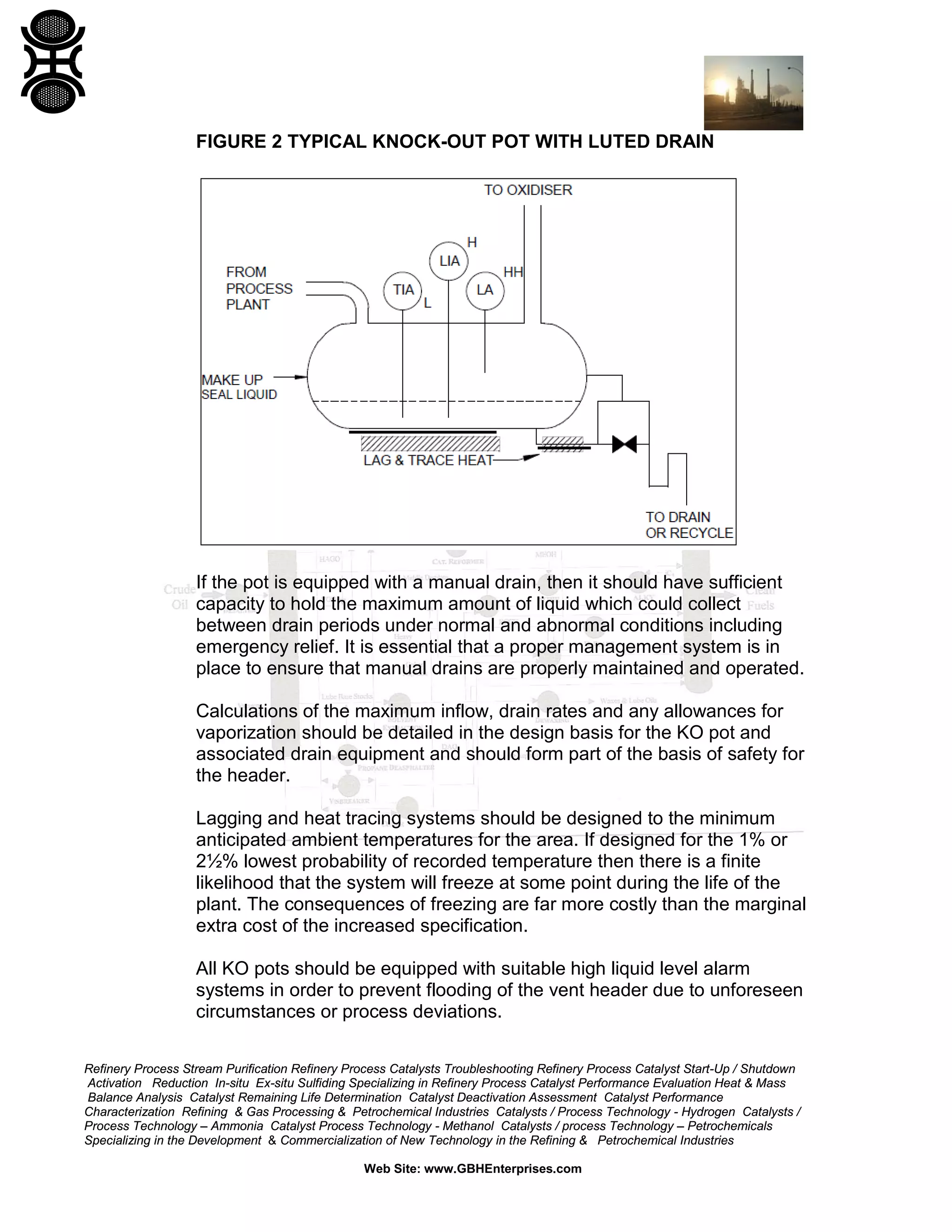 Refinery Process Stream Purification Refinery Process Catalysts Troubleshooting Refinery Process Catalyst Start-Up / Shutdown
Activation Reduction In-situ Ex-situ Sulfiding Specializing in Refinery Process Catalyst Performance Evaluation Heat & Mass
Balance Analysis Catalyst Remaining Life Determination Catalyst Deactivation Assessment Catalyst Performance
Characterization Refining & Gas Processing & Petrochemical Industries Catalysts / Process Technology - Hydrogen Catalysts /
Process Technology – Ammonia Catalyst Process Technology - Methanol Catalysts / process Technology – Petrochemicals
Specializing in the Development & Commercialization of New Technology in the Refining & Petrochemical Industries
Web Site: www.GBHEnterprises.com
FIGURE 2 TYPICAL KNOCK-OUT POT WITH LUTED DRAIN
If the pot is equipped with a manual drain, then it should have sufficient
capacity to hold the maximum amount of liquid which could collect
between drain periods under normal and abnormal conditions including
emergency relief. It is essential that a proper management system is in
place to ensure that manual drains are properly maintained and operated.
Calculations of the maximum inflow, drain rates and any allowances for
vaporization should be detailed in the design basis for the KO pot and
associated drain equipment and should form part of the basis of safety for
the header.
Lagging and heat tracing systems should be designed to the minimum
anticipated ambient temperatures for the area. If designed for the 1% or
2½% lowest probability of recorded temperature then there is a finite
likelihood that the system will freeze at some point during the life of the
plant. The consequences of freezing are far more costly than the marginal
extra cost of the increased specification.
All KO pots should be equipped with suitable high liquid level alarm
systems in order to prevent flooding of the vent header due to unforeseen
circumstances or process deviations.
 