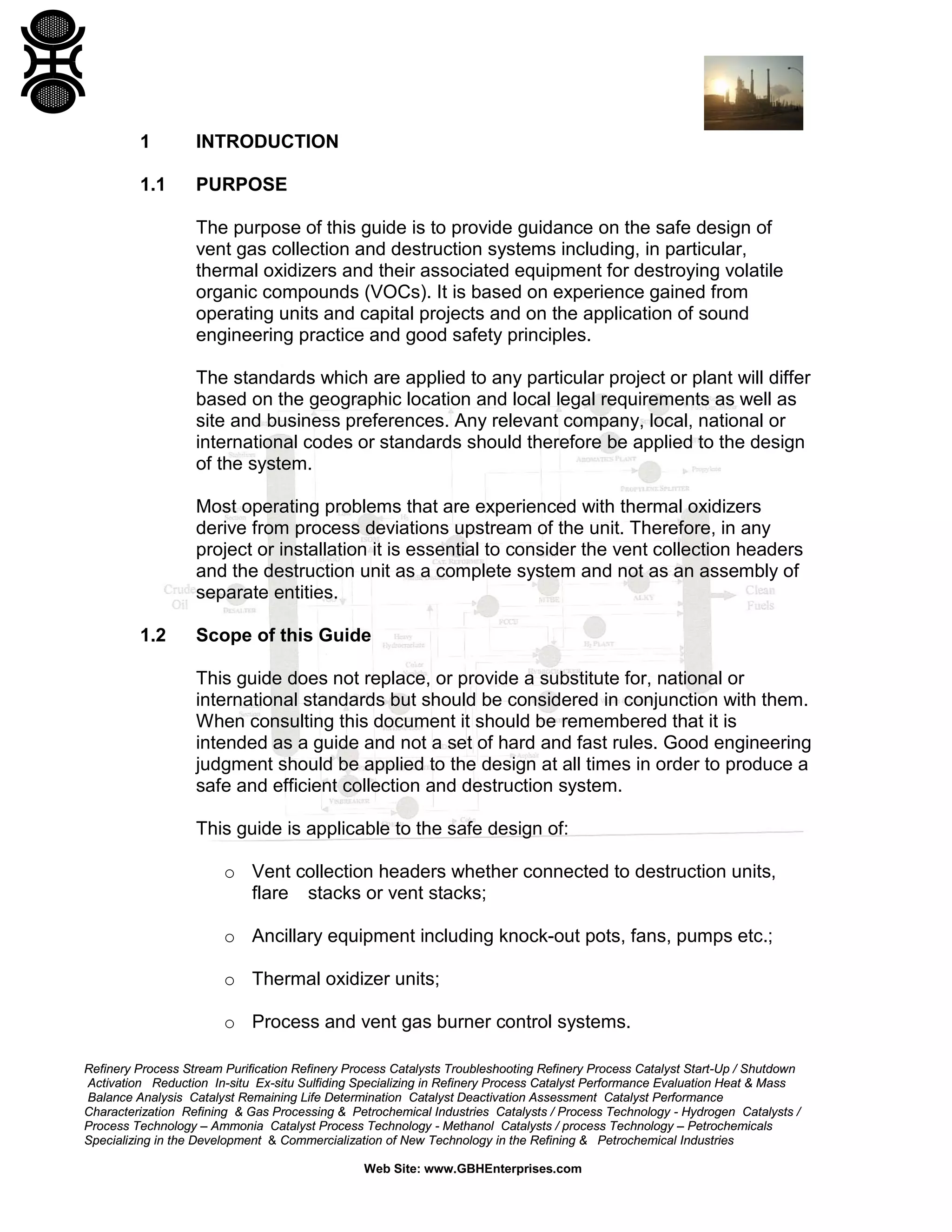 Refinery Process Stream Purification Refinery Process Catalysts Troubleshooting Refinery Process Catalyst Start-Up / Shutdown
Activation Reduction In-situ Ex-situ Sulfiding Specializing in Refinery Process Catalyst Performance Evaluation Heat & Mass
Balance Analysis Catalyst Remaining Life Determination Catalyst Deactivation Assessment Catalyst Performance
Characterization Refining & Gas Processing & Petrochemical Industries Catalysts / Process Technology - Hydrogen Catalysts /
Process Technology – Ammonia Catalyst Process Technology - Methanol Catalysts / process Technology – Petrochemicals
Specializing in the Development & Commercialization of New Technology in the Refining & Petrochemical Industries
Web Site: www.GBHEnterprises.com
1 INTRODUCTION
1.1 PURPOSE
The purpose of this guide is to provide guidance on the safe design of
vent gas collection and destruction systems including, in particular,
thermal oxidizers and their associated equipment for destroying volatile
organic compounds (VOCs). It is based on experience gained from
operating units and capital projects and on the application of sound
engineering practice and good safety principles.
The standards which are applied to any particular project or plant will differ
based on the geographic location and local legal requirements as well as
site and business preferences. Any relevant company, local, national or
international codes or standards should therefore be applied to the design
of the system.
Most operating problems that are experienced with thermal oxidizers
derive from process deviations upstream of the unit. Therefore, in any
project or installation it is essential to consider the vent collection headers
and the destruction unit as a complete system and not as an assembly of
separate entities.
1.2 Scope of this Guide
This guide does not replace, or provide a substitute for, national or
international standards but should be considered in conjunction with them.
When consulting this document it should be remembered that it is
intended as a guide and not a set of hard and fast rules. Good engineering
judgment should be applied to the design at all times in order to produce a
safe and efficient collection and destruction system.
This guide is applicable to the safe design of:
o Vent collection headers whether connected to destruction units,
flare stacks or vent stacks;
o Ancillary equipment including knock-out pots, fans, pumps etc.;
o Thermal oxidizer units;
o Process and vent gas burner control systems.
 