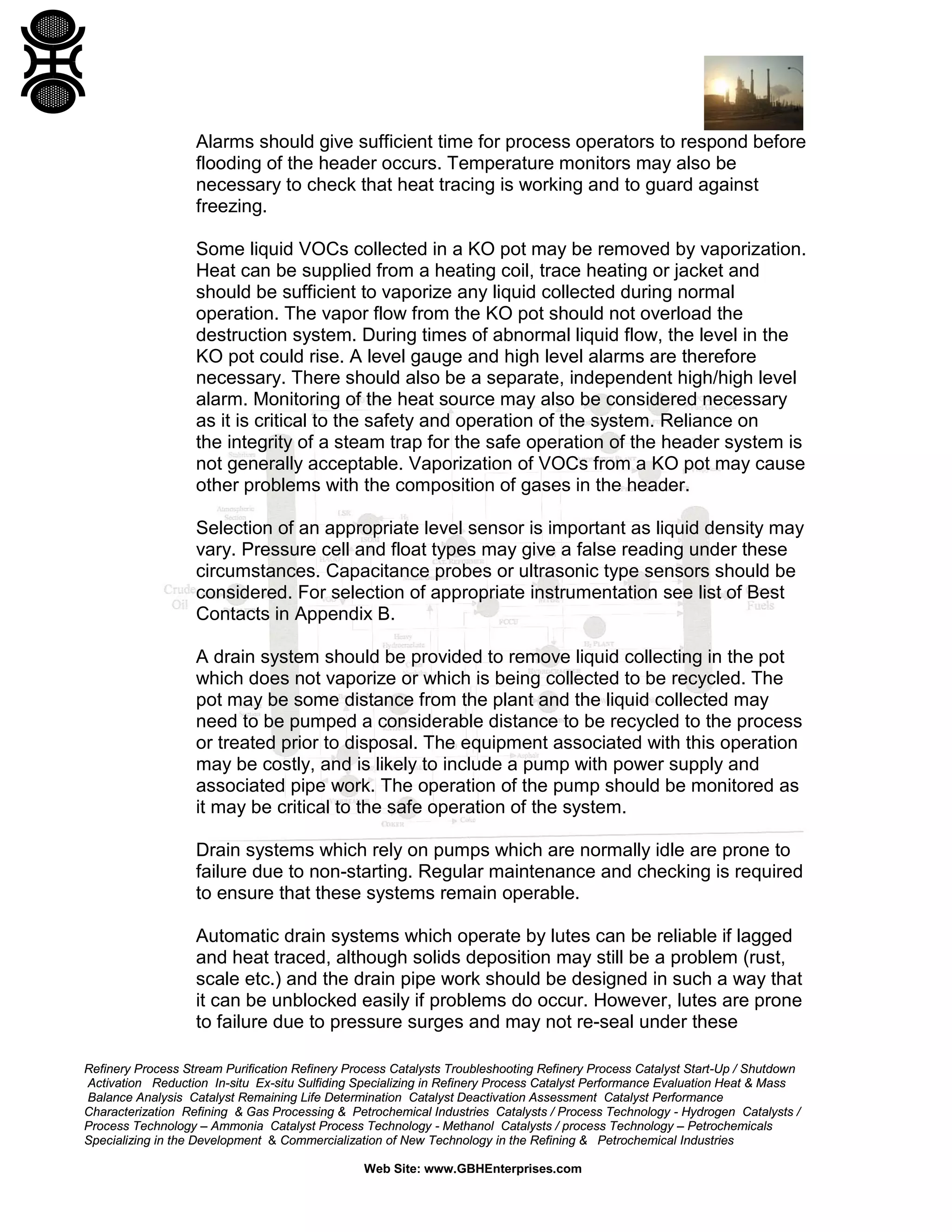 Refinery Process Stream Purification Refinery Process Catalysts Troubleshooting Refinery Process Catalyst Start-Up / Shutdown
Activation Reduction In-situ Ex-situ Sulfiding Specializing in Refinery Process Catalyst Performance Evaluation Heat & Mass
Balance Analysis Catalyst Remaining Life Determination Catalyst Deactivation Assessment Catalyst Performance
Characterization Refining & Gas Processing & Petrochemical Industries Catalysts / Process Technology - Hydrogen Catalysts /
Process Technology – Ammonia Catalyst Process Technology - Methanol Catalysts / process Technology – Petrochemicals
Specializing in the Development & Commercialization of New Technology in the Refining & Petrochemical Industries
Web Site: www.GBHEnterprises.com
Alarms should give sufficient time for process operators to respond before
flooding of the header occurs. Temperature monitors may also be
necessary to check that heat tracing is working and to guard against
freezing.
Some liquid VOCs collected in a KO pot may be removed by vaporization.
Heat can be supplied from a heating coil, trace heating or jacket and
should be sufficient to vaporize any liquid collected during normal
operation. The vapor flow from the KO pot should not overload the
destruction system. During times of abnormal liquid flow, the level in the
KO pot could rise. A level gauge and high level alarms are therefore
necessary. There should also be a separate, independent high/high level
alarm. Monitoring of the heat source may also be considered necessary
as it is critical to the safety and operation of the system. Reliance on
the integrity of a steam trap for the safe operation of the header system is
not generally acceptable. Vaporization of VOCs from a KO pot may cause
other problems with the composition of gases in the header.
Selection of an appropriate level sensor is important as liquid density may
vary. Pressure cell and float types may give a false reading under these
circumstances. Capacitance probes or ultrasonic type sensors should be
considered. For selection of appropriate instrumentation see list of Best
Contacts in Appendix B.
A drain system should be provided to remove liquid collecting in the pot
which does not vaporize or which is being collected to be recycled. The
pot may be some distance from the plant and the liquid collected may
need to be pumped a considerable distance to be recycled to the process
or treated prior to disposal. The equipment associated with this operation
may be costly, and is likely to include a pump with power supply and
associated pipe work. The operation of the pump should be monitored as
it may be critical to the safe operation of the system.
Drain systems which rely on pumps which are normally idle are prone to
failure due to non-starting. Regular maintenance and checking is required
to ensure that these systems remain operable.
Automatic drain systems which operate by lutes can be reliable if lagged
and heat traced, although solids deposition may still be a problem (rust,
scale etc.) and the drain pipe work should be designed in such a way that
it can be unblocked easily if problems do occur. However, lutes are prone
to failure due to pressure surges and may not re-seal under these
 