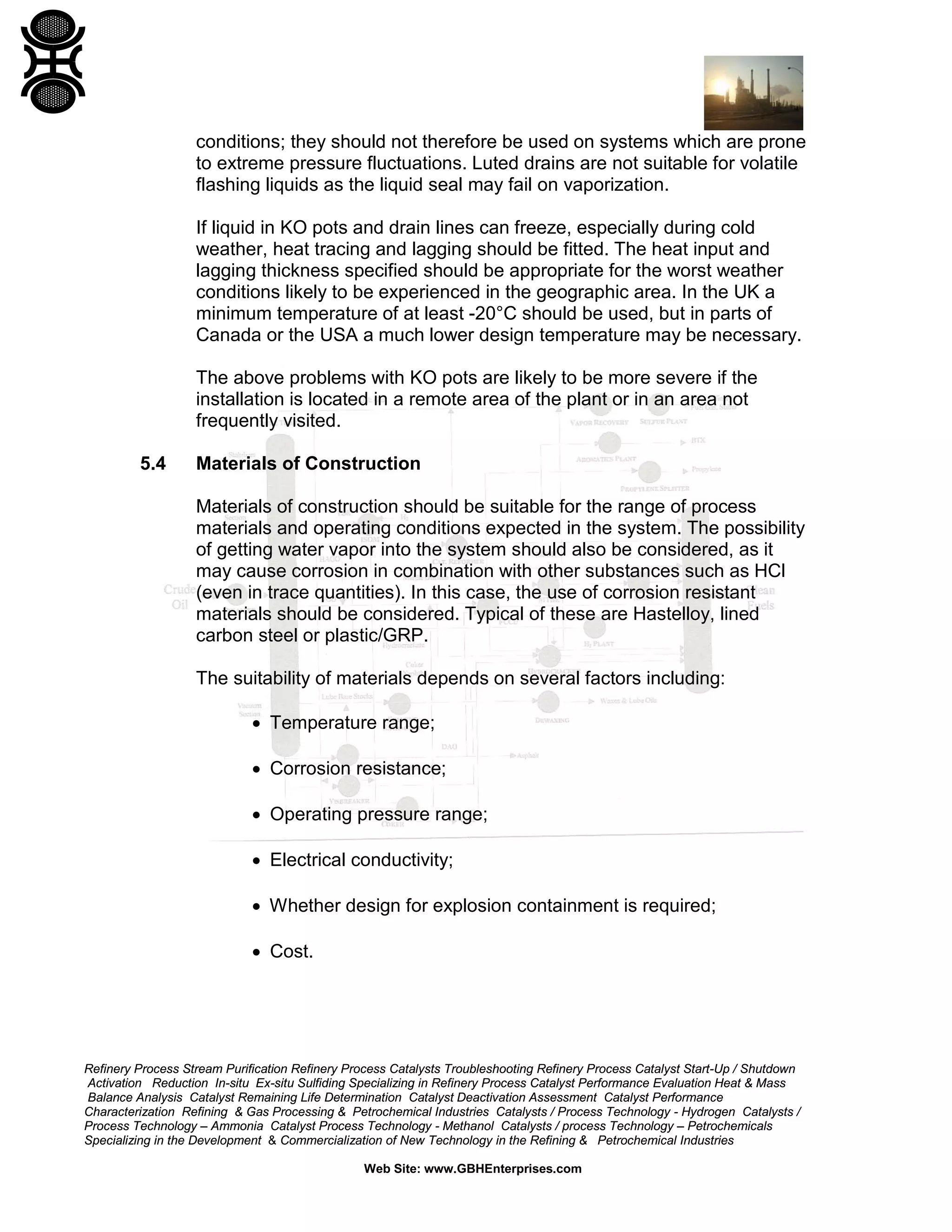 Refinery Process Stream Purification Refinery Process Catalysts Troubleshooting Refinery Process Catalyst Start-Up / Shutdown
Activation Reduction In-situ Ex-situ Sulfiding Specializing in Refinery Process Catalyst Performance Evaluation Heat & Mass
Balance Analysis Catalyst Remaining Life Determination Catalyst Deactivation Assessment Catalyst Performance
Characterization Refining & Gas Processing & Petrochemical Industries Catalysts / Process Technology - Hydrogen Catalysts /
Process Technology – Ammonia Catalyst Process Technology - Methanol Catalysts / process Technology – Petrochemicals
Specializing in the Development & Commercialization of New Technology in the Refining & Petrochemical Industries
Web Site: www.GBHEnterprises.com
conditions; they should not therefore be used on systems which are prone
to extreme pressure fluctuations. Luted drains are not suitable for volatile
flashing liquids as the liquid seal may fail on vaporization.
If liquid in KO pots and drain lines can freeze, especially during cold
weather, heat tracing and lagging should be fitted. The heat input and
lagging thickness specified should be appropriate for the worst weather
conditions likely to be experienced in the geographic area. In the UK a
minimum temperature of at least -20°C should be used, but in parts of
Canada or the USA a much lower design temperature may be necessary.
The above problems with KO pots are likely to be more severe if the
installation is located in a remote area of the plant or in an area not
frequently visited.
5.4 Materials of Construction
Materials of construction should be suitable for the range of process
materials and operating conditions expected in the system. The possibility
of getting water vapor into the system should also be considered, as it
may cause corrosion in combination with other substances such as HCl
(even in trace quantities). In this case, the use of corrosion resistant
materials should be considered. Typical of these are Hastelloy, lined
carbon steel or plastic/GRP.
The suitability of materials depends on several factors including:
• Temperature range;
• Corrosion resistance;
• Operating pressure range;
• Electrical conductivity;
• Whether design for explosion containment is required;
• Cost.
 