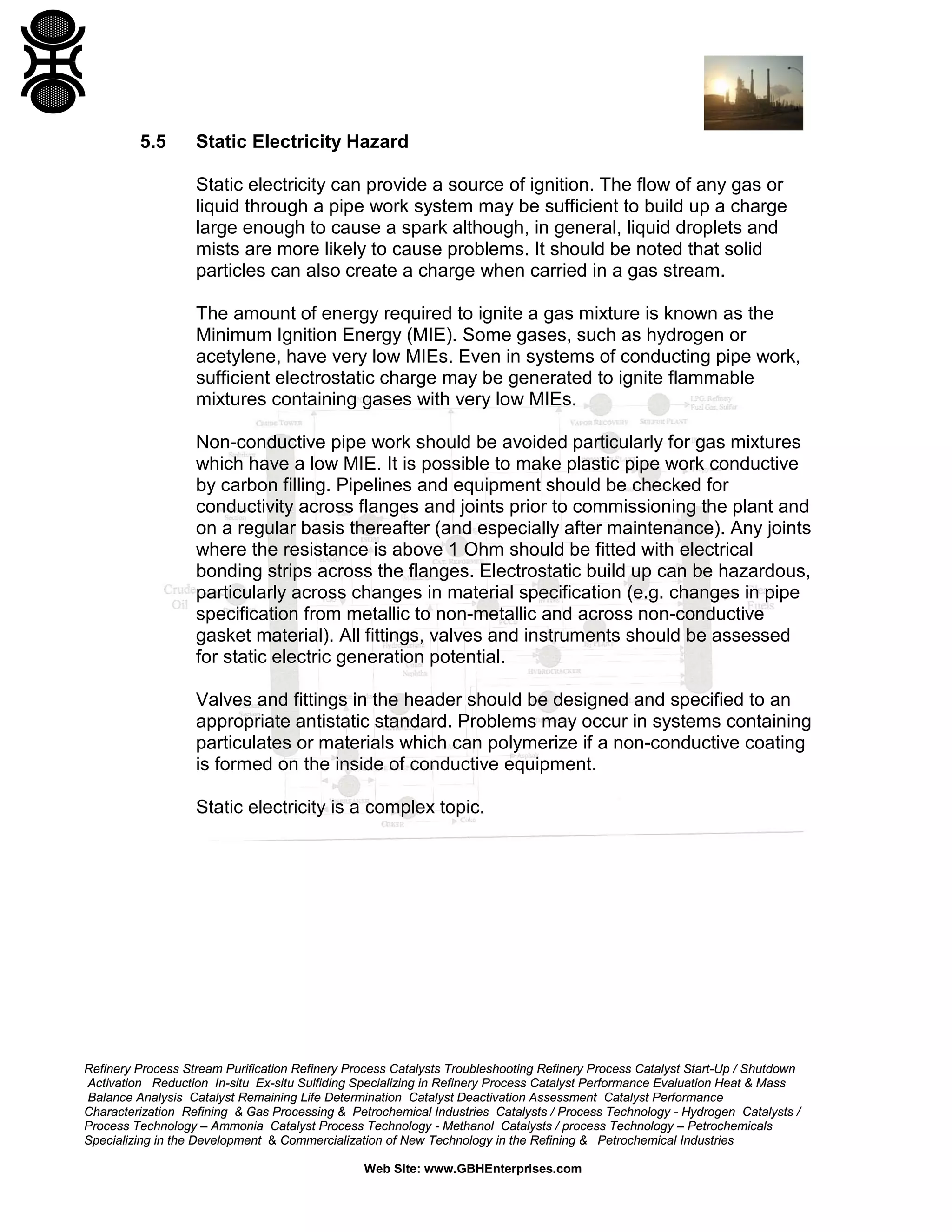 Refinery Process Stream Purification Refinery Process Catalysts Troubleshooting Refinery Process Catalyst Start-Up / Shutdown
Activation Reduction In-situ Ex-situ Sulfiding Specializing in Refinery Process Catalyst Performance Evaluation Heat & Mass
Balance Analysis Catalyst Remaining Life Determination Catalyst Deactivation Assessment Catalyst Performance
Characterization Refining & Gas Processing & Petrochemical Industries Catalysts / Process Technology - Hydrogen Catalysts /
Process Technology – Ammonia Catalyst Process Technology - Methanol Catalysts / process Technology – Petrochemicals
Specializing in the Development & Commercialization of New Technology in the Refining & Petrochemical Industries
Web Site: www.GBHEnterprises.com
5.5 Static Electricity Hazard
Static electricity can provide a source of ignition. The flow of any gas or
liquid through a pipe work system may be sufficient to build up a charge
large enough to cause a spark although, in general, liquid droplets and
mists are more likely to cause problems. It should be noted that solid
particles can also create a charge when carried in a gas stream.
The amount of energy required to ignite a gas mixture is known as the
Minimum Ignition Energy (MIE). Some gases, such as hydrogen or
acetylene, have very low MIEs. Even in systems of conducting pipe work,
sufficient electrostatic charge may be generated to ignite flammable
mixtures containing gases with very low MIEs.
Non-conductive pipe work should be avoided particularly for gas mixtures
which have a low MIE. It is possible to make plastic pipe work conductive
by carbon filling. Pipelines and equipment should be checked for
conductivity across flanges and joints prior to commissioning the plant and
on a regular basis thereafter (and especially after maintenance). Any joints
where the resistance is above 1 Ohm should be fitted with electrical
bonding strips across the flanges. Electrostatic build up can be hazardous,
particularly across changes in material specification (e.g. changes in pipe
specification from metallic to non-metallic and across non-conductive
gasket material). All fittings, valves and instruments should be assessed
for static electric generation potential.
Valves and fittings in the header should be designed and specified to an
appropriate antistatic standard. Problems may occur in systems containing
particulates or materials which can polymerize if a non-conductive coating
is formed on the inside of conductive equipment.
Static electricity is a complex topic.
 