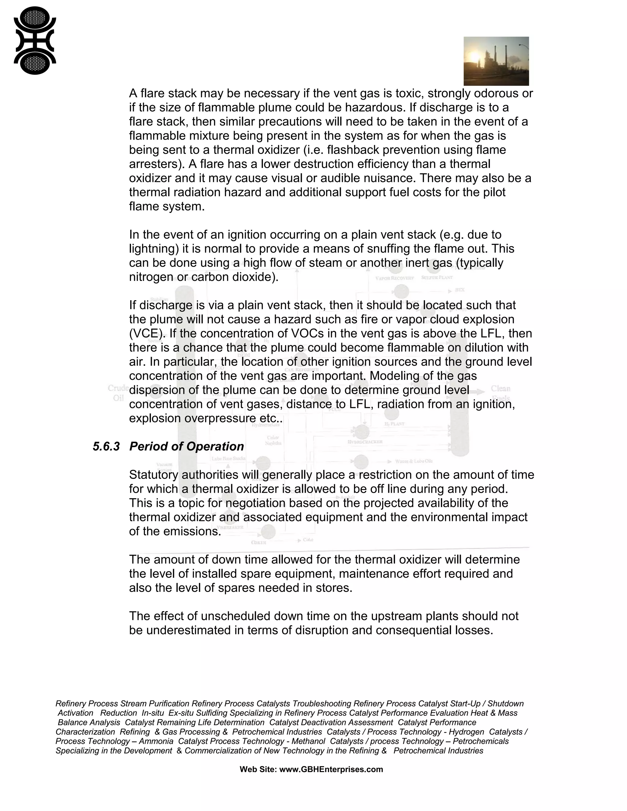 Refinery Process Stream Purification Refinery Process Catalysts Troubleshooting Refinery Process Catalyst Start-Up / Shutdown
Activation Reduction In-situ Ex-situ Sulfiding Specializing in Refinery Process Catalyst Performance Evaluation Heat & Mass
Balance Analysis Catalyst Remaining Life Determination Catalyst Deactivation Assessment Catalyst Performance
Characterization Refining & Gas Processing & Petrochemical Industries Catalysts / Process Technology - Hydrogen Catalysts /
Process Technology – Ammonia Catalyst Process Technology - Methanol Catalysts / process Technology – Petrochemicals
Specializing in the Development & Commercialization of New Technology in the Refining & Petrochemical Industries
Web Site: www.GBHEnterprises.com
A flare stack may be necessary if the vent gas is toxic, strongly odorous or
if the size of flammable plume could be hazardous. If discharge is to a
flare stack, then similar precautions will need to be taken in the event of a
flammable mixture being present in the system as for when the gas is
being sent to a thermal oxidizer (i.e. flashback prevention using flame
arresters). A flare has a lower destruction efficiency than a thermal
oxidizer and it may cause visual or audible nuisance. There may also be a
thermal radiation hazard and additional support fuel costs for the pilot
flame system.
In the event of an ignition occurring on a plain vent stack (e.g. due to
lightning) it is normal to provide a means of snuffing the flame out. This
can be done using a high flow of steam or another inert gas (typically
nitrogen or carbon dioxide).
If discharge is via a plain vent stack, then it should be located such that
the plume will not cause a hazard such as fire or vapor cloud explosion
(VCE). If the concentration of VOCs in the vent gas is above the LFL, then
there is a chance that the plume could become flammable on dilution with
air. In particular, the location of other ignition sources and the ground level
concentration of the vent gas are important. Modeling of the gas
dispersion of the plume can be done to determine ground level
concentration of vent gases, distance to LFL, radiation from an ignition,
explosion overpressure etc..
5.6.3 Period of Operation
Statutory authorities will generally place a restriction on the amount of time
for which a thermal oxidizer is allowed to be off line during any period.
This is a topic for negotiation based on the projected availability of the
thermal oxidizer and associated equipment and the environmental impact
of the emissions.
The amount of down time allowed for the thermal oxidizer will determine
the level of installed spare equipment, maintenance effort required and
also the level of spares needed in stores.
The effect of unscheduled down time on the upstream plants should not
be underestimated in terms of disruption and consequential losses.
 
