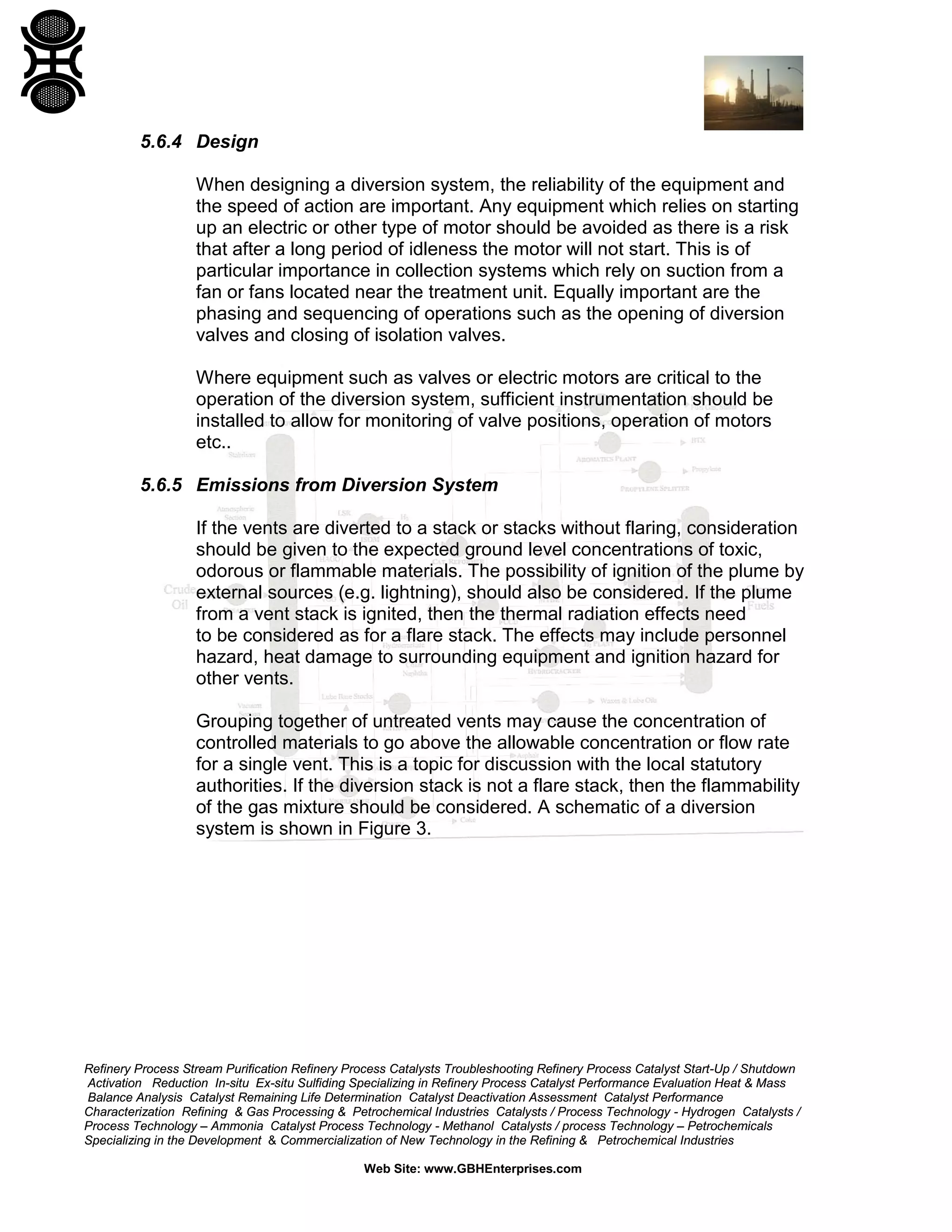 Refinery Process Stream Purification Refinery Process Catalysts Troubleshooting Refinery Process Catalyst Start-Up / Shutdown
Activation Reduction In-situ Ex-situ Sulfiding Specializing in Refinery Process Catalyst Performance Evaluation Heat & Mass
Balance Analysis Catalyst Remaining Life Determination Catalyst Deactivation Assessment Catalyst Performance
Characterization Refining & Gas Processing & Petrochemical Industries Catalysts / Process Technology - Hydrogen Catalysts /
Process Technology – Ammonia Catalyst Process Technology - Methanol Catalysts / process Technology – Petrochemicals
Specializing in the Development & Commercialization of New Technology in the Refining & Petrochemical Industries
Web Site: www.GBHEnterprises.com
5.6.4 Design
When designing a diversion system, the reliability of the equipment and
the speed of action are important. Any equipment which relies on starting
up an electric or other type of motor should be avoided as there is a risk
that after a long period of idleness the motor will not start. This is of
particular importance in collection systems which rely on suction from a
fan or fans located near the treatment unit. Equally important are the
phasing and sequencing of operations such as the opening of diversion
valves and closing of isolation valves.
Where equipment such as valves or electric motors are critical to the
operation of the diversion system, sufficient instrumentation should be
installed to allow for monitoring of valve positions, operation of motors
etc..
5.6.5 Emissions from Diversion System
If the vents are diverted to a stack or stacks without flaring, consideration
should be given to the expected ground level concentrations of toxic,
odorous or flammable materials. The possibility of ignition of the plume by
external sources (e.g. lightning), should also be considered. If the plume
from a vent stack is ignited, then the thermal radiation effects need
to be considered as for a flare stack. The effects may include personnel
hazard, heat damage to surrounding equipment and ignition hazard for
other vents.
Grouping together of untreated vents may cause the concentration of
controlled materials to go above the allowable concentration or flow rate
for a single vent. This is a topic for discussion with the local statutory
authorities. If the diversion stack is not a flare stack, then the flammability
of the gas mixture should be considered. A schematic of a diversion
system is shown in Figure 3.
 