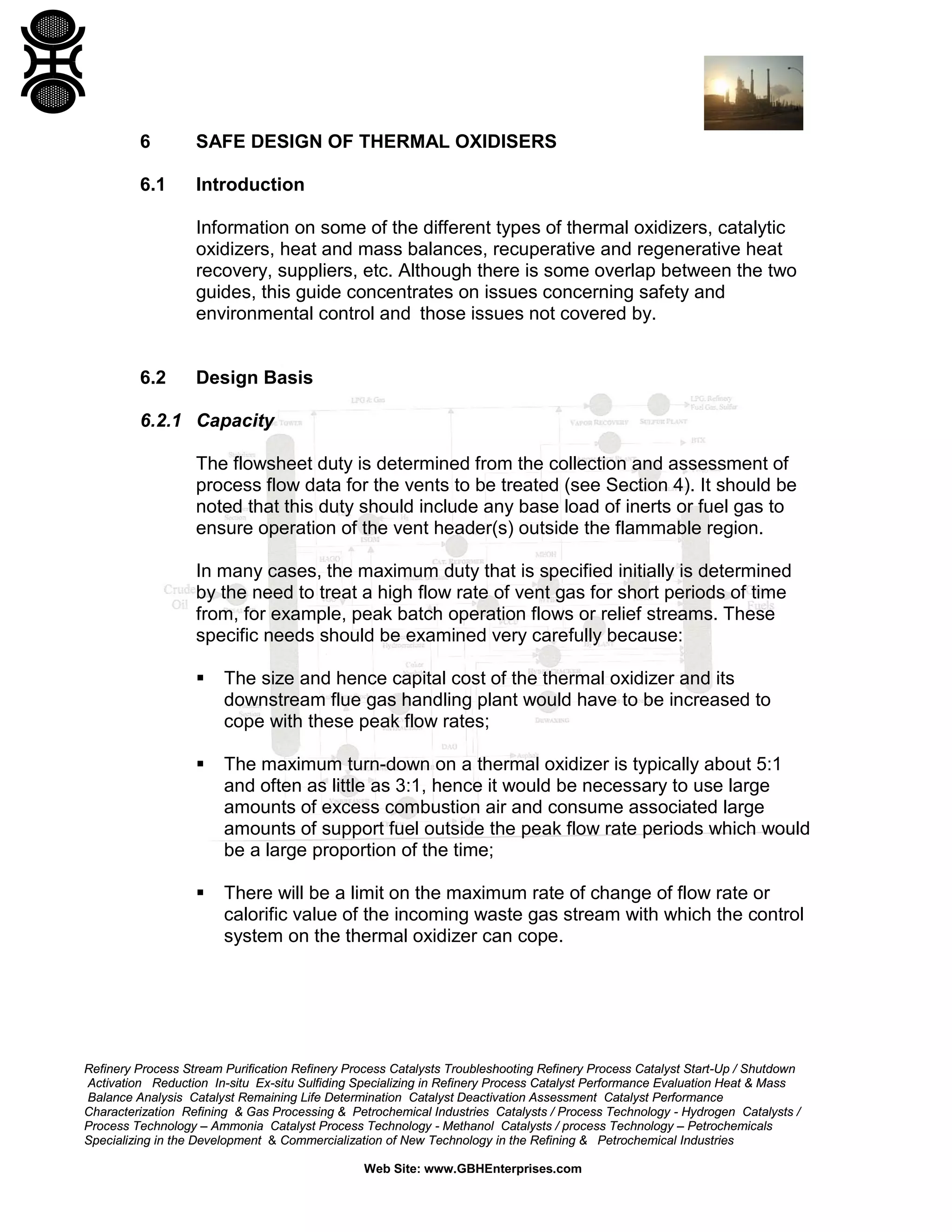 Refinery Process Stream Purification Refinery Process Catalysts Troubleshooting Refinery Process Catalyst Start-Up / Shutdown
Activation Reduction In-situ Ex-situ Sulfiding Specializing in Refinery Process Catalyst Performance Evaluation Heat & Mass
Balance Analysis Catalyst Remaining Life Determination Catalyst Deactivation Assessment Catalyst Performance
Characterization Refining & Gas Processing & Petrochemical Industries Catalysts / Process Technology - Hydrogen Catalysts /
Process Technology – Ammonia Catalyst Process Technology - Methanol Catalysts / process Technology – Petrochemicals
Specializing in the Development & Commercialization of New Technology in the Refining & Petrochemical Industries
Web Site: www.GBHEnterprises.com
6 SAFE DESIGN OF THERMAL OXIDISERS
6.1 Introduction
Information on some of the different types of thermal oxidizers, catalytic
oxidizers, heat and mass balances, recuperative and regenerative heat
recovery, suppliers, etc. Although there is some overlap between the two
guides, this guide concentrates on issues concerning safety and
environmental control and those issues not covered by.
6.2 Design Basis
6.2.1 Capacity
The flowsheet duty is determined from the collection and assessment of
process flow data for the vents to be treated (see Section 4). It should be
noted that this duty should include any base load of inerts or fuel gas to
ensure operation of the vent header(s) outside the flammable region.
In many cases, the maximum duty that is specified initially is determined
by the need to treat a high flow rate of vent gas for short periods of time
from, for example, peak batch operation flows or relief streams. These
specific needs should be examined very carefully because:
 The size and hence capital cost of the thermal oxidizer and its
downstream flue gas handling plant would have to be increased to
cope with these peak flow rates;
 The maximum turn-down on a thermal oxidizer is typically about 5:1
and often as little as 3:1, hence it would be necessary to use large
amounts of excess combustion air and consume associated large
amounts of support fuel outside the peak flow rate periods which would
be a large proportion of the time;
 There will be a limit on the maximum rate of change of flow rate or
calorific value of the incoming waste gas stream with which the control
system on the thermal oxidizer can cope.
 