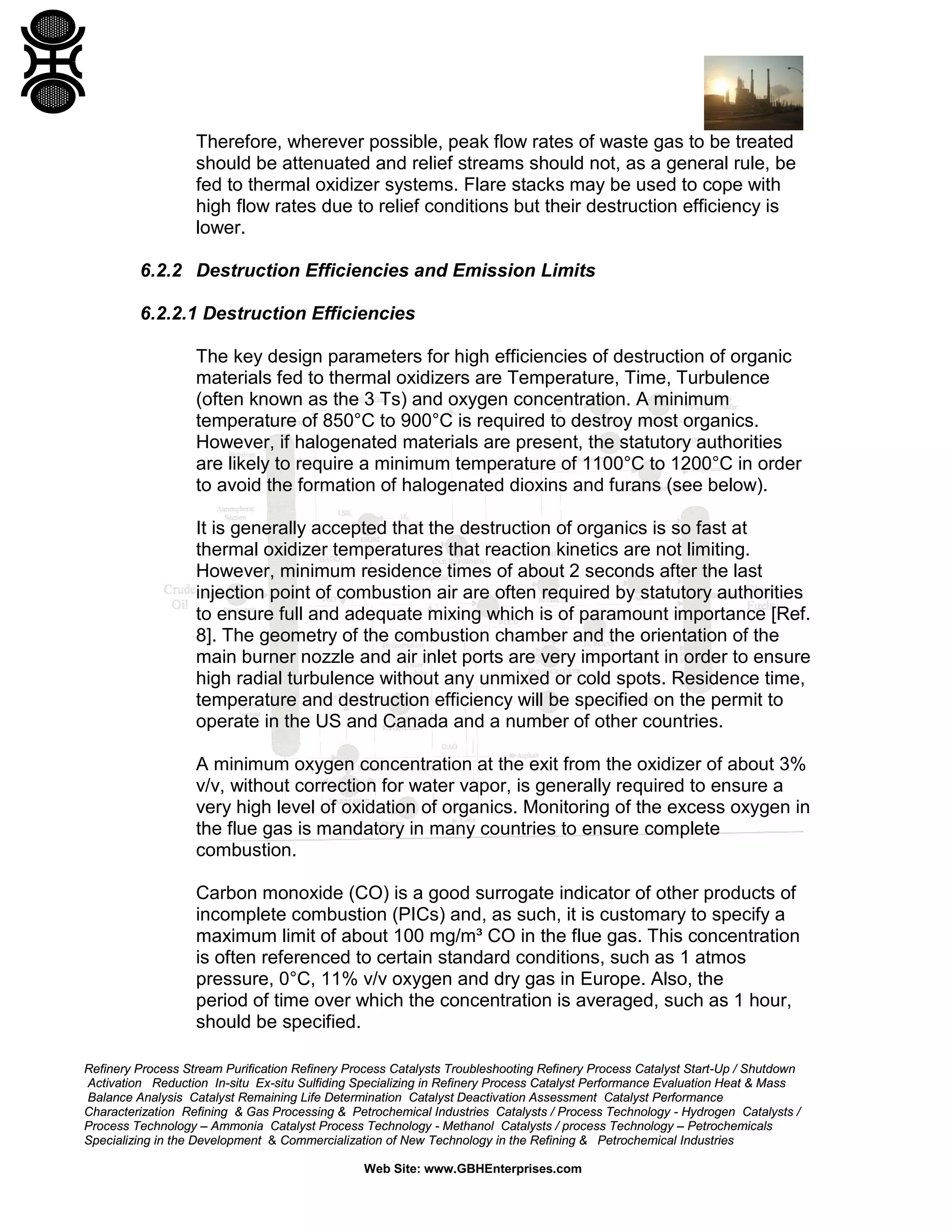 Refinery Process Stream Purification Refinery Process Catalysts Troubleshooting Refinery Process Catalyst Start-Up / Shutdown
Activation Reduction In-situ Ex-situ Sulfiding Specializing in Refinery Process Catalyst Performance Evaluation Heat & Mass
Balance Analysis Catalyst Remaining Life Determination Catalyst Deactivation Assessment Catalyst Performance
Characterization Refining & Gas Processing & Petrochemical Industries Catalysts / Process Technology - Hydrogen Catalysts /
Process Technology – Ammonia Catalyst Process Technology - Methanol Catalysts / process Technology – Petrochemicals
Specializing in the Development & Commercialization of New Technology in the Refining & Petrochemical Industries
Web Site: www.GBHEnterprises.com
Therefore, wherever possible, peak flow rates of waste gas to be treated
should be attenuated and relief streams should not, as a general rule, be
fed to thermal oxidizer systems. Flare stacks may be used to cope with
high flow rates due to relief conditions but their destruction efficiency is
lower.
6.2.2 Destruction Efficiencies and Emission Limits
6.2.2.1 Destruction Efficiencies
The key design parameters for high efficiencies of destruction of organic
materials fed to thermal oxidizers are Temperature, Time, Turbulence
(often known as the 3 Ts) and oxygen concentration. A minimum
temperature of 850°C to 900°C is required to destroy most organics.
However, if halogenated materials are present, the statutory authorities
are likely to require a minimum temperature of 1100°C to 1200°C in order
to avoid the formation of halogenated dioxins and furans (see below).
It is generally accepted that the destruction of organics is so fast at
thermal oxidizer temperatures that reaction kinetics are not limiting.
However, minimum residence times of about 2 seconds after the last
injection point of combustion air are often required by statutory authorities
to ensure full and adequate mixing which is of paramount importance [Ref.
8]. The geometry of the combustion chamber and the orientation of the
main burner nozzle and air inlet ports are very important in order to ensure
high radial turbulence without any unmixed or cold spots. Residence time,
temperature and destruction efficiency will be specified on the permit to
operate in the US and Canada and a number of other countries.
A minimum oxygen concentration at the exit from the oxidizer of about 3%
v/v, without correction for water vapor, is generally required to ensure a
very high level of oxidation of organics. Monitoring of the excess oxygen in
the flue gas is mandatory in many countries to ensure complete
combustion.
Carbon monoxide (CO) is a good surrogate indicator of other products of
incomplete combustion (PICs) and, as such, it is customary to specify a
maximum limit of about 100 mg/m³ CO in the flue gas. This concentration
is often referenced to certain standard conditions, such as 1 atmos
pressure, 0°C, 11% v/v oxygen and dry gas in Europe. Also, the
period of time over which the concentration is averaged, such as 1 hour,
should be specified.
 