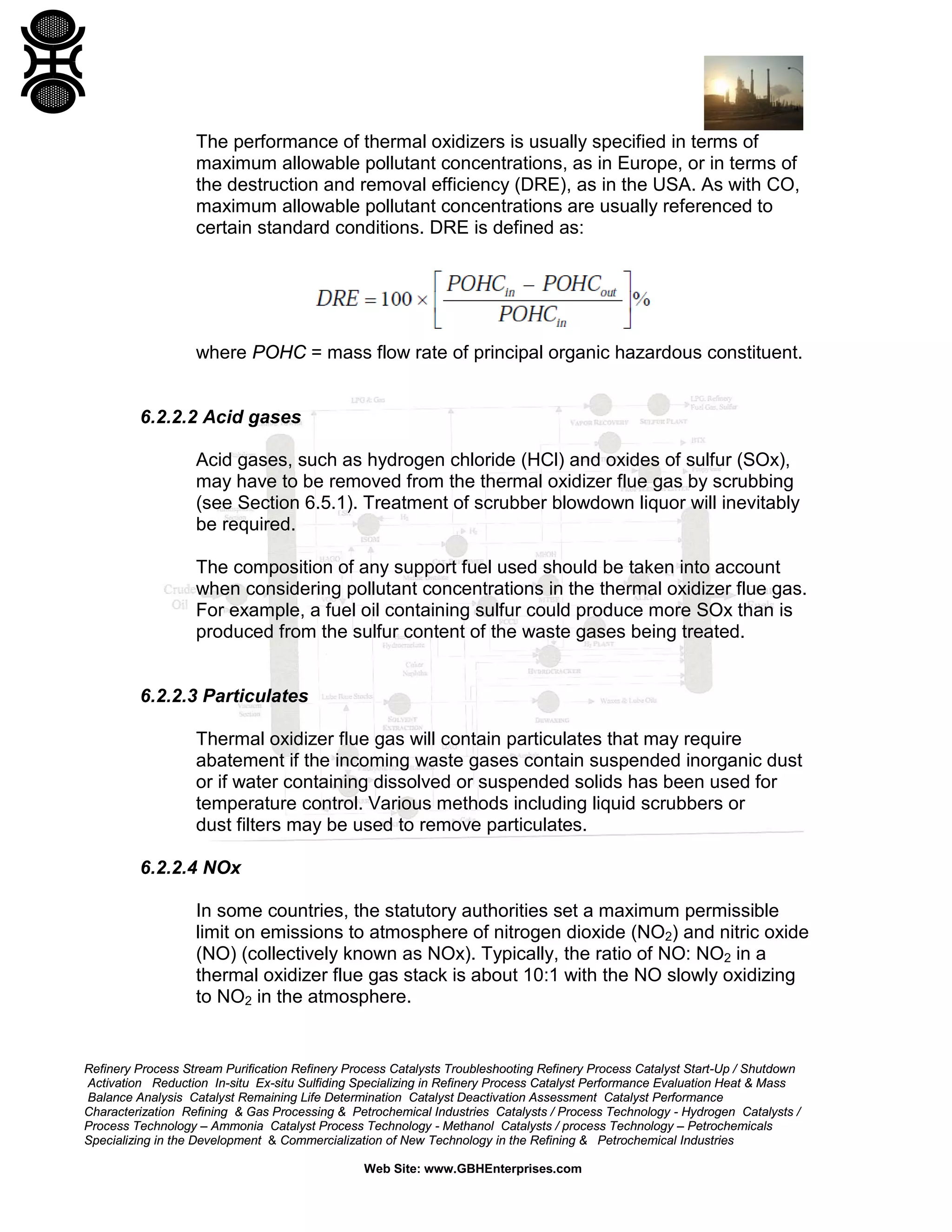 Refinery Process Stream Purification Refinery Process Catalysts Troubleshooting Refinery Process Catalyst Start-Up / Shutdown
Activation Reduction In-situ Ex-situ Sulfiding Specializing in Refinery Process Catalyst Performance Evaluation Heat & Mass
Balance Analysis Catalyst Remaining Life Determination Catalyst Deactivation Assessment Catalyst Performance
Characterization Refining & Gas Processing & Petrochemical Industries Catalysts / Process Technology - Hydrogen Catalysts /
Process Technology – Ammonia Catalyst Process Technology - Methanol Catalysts / process Technology – Petrochemicals
Specializing in the Development & Commercialization of New Technology in the Refining & Petrochemical Industries
Web Site: www.GBHEnterprises.com
The performance of thermal oxidizers is usually specified in terms of
maximum allowable pollutant concentrations, as in Europe, or in terms of
the destruction and removal efficiency (DRE), as in the USA. As with CO,
maximum allowable pollutant concentrations are usually referenced to
certain standard conditions. DRE is defined as:
where POHC = mass flow rate of principal organic hazardous constituent.
6.2.2.2 Acid gases
Acid gases, such as hydrogen chloride (HCl) and oxides of sulfur (SOx),
may have to be removed from the thermal oxidizer flue gas by scrubbing
(see Section 6.5.1). Treatment of scrubber blowdown liquor will inevitably
be required.
The composition of any support fuel used should be taken into account
when considering pollutant concentrations in the thermal oxidizer flue gas.
For example, a fuel oil containing sulfur could produce more SOx than is
produced from the sulfur content of the waste gases being treated.
6.2.2.3 Particulates
Thermal oxidizer flue gas will contain particulates that may require
abatement if the incoming waste gases contain suspended inorganic dust
or if water containing dissolved or suspended solids has been used for
temperature control. Various methods including liquid scrubbers or
dust filters may be used to remove particulates.
6.2.2.4 NOx
In some countries, the statutory authorities set a maximum permissible
limit on emissions to atmosphere of nitrogen dioxide (NO2) and nitric oxide
(NO) (collectively known as NOx). Typically, the ratio of NO: NO2 in a
thermal oxidizer flue gas stack is about 10:1 with the NO slowly oxidizing
to NO2 in the atmosphere.
 