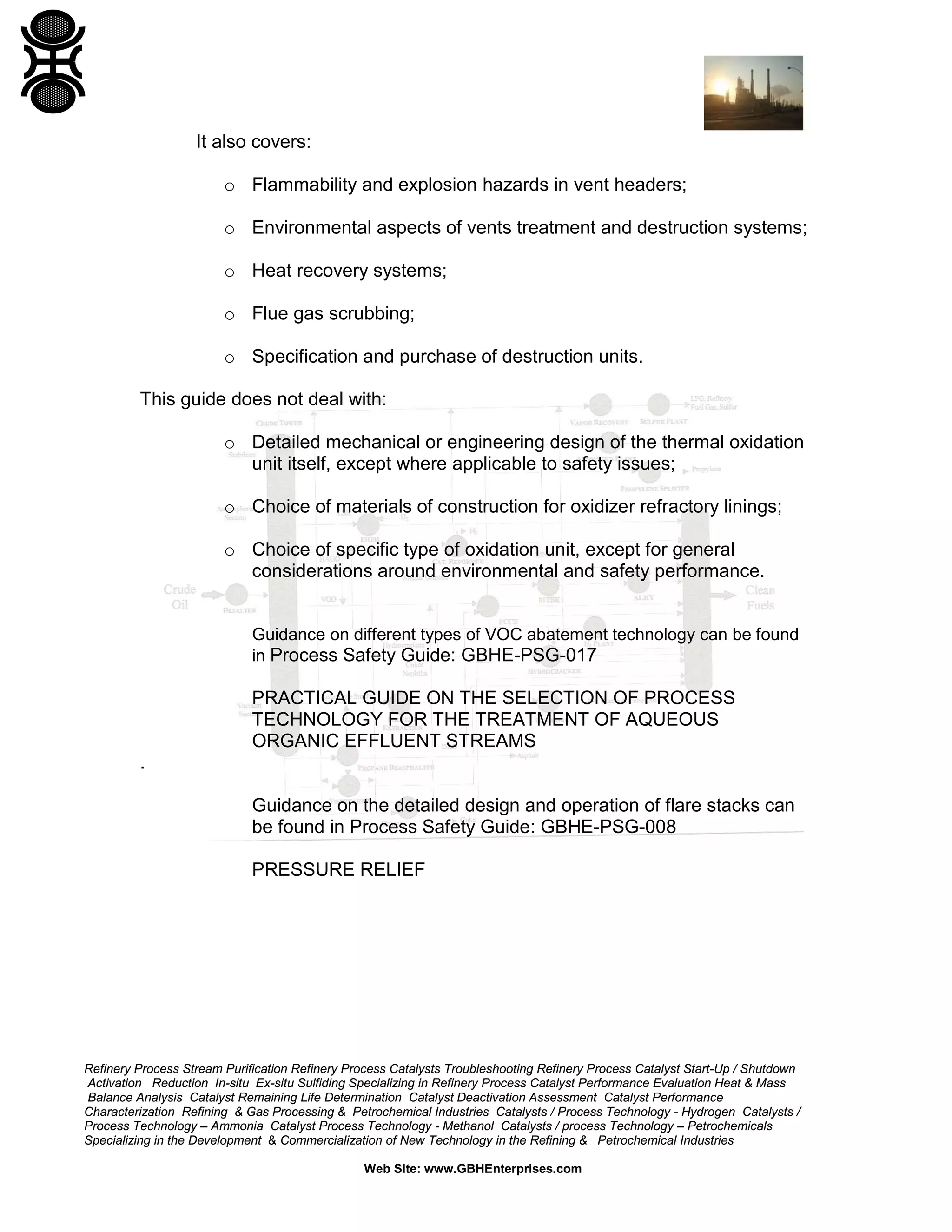 Refinery Process Stream Purification Refinery Process Catalysts Troubleshooting Refinery Process Catalyst Start-Up / Shutdown
Activation Reduction In-situ Ex-situ Sulfiding Specializing in Refinery Process Catalyst Performance Evaluation Heat & Mass
Balance Analysis Catalyst Remaining Life Determination Catalyst Deactivation Assessment Catalyst Performance
Characterization Refining & Gas Processing & Petrochemical Industries Catalysts / Process Technology - Hydrogen Catalysts /
Process Technology – Ammonia Catalyst Process Technology - Methanol Catalysts / process Technology – Petrochemicals
Specializing in the Development & Commercialization of New Technology in the Refining & Petrochemical Industries
Web Site: www.GBHEnterprises.com
It also covers:
o Flammability and explosion hazards in vent headers;
o Environmental aspects of vents treatment and destruction systems;
o Heat recovery systems;
o Flue gas scrubbing;
o Specification and purchase of destruction units.
This guide does not deal with:
o Detailed mechanical or engineering design of the thermal oxidation
unit itself, except where applicable to safety issues;
o Choice of materials of construction for oxidizer refractory linings;
o Choice of specific type of oxidation unit, except for general
considerations around environmental and safety performance.
Guidance on different types of VOC abatement technology can be found
in Process Safety Guide: GBHE-PSG-017
PRACTICAL GUIDE ON THE SELECTION OF PROCESS
TECHNOLOGY FOR THE TREATMENT OF AQUEOUS
ORGANIC EFFLUENT STREAMS
.
Guidance on the detailed design and operation of flare stacks can
be found in Process Safety Guide: GBHE-PSG-008
PRESSURE RELIEF
 