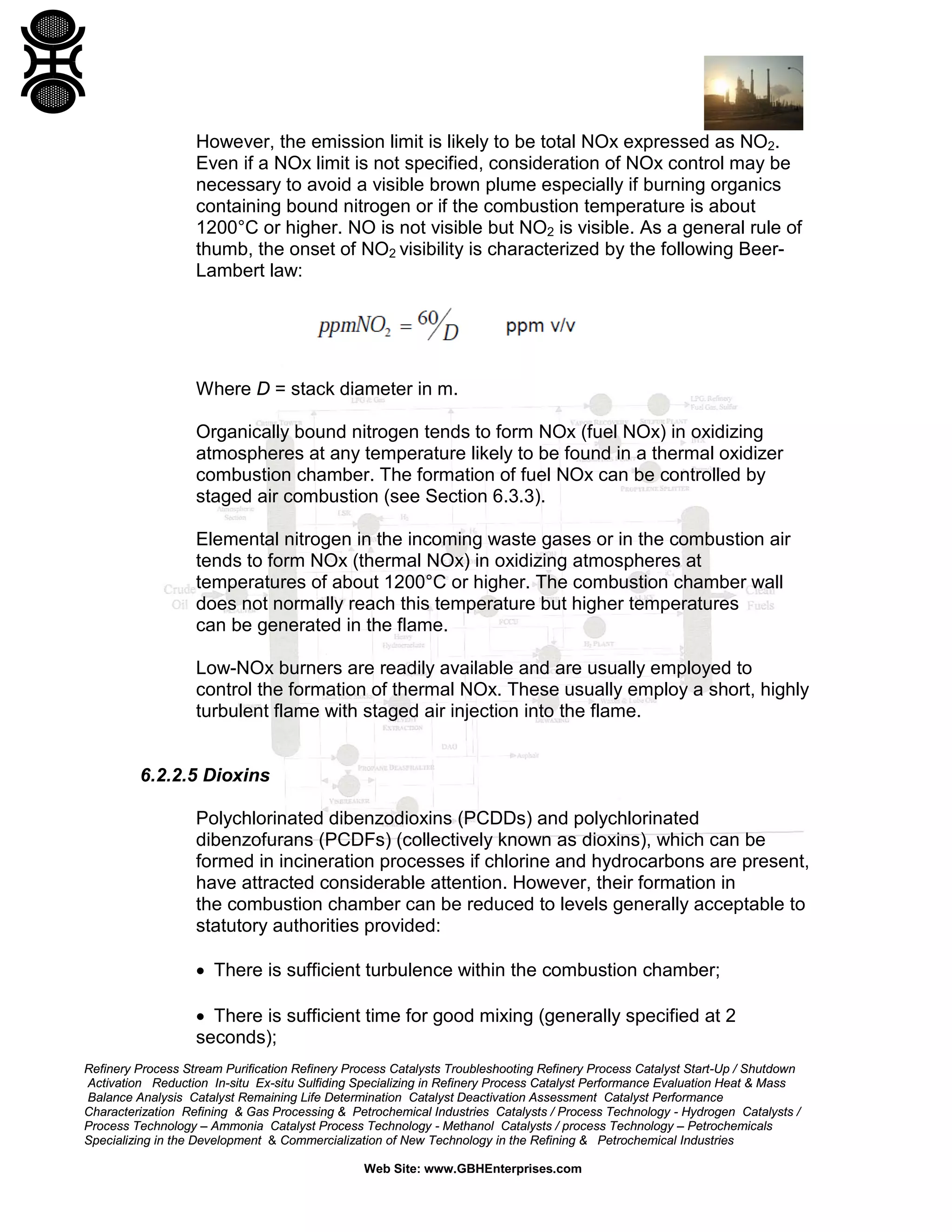 Refinery Process Stream Purification Refinery Process Catalysts Troubleshooting Refinery Process Catalyst Start-Up / Shutdown
Activation Reduction In-situ Ex-situ Sulfiding Specializing in Refinery Process Catalyst Performance Evaluation Heat & Mass
Balance Analysis Catalyst Remaining Life Determination Catalyst Deactivation Assessment Catalyst Performance
Characterization Refining & Gas Processing & Petrochemical Industries Catalysts / Process Technology - Hydrogen Catalysts /
Process Technology – Ammonia Catalyst Process Technology - Methanol Catalysts / process Technology – Petrochemicals
Specializing in the Development & Commercialization of New Technology in the Refining & Petrochemical Industries
Web Site: www.GBHEnterprises.com
However, the emission limit is likely to be total NOx expressed as NO2.
Even if a NOx limit is not specified, consideration of NOx control may be
necessary to avoid a visible brown plume especially if burning organics
containing bound nitrogen or if the combustion temperature is about
1200°C or higher. NO is not visible but NO2 is visible. As a general rule of
thumb, the onset of NO2 visibility is characterized by the following Beer-
Lambert law:
Where D = stack diameter in m.
Organically bound nitrogen tends to form NOx (fuel NOx) in oxidizing
atmospheres at any temperature likely to be found in a thermal oxidizer
combustion chamber. The formation of fuel NOx can be controlled by
staged air combustion (see Section 6.3.3).
Elemental nitrogen in the incoming waste gases or in the combustion air
tends to form NOx (thermal NOx) in oxidizing atmospheres at
temperatures of about 1200°C or higher. The combustion chamber wall
does not normally reach this temperature but higher temperatures
can be generated in the flame.
Low-NOx burners are readily available and are usually employed to
control the formation of thermal NOx. These usually employ a short, highly
turbulent flame with staged air injection into the flame.
6.2.2.5 Dioxins
Polychlorinated dibenzodioxins (PCDDs) and polychlorinated
dibenzofurans (PCDFs) (collectively known as dioxins), which can be
formed in incineration processes if chlorine and hydrocarbons are present,
have attracted considerable attention. However, their formation in
the combustion chamber can be reduced to levels generally acceptable to
statutory authorities provided:
• There is sufficient turbulence within the combustion chamber;
• There is sufficient time for good mixing (generally specified at 2
seconds);
 
