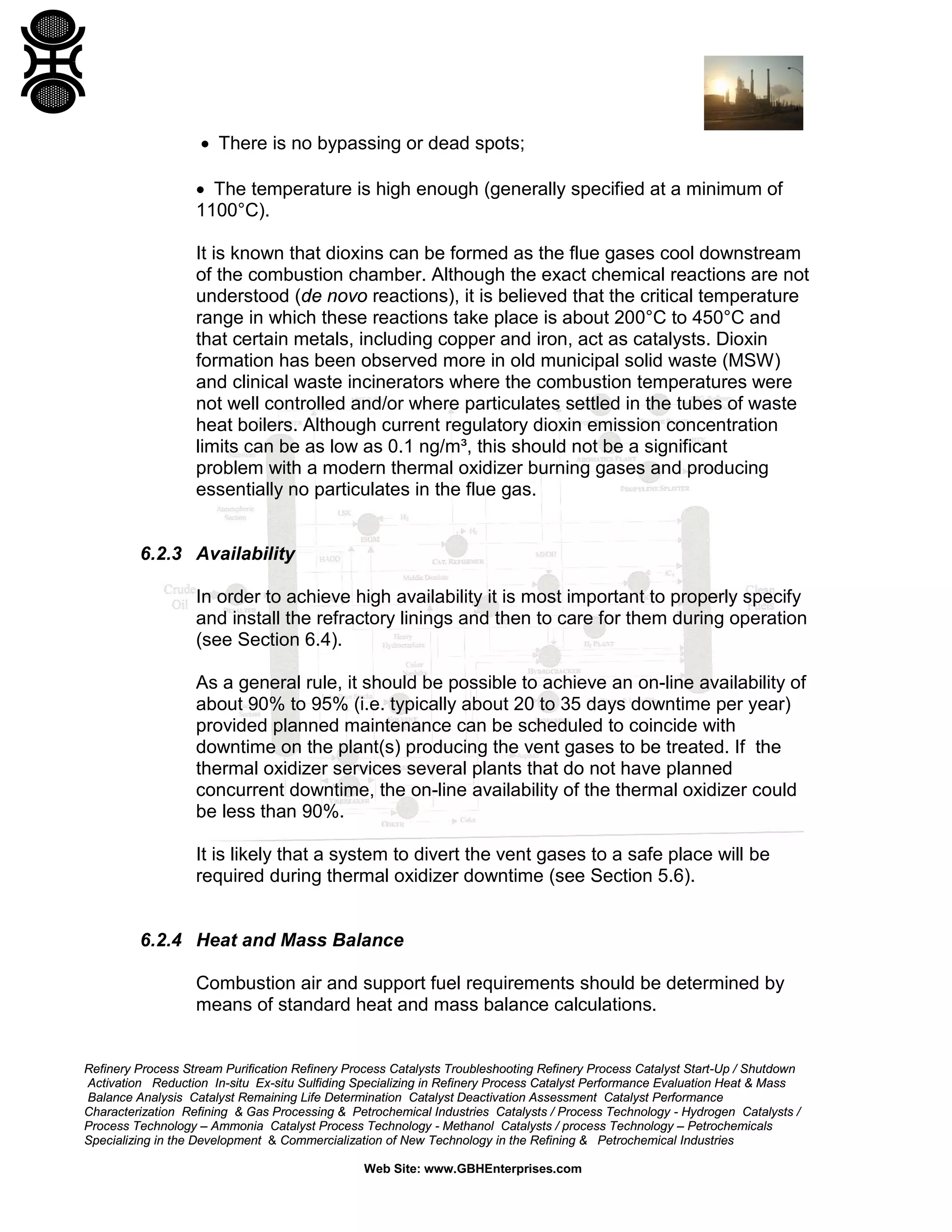 Refinery Process Stream Purification Refinery Process Catalysts Troubleshooting Refinery Process Catalyst Start-Up / Shutdown
Activation Reduction In-situ Ex-situ Sulfiding Specializing in Refinery Process Catalyst Performance Evaluation Heat & Mass
Balance Analysis Catalyst Remaining Life Determination Catalyst Deactivation Assessment Catalyst Performance
Characterization Refining & Gas Processing & Petrochemical Industries Catalysts / Process Technology - Hydrogen Catalysts /
Process Technology – Ammonia Catalyst Process Technology - Methanol Catalysts / process Technology – Petrochemicals
Specializing in the Development & Commercialization of New Technology in the Refining & Petrochemical Industries
Web Site: www.GBHEnterprises.com
• There is no bypassing or dead spots;
• The temperature is high enough (generally specified at a minimum of
1100°C).
It is known that dioxins can be formed as the flue gases cool downstream
of the combustion chamber. Although the exact chemical reactions are not
understood (de novo reactions), it is believed that the critical temperature
range in which these reactions take place is about 200°C to 450°C and
that certain metals, including copper and iron, act as catalysts. Dioxin
formation has been observed more in old municipal solid waste (MSW)
and clinical waste incinerators where the combustion temperatures were
not well controlled and/or where particulates settled in the tubes of waste
heat boilers. Although current regulatory dioxin emission concentration
limits can be as low as 0.1 ng/m³, this should not be a significant
problem with a modern thermal oxidizer burning gases and producing
essentially no particulates in the flue gas.
6.2.3 Availability
In order to achieve high availability it is most important to properly specify
and install the refractory linings and then to care for them during operation
(see Section 6.4).
As a general rule, it should be possible to achieve an on-line availability of
about 90% to 95% (i.e. typically about 20 to 35 days downtime per year)
provided planned maintenance can be scheduled to coincide with
downtime on the plant(s) producing the vent gases to be treated. If the
thermal oxidizer services several plants that do not have planned
concurrent downtime, the on-line availability of the thermal oxidizer could
be less than 90%.
It is likely that a system to divert the vent gases to a safe place will be
required during thermal oxidizer downtime (see Section 5.6).
6.2.4 Heat and Mass Balance
Combustion air and support fuel requirements should be determined by
means of standard heat and mass balance calculations.
 