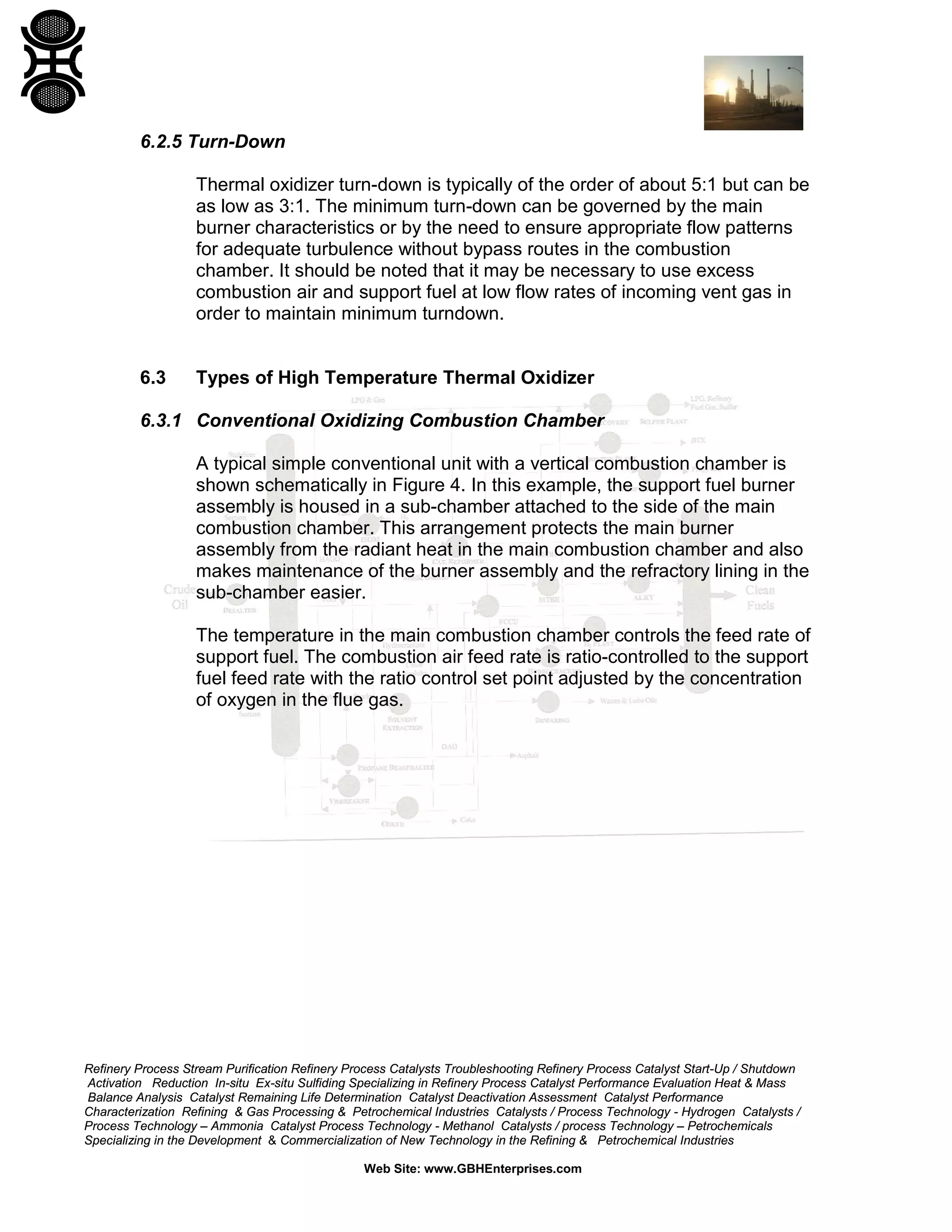 Refinery Process Stream Purification Refinery Process Catalysts Troubleshooting Refinery Process Catalyst Start-Up / Shutdown
Activation Reduction In-situ Ex-situ Sulfiding Specializing in Refinery Process Catalyst Performance Evaluation Heat & Mass
Balance Analysis Catalyst Remaining Life Determination Catalyst Deactivation Assessment Catalyst Performance
Characterization Refining & Gas Processing & Petrochemical Industries Catalysts / Process Technology - Hydrogen Catalysts /
Process Technology – Ammonia Catalyst Process Technology - Methanol Catalysts / process Technology – Petrochemicals
Specializing in the Development & Commercialization of New Technology in the Refining & Petrochemical Industries
Web Site: www.GBHEnterprises.com
6.2.5 Turn-Down
Thermal oxidizer turn-down is typically of the order of about 5:1 but can be
as low as 3:1. The minimum turn-down can be governed by the main
burner characteristics or by the need to ensure appropriate flow patterns
for adequate turbulence without bypass routes in the combustion
chamber. It should be noted that it may be necessary to use excess
combustion air and support fuel at low flow rates of incoming vent gas in
order to maintain minimum turndown.
6.3 Types of High Temperature Thermal Oxidizer
6.3.1 Conventional Oxidizing Combustion Chamber
A typical simple conventional unit with a vertical combustion chamber is
shown schematically in Figure 4. In this example, the support fuel burner
assembly is housed in a sub-chamber attached to the side of the main
combustion chamber. This arrangement protects the main burner
assembly from the radiant heat in the main combustion chamber and also
makes maintenance of the burner assembly and the refractory lining in the
sub-chamber easier.
The temperature in the main combustion chamber controls the feed rate of
support fuel. The combustion air feed rate is ratio-controlled to the support
fuel feed rate with the ratio control set point adjusted by the concentration
of oxygen in the flue gas.
 