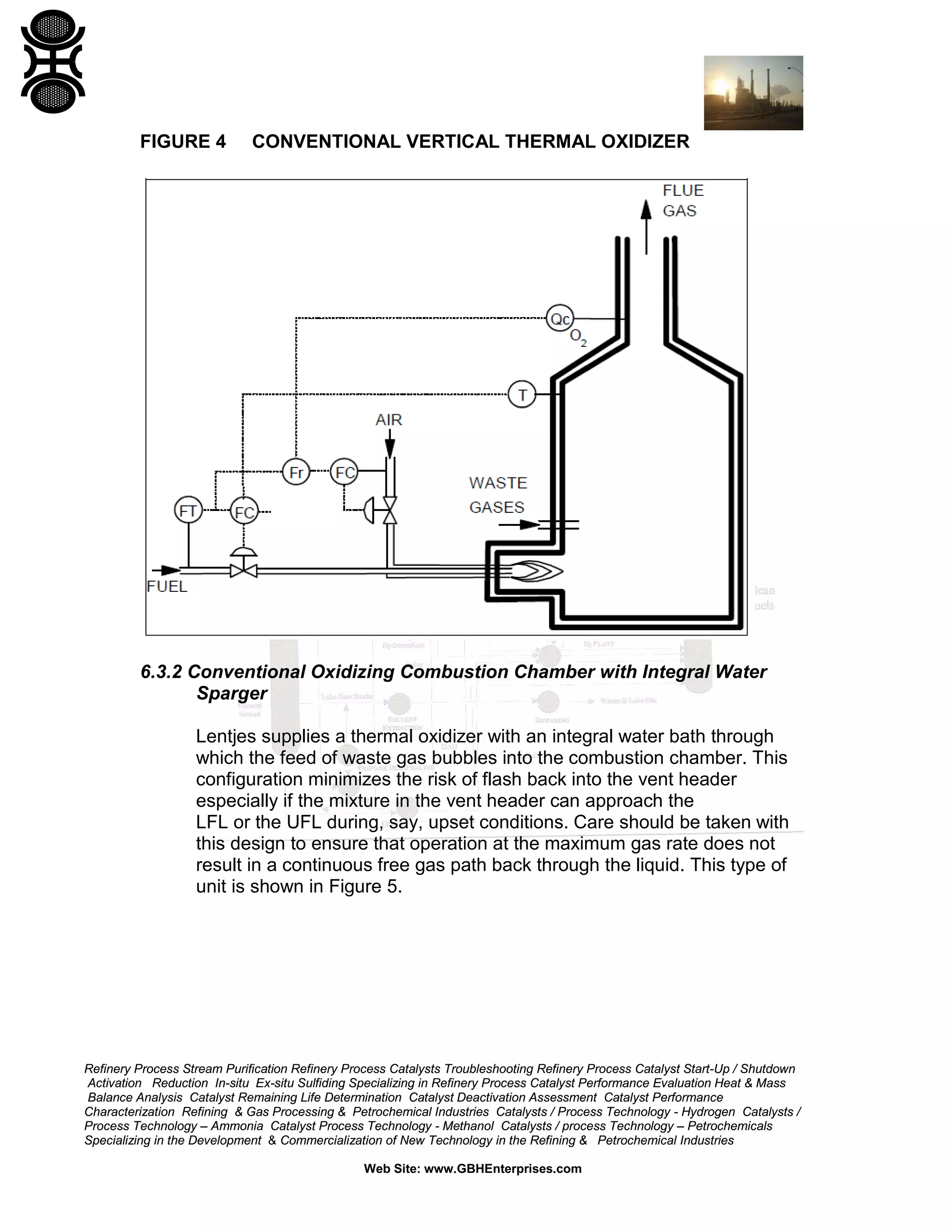 Refinery Process Stream Purification Refinery Process Catalysts Troubleshooting Refinery Process Catalyst Start-Up / Shutdown
Activation Reduction In-situ Ex-situ Sulfiding Specializing in Refinery Process Catalyst Performance Evaluation Heat & Mass
Balance Analysis Catalyst Remaining Life Determination Catalyst Deactivation Assessment Catalyst Performance
Characterization Refining & Gas Processing & Petrochemical Industries Catalysts / Process Technology - Hydrogen Catalysts /
Process Technology – Ammonia Catalyst Process Technology - Methanol Catalysts / process Technology – Petrochemicals
Specializing in the Development & Commercialization of New Technology in the Refining & Petrochemical Industries
Web Site: www.GBHEnterprises.com
FIGURE 4 CONVENTIONAL VERTICAL THERMAL OXIDIZER
6.3.2 Conventional Oxidizing Combustion Chamber with Integral Water
Sparger
Lentjes supplies a thermal oxidizer with an integral water bath through
which the feed of waste gas bubbles into the combustion chamber. This
configuration minimizes the risk of flash back into the vent header
especially if the mixture in the vent header can approach the
LFL or the UFL during, say, upset conditions. Care should be taken with
this design to ensure that operation at the maximum gas rate does not
result in a continuous free gas path back through the liquid. This type of
unit is shown in Figure 5.
 