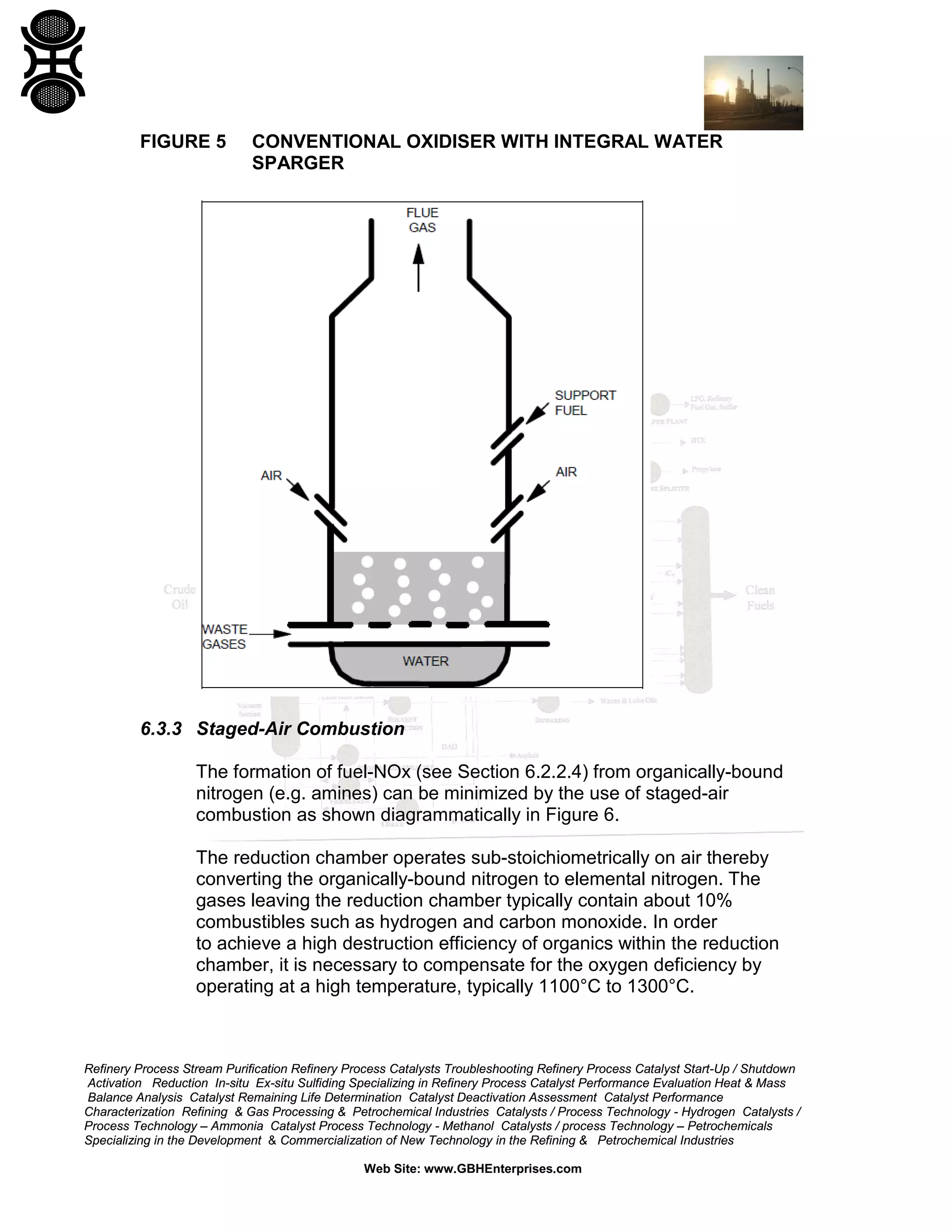 Refinery Process Stream Purification Refinery Process Catalysts Troubleshooting Refinery Process Catalyst Start-Up / Shutdown
Activation Reduction In-situ Ex-situ Sulfiding Specializing in Refinery Process Catalyst Performance Evaluation Heat & Mass
Balance Analysis Catalyst Remaining Life Determination Catalyst Deactivation Assessment Catalyst Performance
Characterization Refining & Gas Processing & Petrochemical Industries Catalysts / Process Technology - Hydrogen Catalysts /
Process Technology – Ammonia Catalyst Process Technology - Methanol Catalysts / process Technology – Petrochemicals
Specializing in the Development & Commercialization of New Technology in the Refining & Petrochemical Industries
Web Site: www.GBHEnterprises.com
FIGURE 5 CONVENTIONAL OXIDISER WITH INTEGRAL WATER
SPARGER
6.3.3 Staged-Air Combustion
The formation of fuel-NOx (see Section 6.2.2.4) from organically-bound
nitrogen (e.g. amines) can be minimized by the use of staged-air
combustion as shown diagrammatically in Figure 6.
The reduction chamber operates sub-stoichiometrically on air thereby
converting the organically-bound nitrogen to elemental nitrogen. The
gases leaving the reduction chamber typically contain about 10%
combustibles such as hydrogen and carbon monoxide. In order
to achieve a high destruction efficiency of organics within the reduction
chamber, it is necessary to compensate for the oxygen deficiency by
operating at a high temperature, typically 1100°C to 1300°C.
 