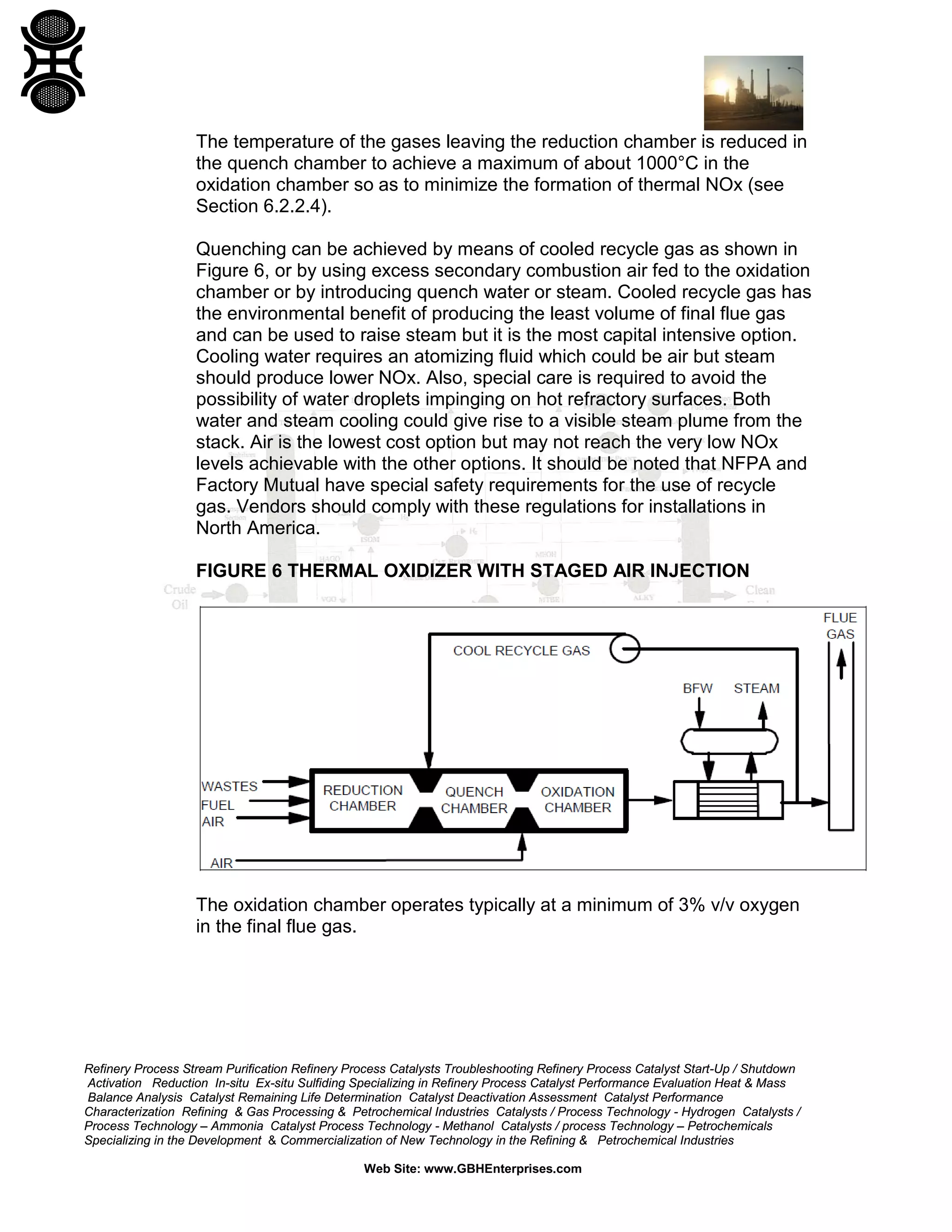 Refinery Process Stream Purification Refinery Process Catalysts Troubleshooting Refinery Process Catalyst Start-Up / Shutdown
Activation Reduction In-situ Ex-situ Sulfiding Specializing in Refinery Process Catalyst Performance Evaluation Heat & Mass
Balance Analysis Catalyst Remaining Life Determination Catalyst Deactivation Assessment Catalyst Performance
Characterization Refining & Gas Processing & Petrochemical Industries Catalysts / Process Technology - Hydrogen Catalysts /
Process Technology – Ammonia Catalyst Process Technology - Methanol Catalysts / process Technology – Petrochemicals
Specializing in the Development & Commercialization of New Technology in the Refining & Petrochemical Industries
Web Site: www.GBHEnterprises.com
The temperature of the gases leaving the reduction chamber is reduced in
the quench chamber to achieve a maximum of about 1000°C in the
oxidation chamber so as to minimize the formation of thermal NOx (see
Section 6.2.2.4).
Quenching can be achieved by means of cooled recycle gas as shown in
Figure 6, or by using excess secondary combustion air fed to the oxidation
chamber or by introducing quench water or steam. Cooled recycle gas has
the environmental benefit of producing the least volume of final flue gas
and can be used to raise steam but it is the most capital intensive option.
Cooling water requires an atomizing fluid which could be air but steam
should produce lower NOx. Also, special care is required to avoid the
possibility of water droplets impinging on hot refractory surfaces. Both
water and steam cooling could give rise to a visible steam plume from the
stack. Air is the lowest cost option but may not reach the very low NOx
levels achievable with the other options. It should be noted that NFPA and
Factory Mutual have special safety requirements for the use of recycle
gas. Vendors should comply with these regulations for installations in
North America.
FIGURE 6 THERMAL OXIDIZER WITH STAGED AIR INJECTION
The oxidation chamber operates typically at a minimum of 3% v/v oxygen
in the final flue gas.
 