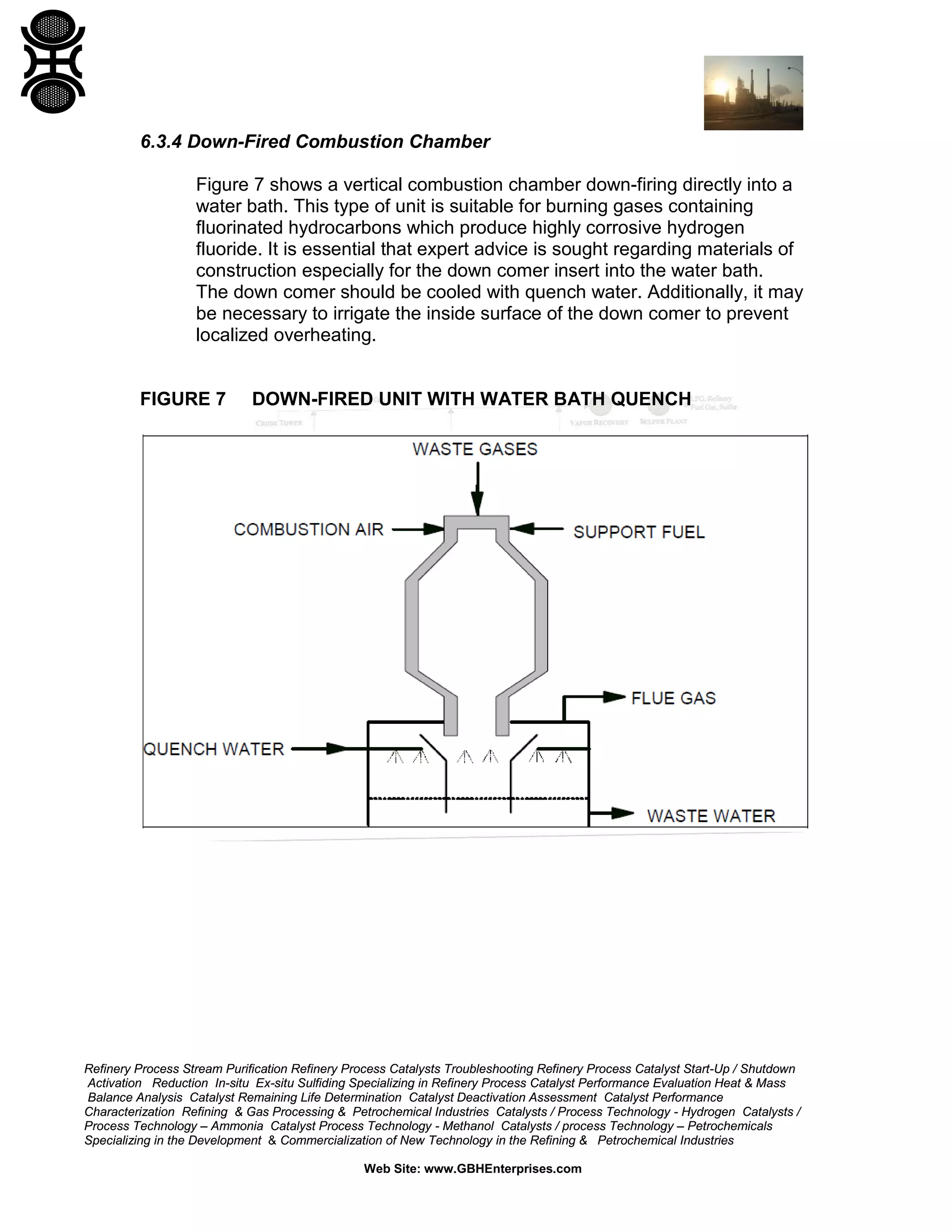 Refinery Process Stream Purification Refinery Process Catalysts Troubleshooting Refinery Process Catalyst Start-Up / Shutdown
Activation Reduction In-situ Ex-situ Sulfiding Specializing in Refinery Process Catalyst Performance Evaluation Heat & Mass
Balance Analysis Catalyst Remaining Life Determination Catalyst Deactivation Assessment Catalyst Performance
Characterization Refining & Gas Processing & Petrochemical Industries Catalysts / Process Technology - Hydrogen Catalysts /
Process Technology – Ammonia Catalyst Process Technology - Methanol Catalysts / process Technology – Petrochemicals
Specializing in the Development & Commercialization of New Technology in the Refining & Petrochemical Industries
Web Site: www.GBHEnterprises.com
6.3.4 Down-Fired Combustion Chamber
Figure 7 shows a vertical combustion chamber down-firing directly into a
water bath. This type of unit is suitable for burning gases containing
fluorinated hydrocarbons which produce highly corrosive hydrogen
fluoride. It is essential that expert advice is sought regarding materials of
construction especially for the down comer insert into the water bath.
The down comer should be cooled with quench water. Additionally, it may
be necessary to irrigate the inside surface of the down comer to prevent
localized overheating.
FIGURE 7 DOWN-FIRED UNIT WITH WATER BATH QUENCH
 
