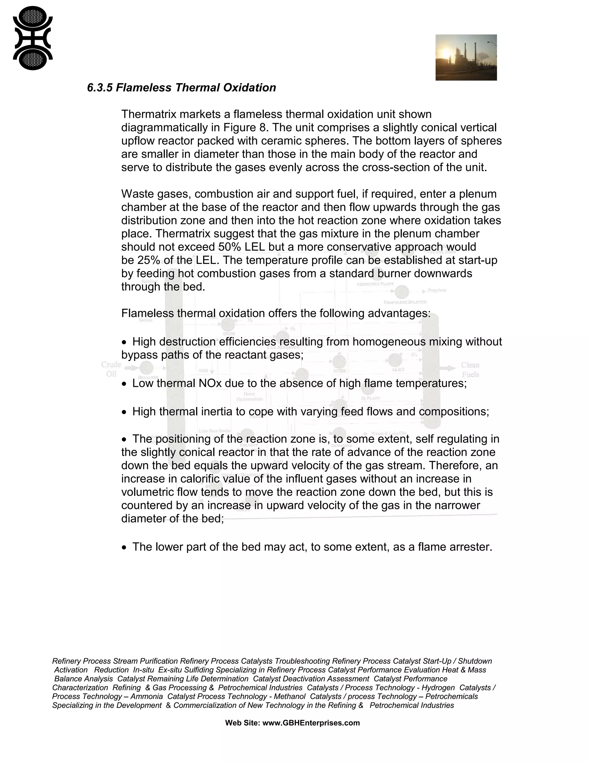 Refinery Process Stream Purification Refinery Process Catalysts Troubleshooting Refinery Process Catalyst Start-Up / Shutdown
Activation Reduction In-situ Ex-situ Sulfiding Specializing in Refinery Process Catalyst Performance Evaluation Heat & Mass
Balance Analysis Catalyst Remaining Life Determination Catalyst Deactivation Assessment Catalyst Performance
Characterization Refining & Gas Processing & Petrochemical Industries Catalysts / Process Technology - Hydrogen Catalysts /
Process Technology – Ammonia Catalyst Process Technology - Methanol Catalysts / process Technology – Petrochemicals
Specializing in the Development & Commercialization of New Technology in the Refining & Petrochemical Industries
Web Site: www.GBHEnterprises.com
6.3.5 Flameless Thermal Oxidation
Thermatrix markets a flameless thermal oxidation unit shown
diagrammatically in Figure 8. The unit comprises a slightly conical vertical
upflow reactor packed with ceramic spheres. The bottom layers of spheres
are smaller in diameter than those in the main body of the reactor and
serve to distribute the gases evenly across the cross-section of the unit.
Waste gases, combustion air and support fuel, if required, enter a plenum
chamber at the base of the reactor and then flow upwards through the gas
distribution zone and then into the hot reaction zone where oxidation takes
place. Thermatrix suggest that the gas mixture in the plenum chamber
should not exceed 50% LEL but a more conservative approach would
be 25% of the LEL. The temperature profile can be established at start-up
by feeding hot combustion gases from a standard burner downwards
through the bed.
Flameless thermal oxidation offers the following advantages:
• High destruction efficiencies resulting from homogeneous mixing without
bypass paths of the reactant gases;
• Low thermal NOx due to the absence of high flame temperatures;
• High thermal inertia to cope with varying feed flows and compositions;
• The positioning of the reaction zone is, to some extent, self regulating in
the slightly conical reactor in that the rate of advance of the reaction zone
down the bed equals the upward velocity of the gas stream. Therefore, an
increase in calorific value of the influent gases without an increase in
volumetric flow tends to move the reaction zone down the bed, but this is
countered by an increase in upward velocity of the gas in the narrower
diameter of the bed;
• The lower part of the bed may act, to some extent, as a flame arrester.
 