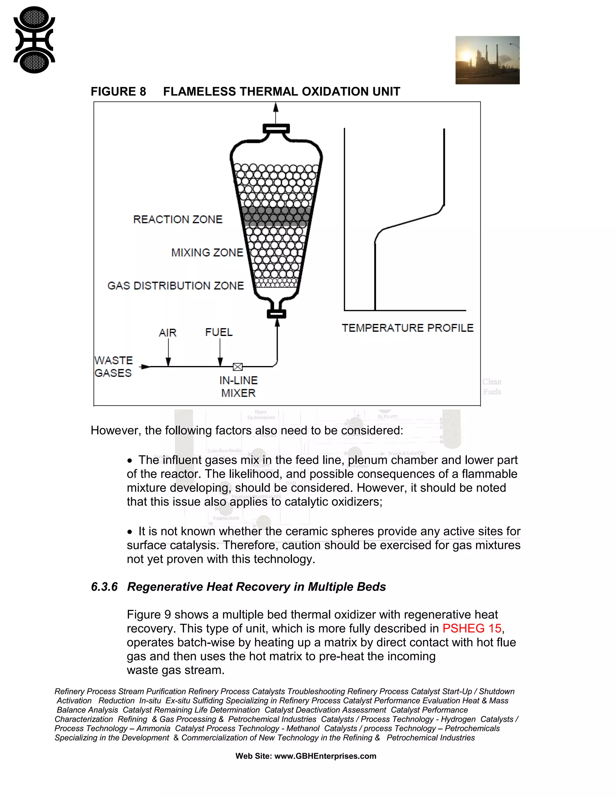 Refinery Process Stream Purification Refinery Process Catalysts Troubleshooting Refinery Process Catalyst Start-Up / Shutdown
Activation Reduction In-situ Ex-situ Sulfiding Specializing in Refinery Process Catalyst Performance Evaluation Heat & Mass
Balance Analysis Catalyst Remaining Life Determination Catalyst Deactivation Assessment Catalyst Performance
Characterization Refining & Gas Processing & Petrochemical Industries Catalysts / Process Technology - Hydrogen Catalysts /
Process Technology – Ammonia Catalyst Process Technology - Methanol Catalysts / process Technology – Petrochemicals
Specializing in the Development & Commercialization of New Technology in the Refining & Petrochemical Industries
Web Site: www.GBHEnterprises.com
FIGURE 8 FLAMELESS THERMAL OXIDATION UNIT
However, the following factors also need to be considered:
• The influent gases mix in the feed line, plenum chamber and lower part
of the reactor. The likelihood, and possible consequences of a flammable
mixture developing, should be considered. However, it should be noted
that this issue also applies to catalytic oxidizers;
• It is not known whether the ceramic spheres provide any active sites for
surface catalysis. Therefore, caution should be exercised for gas mixtures
not yet proven with this technology.
6.3.6 Regenerative Heat Recovery in Multiple Beds
Figure 9 shows a multiple bed thermal oxidizer with regenerative heat
recovery. This type of unit, which is more fully described in PSHEG 15,
operates batch-wise by heating up a matrix by direct contact with hot flue
gas and then uses the hot matrix to pre-heat the incoming
waste gas stream.
 