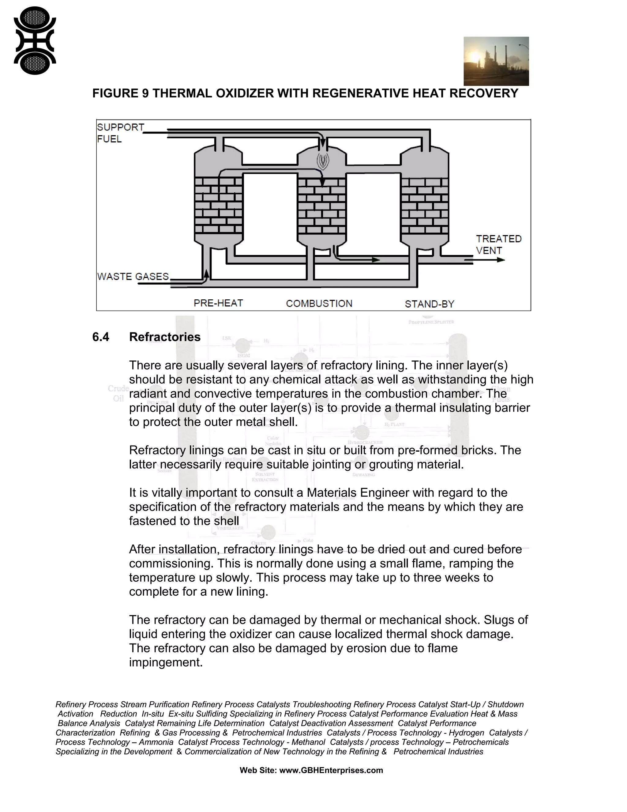 Refinery Process Stream Purification Refinery Process Catalysts Troubleshooting Refinery Process Catalyst Start-Up / Shutdown
Activation Reduction In-situ Ex-situ Sulfiding Specializing in Refinery Process Catalyst Performance Evaluation Heat & Mass
Balance Analysis Catalyst Remaining Life Determination Catalyst Deactivation Assessment Catalyst Performance
Characterization Refining & Gas Processing & Petrochemical Industries Catalysts / Process Technology - Hydrogen Catalysts /
Process Technology – Ammonia Catalyst Process Technology - Methanol Catalysts / process Technology – Petrochemicals
Specializing in the Development & Commercialization of New Technology in the Refining & Petrochemical Industries
Web Site: www.GBHEnterprises.com
FIGURE 9 THERMAL OXIDIZER WITH REGENERATIVE HEAT RECOVERY
6.4 Refractories
There are usually several layers of refractory lining. The inner layer(s)
should be resistant to any chemical attack as well as withstanding the high
radiant and convective temperatures in the combustion chamber. The
principal duty of the outer layer(s) is to provide a thermal insulating barrier
to protect the outer metal shell.
Refractory linings can be cast in situ or built from pre-formed bricks. The
latter necessarily require suitable jointing or grouting material.
It is vitally important to consult a Materials Engineer with regard to the
specification of the refractory materials and the means by which they are
fastened to the shell
After installation, refractory linings have to be dried out and cured before
commissioning. This is normally done using a small flame, ramping the
temperature up slowly. This process may take up to three weeks to
complete for a new lining.
The refractory can be damaged by thermal or mechanical shock. Slugs of
liquid entering the oxidizer can cause localized thermal shock damage.
The refractory can also be damaged by erosion due to flame
impingement.
 