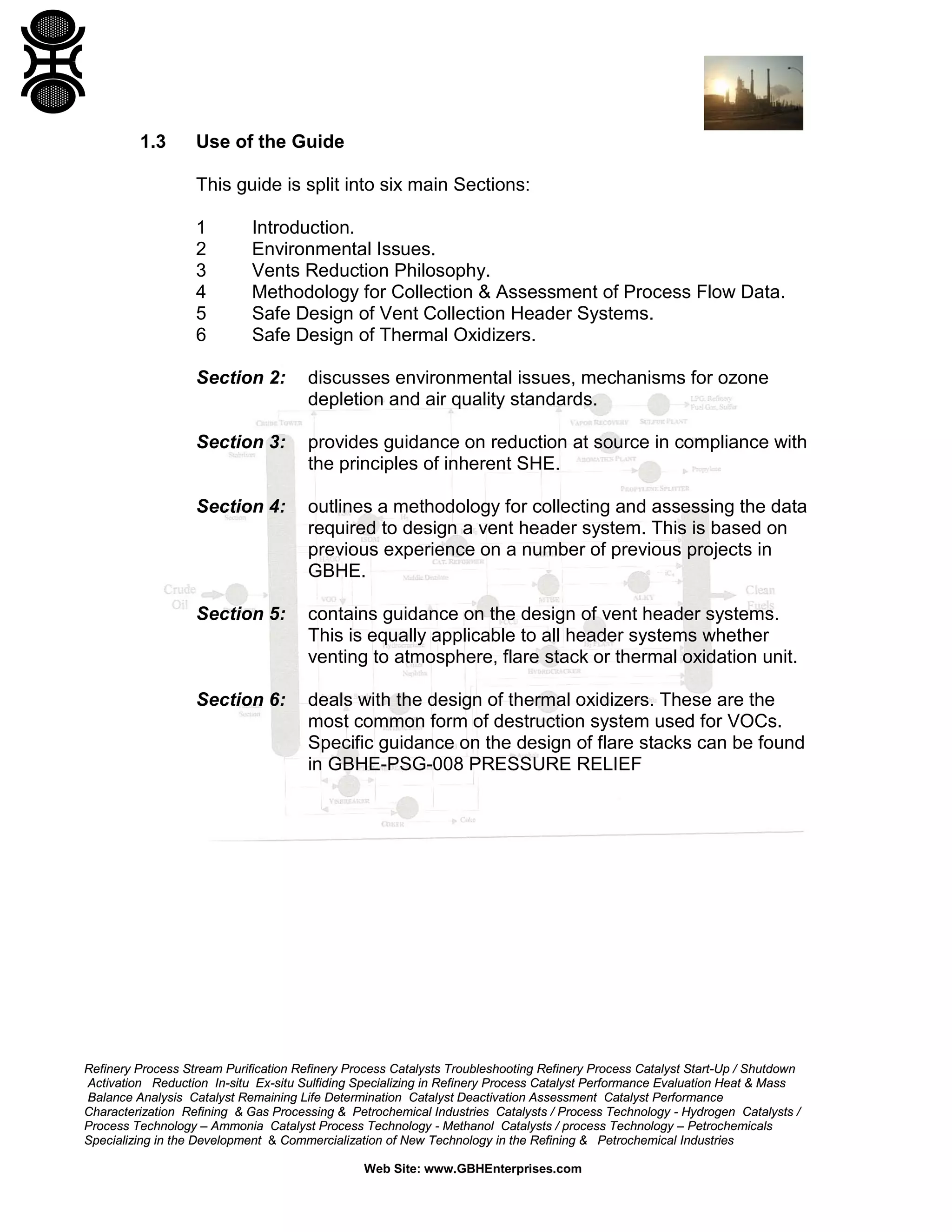 Refinery Process Stream Purification Refinery Process Catalysts Troubleshooting Refinery Process Catalyst Start-Up / Shutdown
Activation Reduction In-situ Ex-situ Sulfiding Specializing in Refinery Process Catalyst Performance Evaluation Heat & Mass
Balance Analysis Catalyst Remaining Life Determination Catalyst Deactivation Assessment Catalyst Performance
Characterization Refining & Gas Processing & Petrochemical Industries Catalysts / Process Technology - Hydrogen Catalysts /
Process Technology – Ammonia Catalyst Process Technology - Methanol Catalysts / process Technology – Petrochemicals
Specializing in the Development & Commercialization of New Technology in the Refining & Petrochemical Industries
Web Site: www.GBHEnterprises.com
1.3 Use of the Guide
This guide is split into six main Sections:
1 Introduction.
2 Environmental Issues.
3 Vents Reduction Philosophy.
4 Methodology for Collection & Assessment of Process Flow Data.
5 Safe Design of Vent Collection Header Systems.
6 Safe Design of Thermal Oxidizers.
Section 2: discusses environmental issues, mechanisms for ozone
depletion and air quality standards.
Section 3: provides guidance on reduction at source in compliance with
the principles of inherent SHE.
Section 4: outlines a methodology for collecting and assessing the data
required to design a vent header system. This is based on
previous experience on a number of previous projects in
GBHE.
Section 5: contains guidance on the design of vent header systems.
This is equally applicable to all header systems whether
venting to atmosphere, flare stack or thermal oxidation unit.
Section 6: deals with the design of thermal oxidizers. These are the
most common form of destruction system used for VOCs.
Specific guidance on the design of flare stacks can be found
in GBHE-PSG-008 PRESSURE RELIEF
 