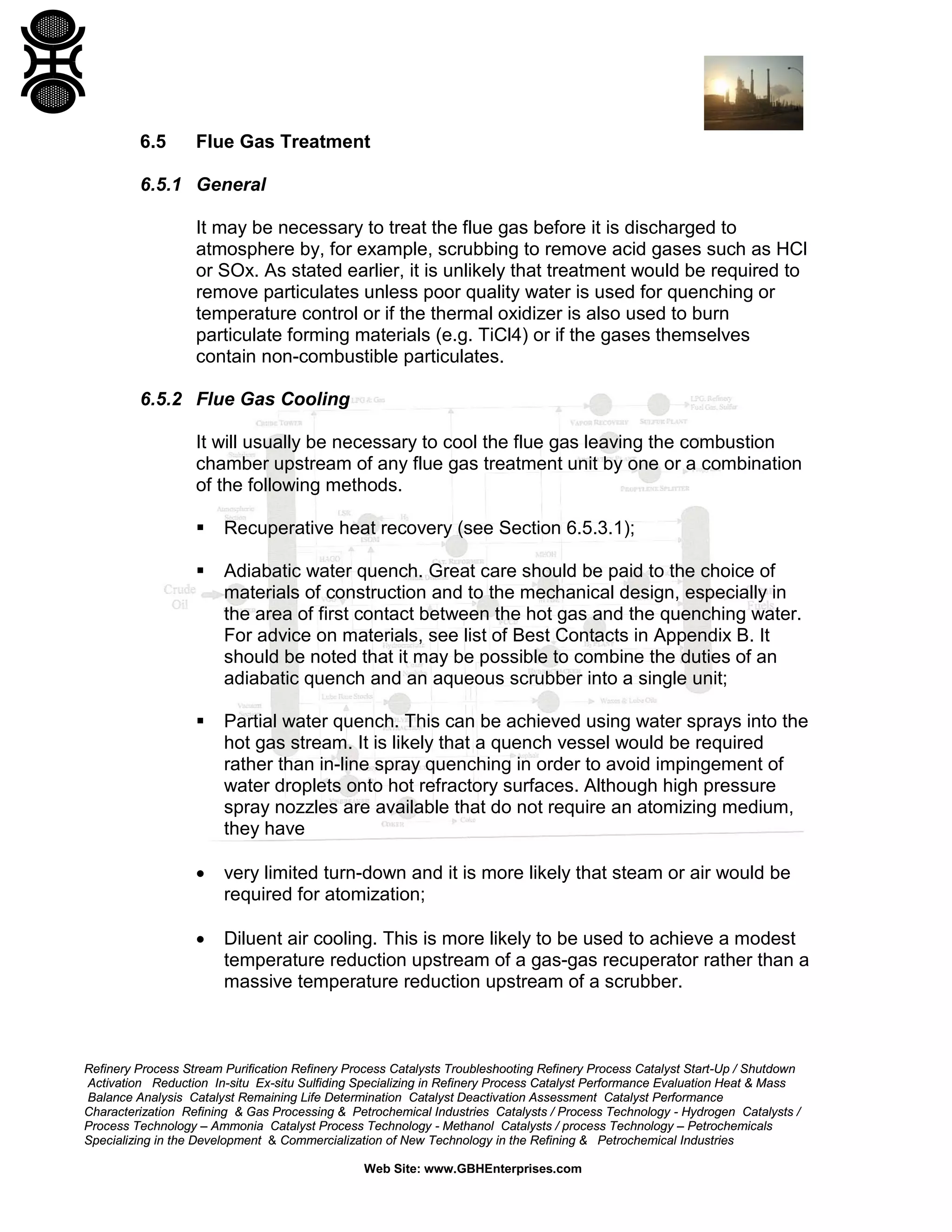 Refinery Process Stream Purification Refinery Process Catalysts Troubleshooting Refinery Process Catalyst Start-Up / Shutdown
Activation Reduction In-situ Ex-situ Sulfiding Specializing in Refinery Process Catalyst Performance Evaluation Heat & Mass
Balance Analysis Catalyst Remaining Life Determination Catalyst Deactivation Assessment Catalyst Performance
Characterization Refining & Gas Processing & Petrochemical Industries Catalysts / Process Technology - Hydrogen Catalysts /
Process Technology – Ammonia Catalyst Process Technology - Methanol Catalysts / process Technology – Petrochemicals
Specializing in the Development & Commercialization of New Technology in the Refining & Petrochemical Industries
Web Site: www.GBHEnterprises.com
6.5 Flue Gas Treatment
6.5.1 General
It may be necessary to treat the flue gas before it is discharged to
atmosphere by, for example, scrubbing to remove acid gases such as HCl
or SOx. As stated earlier, it is unlikely that treatment would be required to
remove particulates unless poor quality water is used for quenching or
temperature control or if the thermal oxidizer is also used to burn
particulate forming materials (e.g. TiCl4) or if the gases themselves
contain non-combustible particulates.
6.5.2 Flue Gas Cooling
It will usually be necessary to cool the flue gas leaving the combustion
chamber upstream of any flue gas treatment unit by one or a combination
of the following methods.
 Recuperative heat recovery (see Section 6.5.3.1);
 Adiabatic water quench. Great care should be paid to the choice of
materials of construction and to the mechanical design, especially in
the area of first contact between the hot gas and the quenching water.
For advice on materials, see list of Best Contacts in Appendix B. It
should be noted that it may be possible to combine the duties of an
adiabatic quench and an aqueous scrubber into a single unit;
 Partial water quench. This can be achieved using water sprays into the
hot gas stream. It is likely that a quench vessel would be required
rather than in-line spray quenching in order to avoid impingement of
water droplets onto hot refractory surfaces. Although high pressure
spray nozzles are available that do not require an atomizing medium,
they have
• very limited turn-down and it is more likely that steam or air would be
required for atomization;
• Diluent air cooling. This is more likely to be used to achieve a modest
temperature reduction upstream of a gas-gas recuperator rather than a
massive temperature reduction upstream of a scrubber.
 