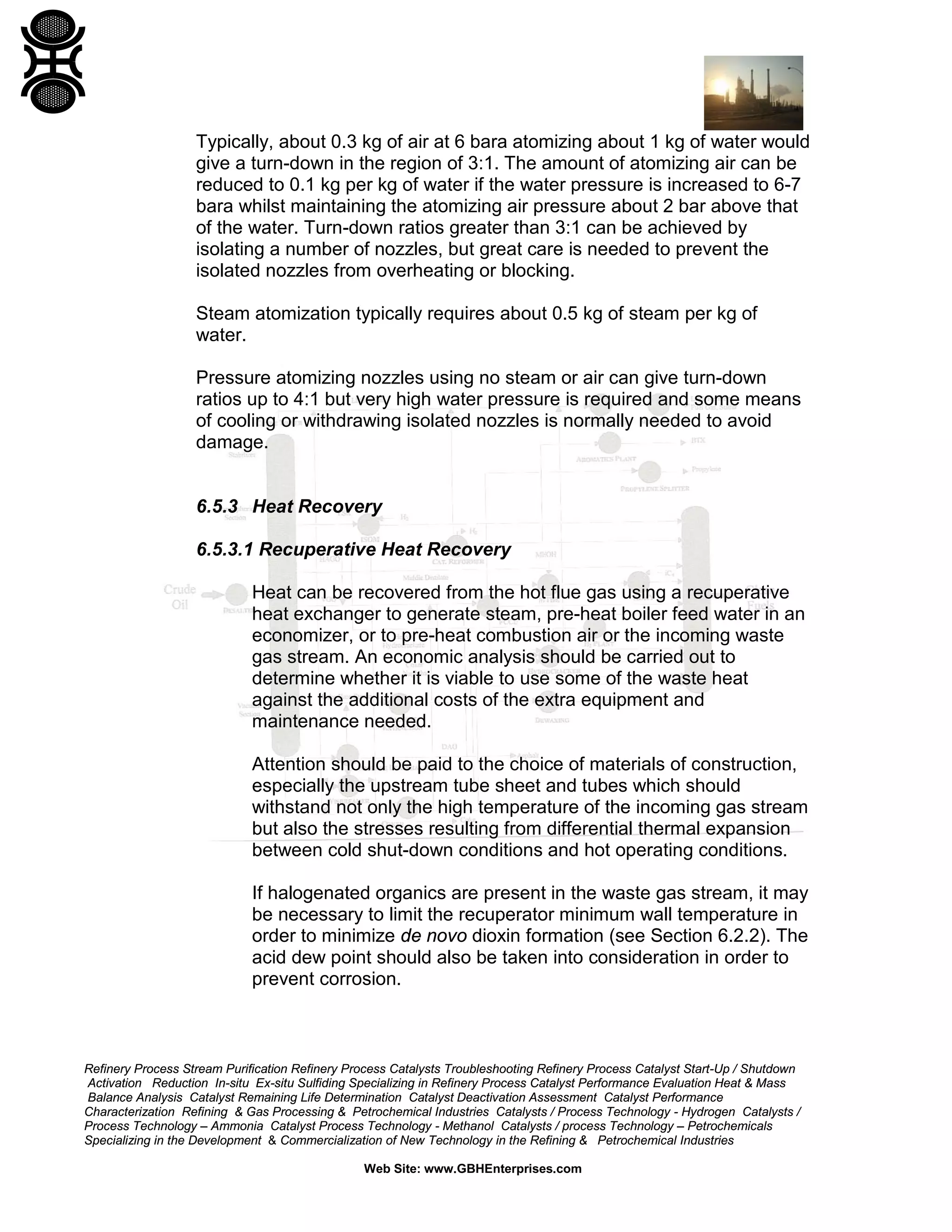 Refinery Process Stream Purification Refinery Process Catalysts Troubleshooting Refinery Process Catalyst Start-Up / Shutdown
Activation Reduction In-situ Ex-situ Sulfiding Specializing in Refinery Process Catalyst Performance Evaluation Heat & Mass
Balance Analysis Catalyst Remaining Life Determination Catalyst Deactivation Assessment Catalyst Performance
Characterization Refining & Gas Processing & Petrochemical Industries Catalysts / Process Technology - Hydrogen Catalysts /
Process Technology – Ammonia Catalyst Process Technology - Methanol Catalysts / process Technology – Petrochemicals
Specializing in the Development & Commercialization of New Technology in the Refining & Petrochemical Industries
Web Site: www.GBHEnterprises.com
Typically, about 0.3 kg of air at 6 bara atomizing about 1 kg of water would
give a turn-down in the region of 3:1. The amount of atomizing air can be
reduced to 0.1 kg per kg of water if the water pressure is increased to 6-7
bara whilst maintaining the atomizing air pressure about 2 bar above that
of the water. Turn-down ratios greater than 3:1 can be achieved by
isolating a number of nozzles, but great care is needed to prevent the
isolated nozzles from overheating or blocking.
Steam atomization typically requires about 0.5 kg of steam per kg of
water.
Pressure atomizing nozzles using no steam or air can give turn-down
ratios up to 4:1 but very high water pressure is required and some means
of cooling or withdrawing isolated nozzles is normally needed to avoid
damage.
6.5.3 Heat Recovery
6.5.3.1 Recuperative Heat Recovery
Heat can be recovered from the hot flue gas using a recuperative
heat exchanger to generate steam, pre-heat boiler feed water in an
economizer, or to pre-heat combustion air or the incoming waste
gas stream. An economic analysis should be carried out to
determine whether it is viable to use some of the waste heat
against the additional costs of the extra equipment and
maintenance needed.
Attention should be paid to the choice of materials of construction,
especially the upstream tube sheet and tubes which should
withstand not only the high temperature of the incoming gas stream
but also the stresses resulting from differential thermal expansion
between cold shut-down conditions and hot operating conditions.
If halogenated organics are present in the waste gas stream, it may
be necessary to limit the recuperator minimum wall temperature in
order to minimize de novo dioxin formation (see Section 6.2.2). The
acid dew point should also be taken into consideration in order to
prevent corrosion.
 