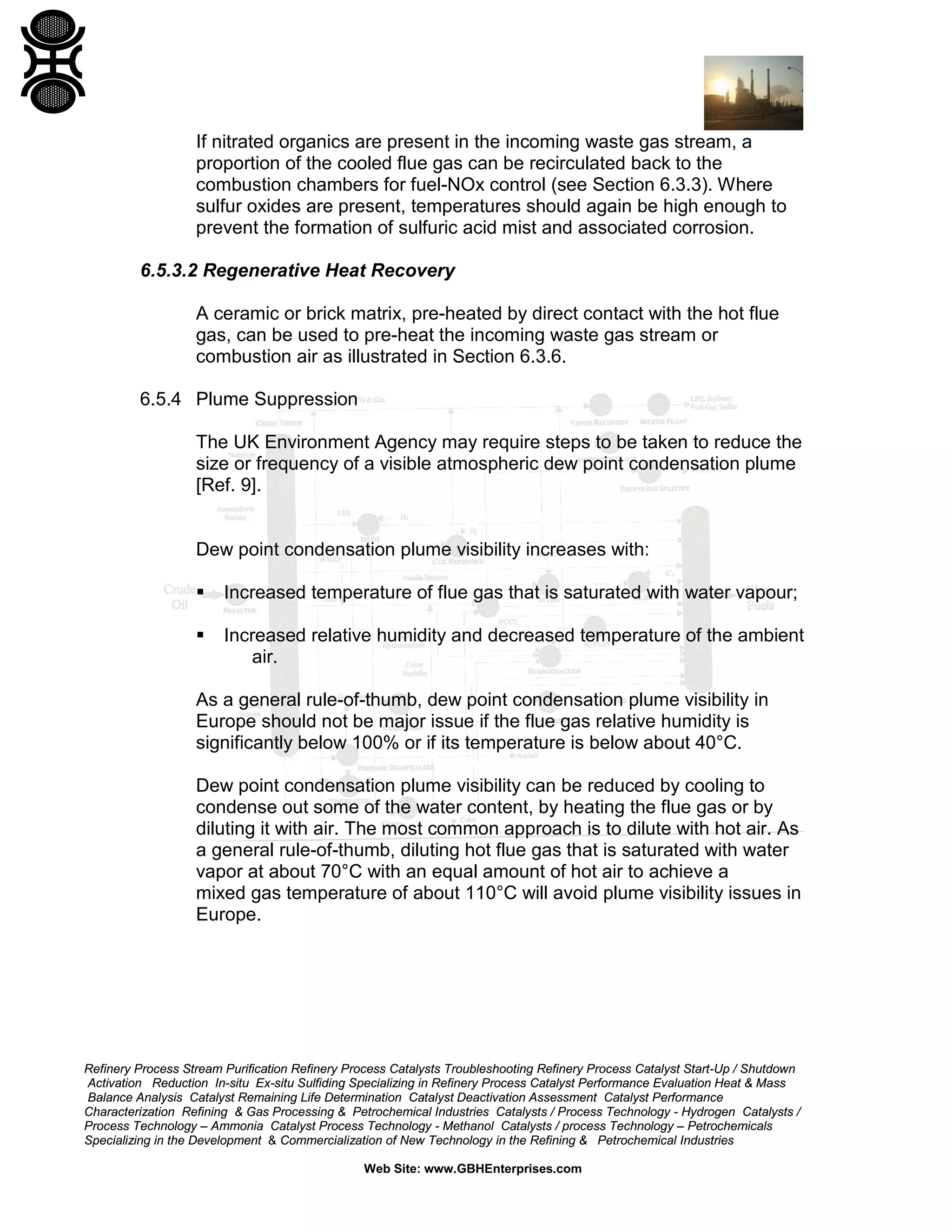 Refinery Process Stream Purification Refinery Process Catalysts Troubleshooting Refinery Process Catalyst Start-Up / Shutdown
Activation Reduction In-situ Ex-situ Sulfiding Specializing in Refinery Process Catalyst Performance Evaluation Heat & Mass
Balance Analysis Catalyst Remaining Life Determination Catalyst Deactivation Assessment Catalyst Performance
Characterization Refining & Gas Processing & Petrochemical Industries Catalysts / Process Technology - Hydrogen Catalysts /
Process Technology – Ammonia Catalyst Process Technology - Methanol Catalysts / process Technology – Petrochemicals
Specializing in the Development & Commercialization of New Technology in the Refining & Petrochemical Industries
Web Site: www.GBHEnterprises.com
If nitrated organics are present in the incoming waste gas stream, a
proportion of the cooled flue gas can be recirculated back to the
combustion chambers for fuel-NOx control (see Section 6.3.3). Where
sulfur oxides are present, temperatures should again be high enough to
prevent the formation of sulfuric acid mist and associated corrosion.
6.5.3.2 Regenerative Heat Recovery
A ceramic or brick matrix, pre-heated by direct contact with the hot flue
gas, can be used to pre-heat the incoming waste gas stream or
combustion air as illustrated in Section 6.3.6.
6.5.4 Plume Suppression
The UK Environment Agency may require steps to be taken to reduce the
size or frequency of a visible atmospheric dew point condensation plume
[Ref. 9].
Dew point condensation plume visibility increases with:
 Increased temperature of flue gas that is saturated with water vapour;
 Increased relative humidity and decreased temperature of the ambient
air.
As a general rule-of-thumb, dew point condensation plume visibility in
Europe should not be major issue if the flue gas relative humidity is
significantly below 100% or if its temperature is below about 40°C.
Dew point condensation plume visibility can be reduced by cooling to
condense out some of the water content, by heating the flue gas or by
diluting it with air. The most common approach is to dilute with hot air. As
a general rule-of-thumb, diluting hot flue gas that is saturated with water
vapor at about 70°C with an equal amount of hot air to achieve a
mixed gas temperature of about 110°C will avoid plume visibility issues in
Europe.
 