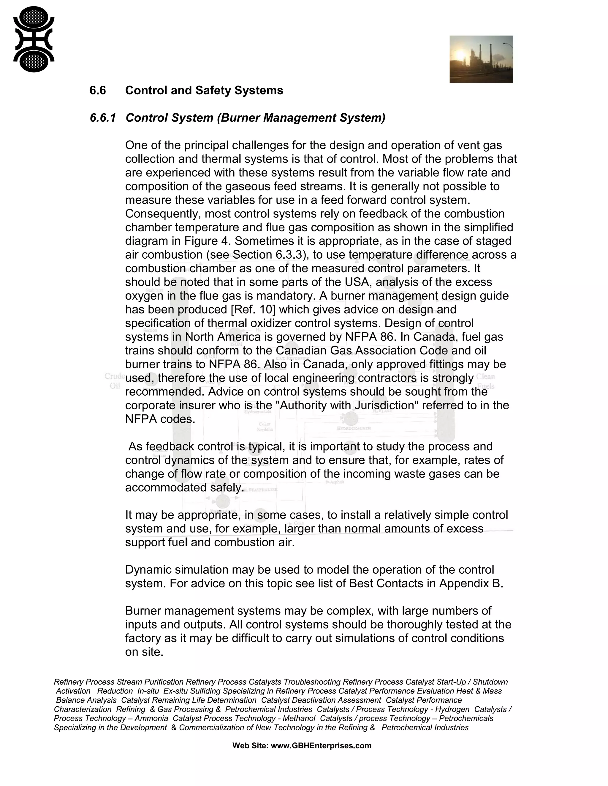 Refinery Process Stream Purification Refinery Process Catalysts Troubleshooting Refinery Process Catalyst Start-Up / Shutdown
Activation Reduction In-situ Ex-situ Sulfiding Specializing in Refinery Process Catalyst Performance Evaluation Heat & Mass
Balance Analysis Catalyst Remaining Life Determination Catalyst Deactivation Assessment Catalyst Performance
Characterization Refining & Gas Processing & Petrochemical Industries Catalysts / Process Technology - Hydrogen Catalysts /
Process Technology – Ammonia Catalyst Process Technology - Methanol Catalysts / process Technology – Petrochemicals
Specializing in the Development & Commercialization of New Technology in the Refining & Petrochemical Industries
Web Site: www.GBHEnterprises.com
6.6 Control and Safety Systems
6.6.1 Control System (Burner Management System)
One of the principal challenges for the design and operation of vent gas
collection and thermal systems is that of control. Most of the problems that
are experienced with these systems result from the variable flow rate and
composition of the gaseous feed streams. It is generally not possible to
measure these variables for use in a feed forward control system.
Consequently, most control systems rely on feedback of the combustion
chamber temperature and flue gas composition as shown in the simplified
diagram in Figure 4. Sometimes it is appropriate, as in the case of staged
air combustion (see Section 6.3.3), to use temperature difference across a
combustion chamber as one of the measured control parameters. It
should be noted that in some parts of the USA, analysis of the excess
oxygen in the flue gas is mandatory. A burner management design guide
has been produced [Ref. 10] which gives advice on design and
specification of thermal oxidizer control systems. Design of control
systems in North America is governed by NFPA 86. In Canada, fuel gas
trains should conform to the Canadian Gas Association Code and oil
burner trains to NFPA 86. Also in Canada, only approved fittings may be
used, therefore the use of local engineering contractors is strongly
recommended. Advice on control systems should be sought from the
corporate insurer who is the "Authority with Jurisdiction" referred to in the
NFPA codes.
As feedback control is typical, it is important to study the process and
control dynamics of the system and to ensure that, for example, rates of
change of flow rate or composition of the incoming waste gases can be
accommodated safely.
It may be appropriate, in some cases, to install a relatively simple control
system and use, for example, larger than normal amounts of excess
support fuel and combustion air.
Dynamic simulation may be used to model the operation of the control
system. For advice on this topic see list of Best Contacts in Appendix B.
Burner management systems may be complex, with large numbers of
inputs and outputs. All control systems should be thoroughly tested at the
factory as it may be difficult to carry out simulations of control conditions
on site.
 