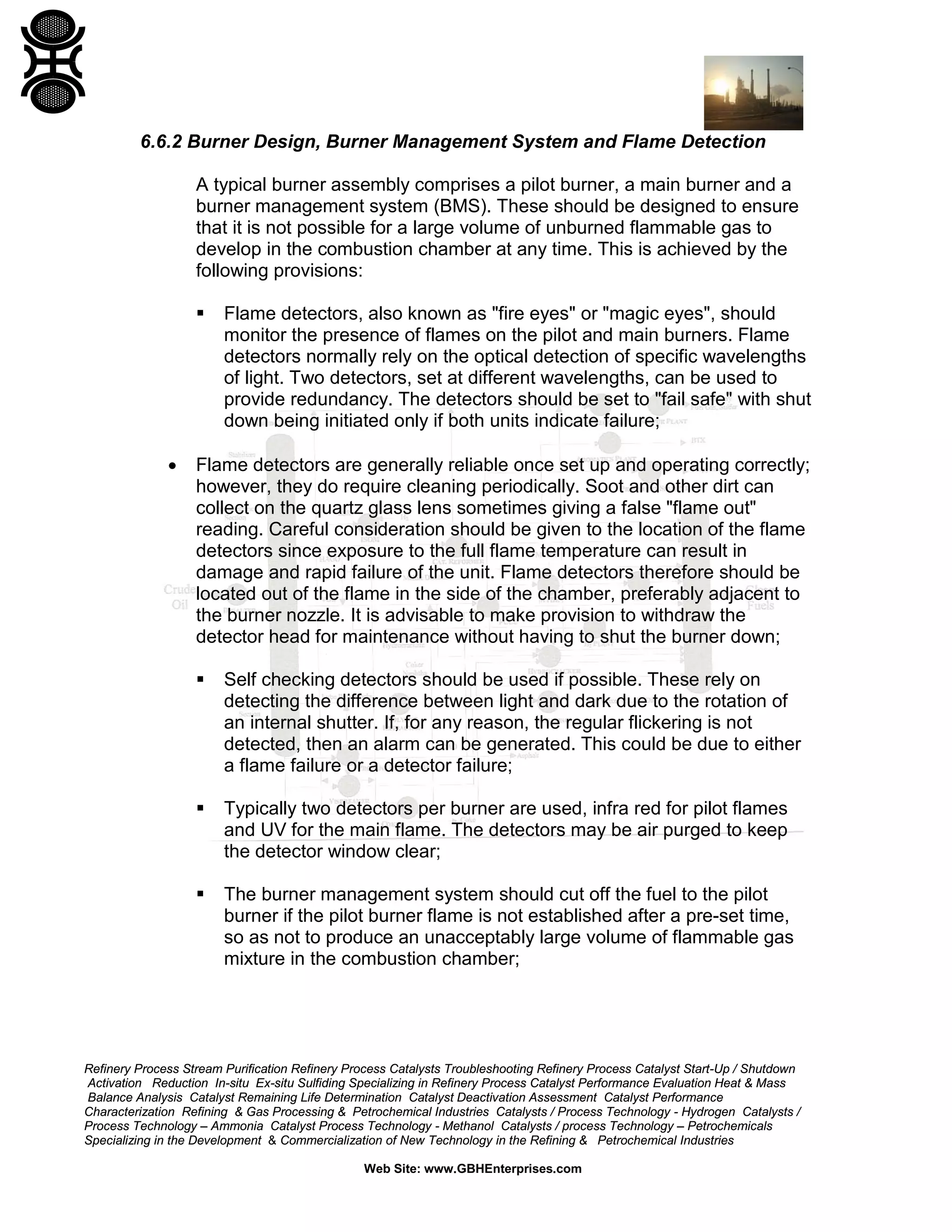 Refinery Process Stream Purification Refinery Process Catalysts Troubleshooting Refinery Process Catalyst Start-Up / Shutdown
Activation Reduction In-situ Ex-situ Sulfiding Specializing in Refinery Process Catalyst Performance Evaluation Heat & Mass
Balance Analysis Catalyst Remaining Life Determination Catalyst Deactivation Assessment Catalyst Performance
Characterization Refining & Gas Processing & Petrochemical Industries Catalysts / Process Technology - Hydrogen Catalysts /
Process Technology – Ammonia Catalyst Process Technology - Methanol Catalysts / process Technology – Petrochemicals
Specializing in the Development & Commercialization of New Technology in the Refining & Petrochemical Industries
Web Site: www.GBHEnterprises.com
6.6.2 Burner Design, Burner Management System and Flame Detection
A typical burner assembly comprises a pilot burner, a main burner and a
burner management system (BMS). These should be designed to ensure
that it is not possible for a large volume of unburned flammable gas to
develop in the combustion chamber at any time. This is achieved by the
following provisions:
 Flame detectors, also known as "fire eyes" or "magic eyes", should
monitor the presence of flames on the pilot and main burners. Flame
detectors normally rely on the optical detection of specific wavelengths
of light. Two detectors, set at different wavelengths, can be used to
provide redundancy. The detectors should be set to "fail safe" with shut
down being initiated only if both units indicate failure;
• Flame detectors are generally reliable once set up and operating correctly;
however, they do require cleaning periodically. Soot and other dirt can
collect on the quartz glass lens sometimes giving a false "flame out"
reading. Careful consideration should be given to the location of the flame
detectors since exposure to the full flame temperature can result in
damage and rapid failure of the unit. Flame detectors therefore should be
located out of the flame in the side of the chamber, preferably adjacent to
the burner nozzle. It is advisable to make provision to withdraw the
detector head for maintenance without having to shut the burner down;
 Self checking detectors should be used if possible. These rely on
detecting the difference between light and dark due to the rotation of
an internal shutter. If, for any reason, the regular flickering is not
detected, then an alarm can be generated. This could be due to either
a flame failure or a detector failure;
 Typically two detectors per burner are used, infra red for pilot flames
and UV for the main flame. The detectors may be air purged to keep
the detector window clear;
 The burner management system should cut off the fuel to the pilot
burner if the pilot burner flame is not established after a pre-set time,
so as not to produce an unacceptably large volume of flammable gas
mixture in the combustion chamber;
 