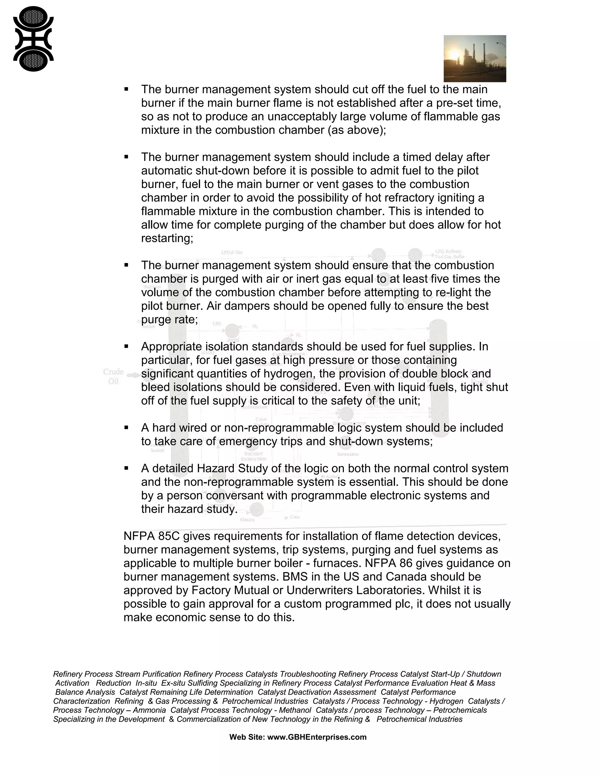 Refinery Process Stream Purification Refinery Process Catalysts Troubleshooting Refinery Process Catalyst Start-Up / Shutdown
Activation Reduction In-situ Ex-situ Sulfiding Specializing in Refinery Process Catalyst Performance Evaluation Heat & Mass
Balance Analysis Catalyst Remaining Life Determination Catalyst Deactivation Assessment Catalyst Performance
Characterization Refining & Gas Processing & Petrochemical Industries Catalysts / Process Technology - Hydrogen Catalysts /
Process Technology – Ammonia Catalyst Process Technology - Methanol Catalysts / process Technology – Petrochemicals
Specializing in the Development & Commercialization of New Technology in the Refining & Petrochemical Industries
Web Site: www.GBHEnterprises.com
 The burner management system should cut off the fuel to the main
burner if the main burner flame is not established after a pre-set time,
so as not to produce an unacceptably large volume of flammable gas
mixture in the combustion chamber (as above);
 The burner management system should include a timed delay after
automatic shut-down before it is possible to admit fuel to the pilot
burner, fuel to the main burner or vent gases to the combustion
chamber in order to avoid the possibility of hot refractory igniting a
flammable mixture in the combustion chamber. This is intended to
allow time for complete purging of the chamber but does allow for hot
restarting;
 The burner management system should ensure that the combustion
chamber is purged with air or inert gas equal to at least five times the
volume of the combustion chamber before attempting to re-light the
pilot burner. Air dampers should be opened fully to ensure the best
purge rate;
 Appropriate isolation standards should be used for fuel supplies. In
particular, for fuel gases at high pressure or those containing
significant quantities of hydrogen, the provision of double block and
bleed isolations should be considered. Even with liquid fuels, tight shut
off of the fuel supply is critical to the safety of the unit;
 A hard wired or non-reprogrammable logic system should be included
to take care of emergency trips and shut-down systems;
 A detailed Hazard Study of the logic on both the normal control system
and the non-reprogrammable system is essential. This should be done
by a person conversant with programmable electronic systems and
their hazard study.
NFPA 85C gives requirements for installation of flame detection devices,
burner management systems, trip systems, purging and fuel systems as
applicable to multiple burner boiler - furnaces. NFPA 86 gives guidance on
burner management systems. BMS in the US and Canada should be
approved by Factory Mutual or Underwriters Laboratories. Whilst it is
possible to gain approval for a custom programmed plc, it does not usually
make economic sense to do this.
 