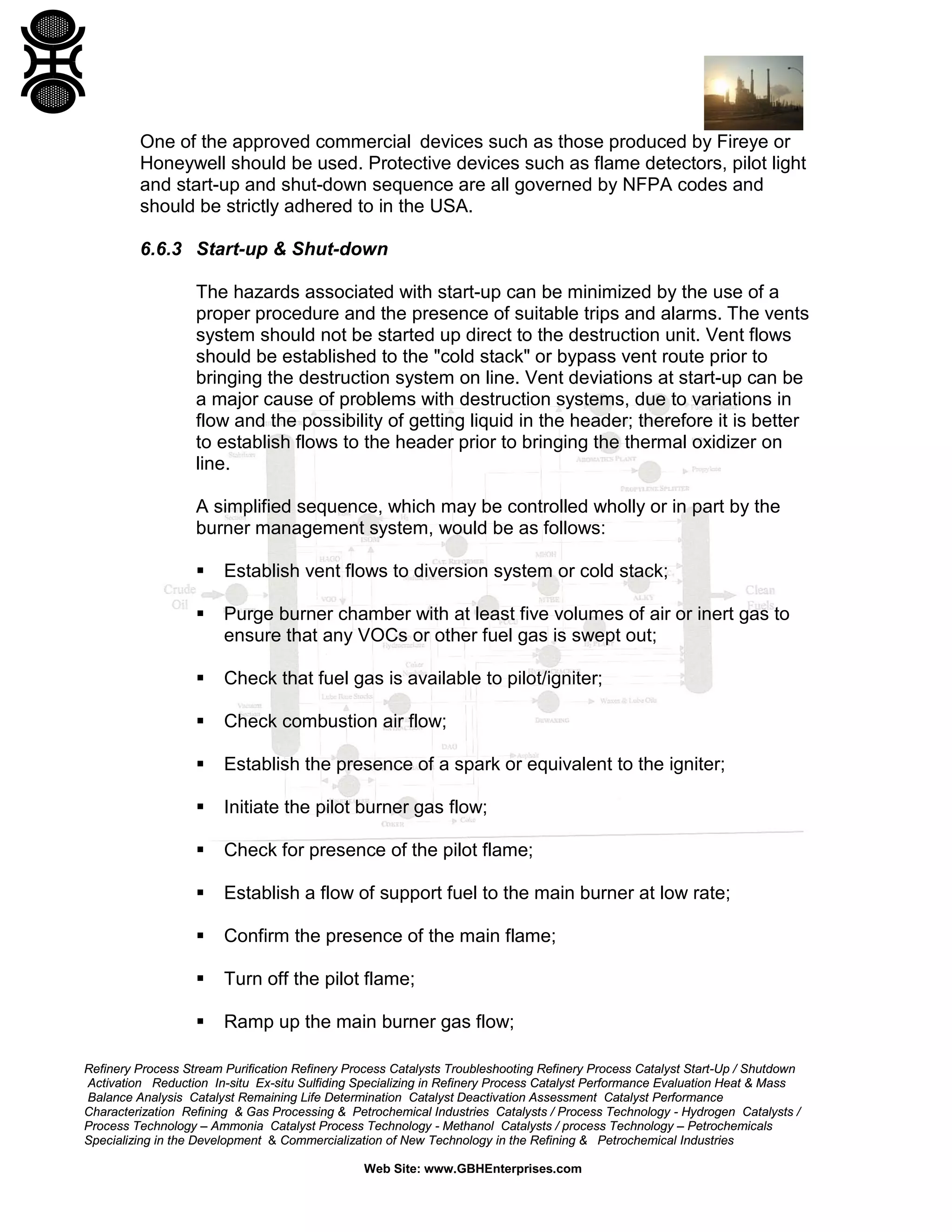 Refinery Process Stream Purification Refinery Process Catalysts Troubleshooting Refinery Process Catalyst Start-Up / Shutdown
Activation Reduction In-situ Ex-situ Sulfiding Specializing in Refinery Process Catalyst Performance Evaluation Heat & Mass
Balance Analysis Catalyst Remaining Life Determination Catalyst Deactivation Assessment Catalyst Performance
Characterization Refining & Gas Processing & Petrochemical Industries Catalysts / Process Technology - Hydrogen Catalysts /
Process Technology – Ammonia Catalyst Process Technology - Methanol Catalysts / process Technology – Petrochemicals
Specializing in the Development & Commercialization of New Technology in the Refining & Petrochemical Industries
Web Site: www.GBHEnterprises.com
One of the approved commercial devices such as those produced by Fireye or
Honeywell should be used. Protective devices such as flame detectors, pilot light
and start-up and shut-down sequence are all governed by NFPA codes and
should be strictly adhered to in the USA.
6.6.3 Start-up & Shut-down
The hazards associated with start-up can be minimized by the use of a
proper procedure and the presence of suitable trips and alarms. The vents
system should not be started up direct to the destruction unit. Vent flows
should be established to the "cold stack" or bypass vent route prior to
bringing the destruction system on line. Vent deviations at start-up can be
a major cause of problems with destruction systems, due to variations in
flow and the possibility of getting liquid in the header; therefore it is better
to establish flows to the header prior to bringing the thermal oxidizer on
line.
A simplified sequence, which may be controlled wholly or in part by the
burner management system, would be as follows:
 Establish vent flows to diversion system or cold stack;
 Purge burner chamber with at least five volumes of air or inert gas to
ensure that any VOCs or other fuel gas is swept out;
 Check that fuel gas is available to pilot/igniter;
 Check combustion air flow;
 Establish the presence of a spark or equivalent to the igniter;
 Initiate the pilot burner gas flow;
 Check for presence of the pilot flame;
 Establish a flow of support fuel to the main burner at low rate;
 Confirm the presence of the main flame;
 Turn off the pilot flame;
 Ramp up the main burner gas flow;
 