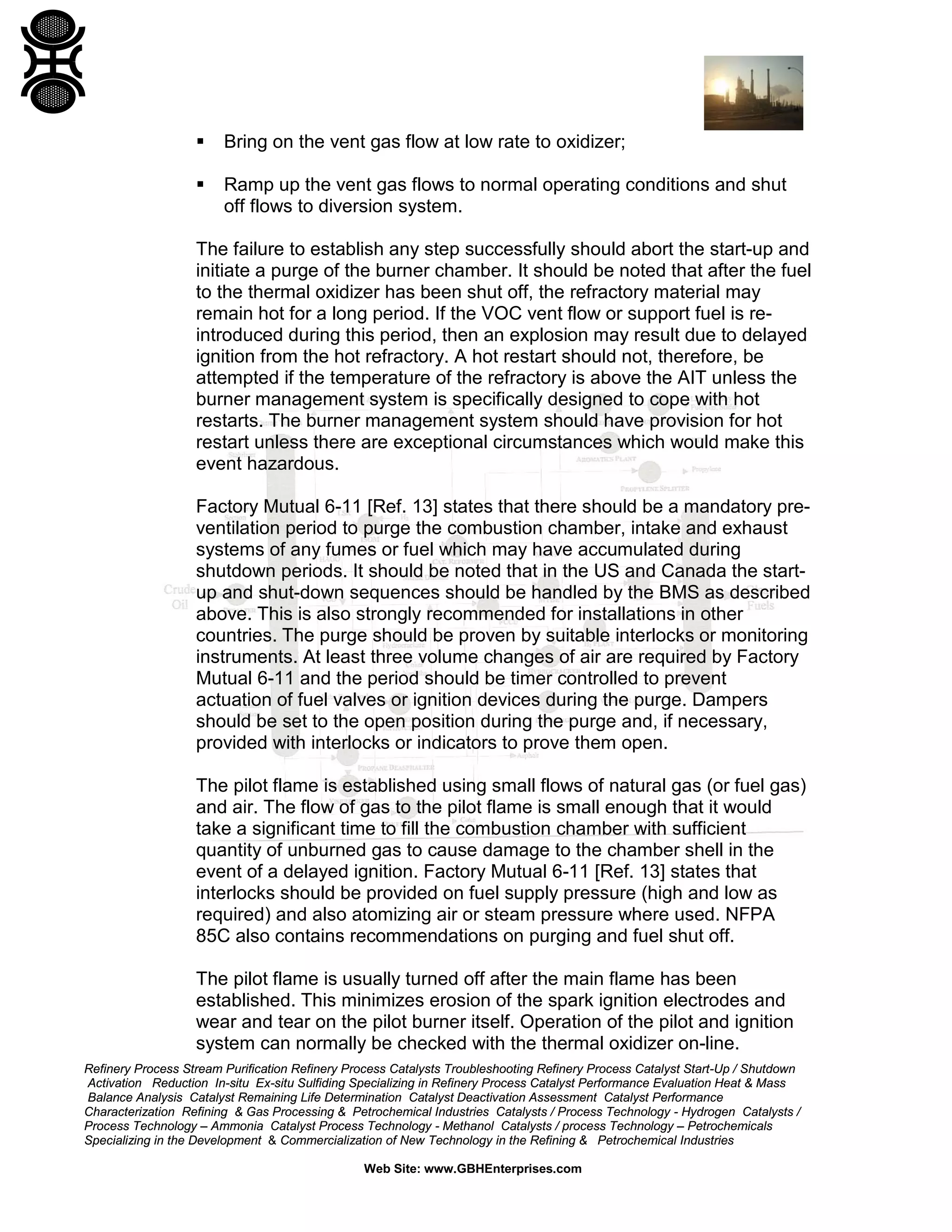 Refinery Process Stream Purification Refinery Process Catalysts Troubleshooting Refinery Process Catalyst Start-Up / Shutdown
Activation Reduction In-situ Ex-situ Sulfiding Specializing in Refinery Process Catalyst Performance Evaluation Heat & Mass
Balance Analysis Catalyst Remaining Life Determination Catalyst Deactivation Assessment Catalyst Performance
Characterization Refining & Gas Processing & Petrochemical Industries Catalysts / Process Technology - Hydrogen Catalysts /
Process Technology – Ammonia Catalyst Process Technology - Methanol Catalysts / process Technology – Petrochemicals
Specializing in the Development & Commercialization of New Technology in the Refining & Petrochemical Industries
Web Site: www.GBHEnterprises.com
 Bring on the vent gas flow at low rate to oxidizer;
 Ramp up the vent gas flows to normal operating conditions and shut
off flows to diversion system.
The failure to establish any step successfully should abort the start-up and
initiate a purge of the burner chamber. It should be noted that after the fuel
to the thermal oxidizer has been shut off, the refractory material may
remain hot for a long period. If the VOC vent flow or support fuel is re-
introduced during this period, then an explosion may result due to delayed
ignition from the hot refractory. A hot restart should not, therefore, be
attempted if the temperature of the refractory is above the AIT unless the
burner management system is specifically designed to cope with hot
restarts. The burner management system should have provision for hot
restart unless there are exceptional circumstances which would make this
event hazardous.
Factory Mutual 6-11 [Ref. 13] states that there should be a mandatory pre-
ventilation period to purge the combustion chamber, intake and exhaust
systems of any fumes or fuel which may have accumulated during
shutdown periods. It should be noted that in the US and Canada the start-
up and shut-down sequences should be handled by the BMS as described
above. This is also strongly recommended for installations in other
countries. The purge should be proven by suitable interlocks or monitoring
instruments. At least three volume changes of air are required by Factory
Mutual 6-11 and the period should be timer controlled to prevent
actuation of fuel valves or ignition devices during the purge. Dampers
should be set to the open position during the purge and, if necessary,
provided with interlocks or indicators to prove them open.
The pilot flame is established using small flows of natural gas (or fuel gas)
and air. The flow of gas to the pilot flame is small enough that it would
take a significant time to fill the combustion chamber with sufficient
quantity of unburned gas to cause damage to the chamber shell in the
event of a delayed ignition. Factory Mutual 6-11 [Ref. 13] states that
interlocks should be provided on fuel supply pressure (high and low as
required) and also atomizing air or steam pressure where used. NFPA
85C also contains recommendations on purging and fuel shut off.
The pilot flame is usually turned off after the main flame has been
established. This minimizes erosion of the spark ignition electrodes and
wear and tear on the pilot burner itself. Operation of the pilot and ignition
system can normally be checked with the thermal oxidizer on-line.
 