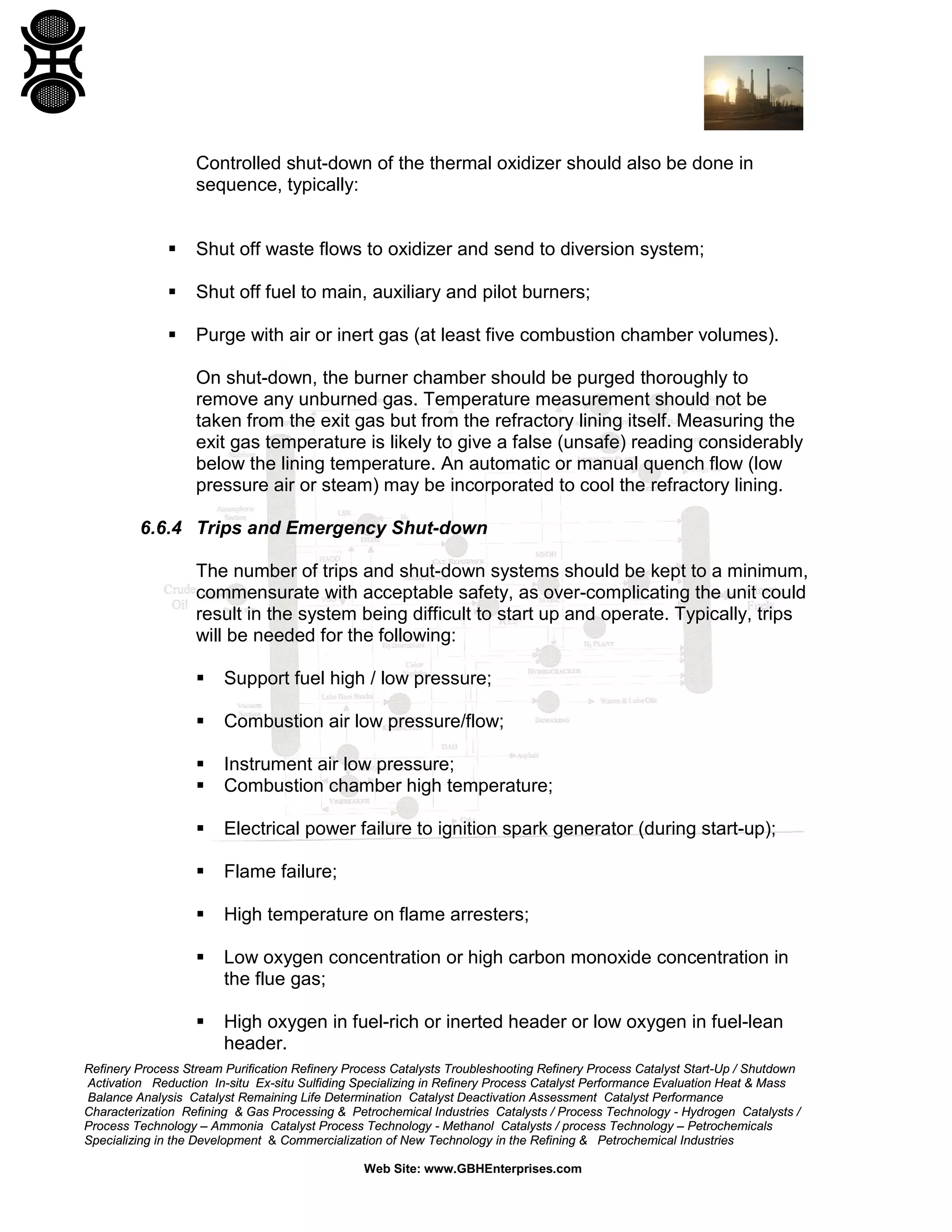 Refinery Process Stream Purification Refinery Process Catalysts Troubleshooting Refinery Process Catalyst Start-Up / Shutdown
Activation Reduction In-situ Ex-situ Sulfiding Specializing in Refinery Process Catalyst Performance Evaluation Heat & Mass
Balance Analysis Catalyst Remaining Life Determination Catalyst Deactivation Assessment Catalyst Performance
Characterization Refining & Gas Processing & Petrochemical Industries Catalysts / Process Technology - Hydrogen Catalysts /
Process Technology – Ammonia Catalyst Process Technology - Methanol Catalysts / process Technology – Petrochemicals
Specializing in the Development & Commercialization of New Technology in the Refining & Petrochemical Industries
Web Site: www.GBHEnterprises.com
Controlled shut-down of the thermal oxidizer should also be done in
sequence, typically:
 Shut off waste flows to oxidizer and send to diversion system;
 Shut off fuel to main, auxiliary and pilot burners;
 Purge with air or inert gas (at least five combustion chamber volumes).
On shut-down, the burner chamber should be purged thoroughly to
remove any unburned gas. Temperature measurement should not be
taken from the exit gas but from the refractory lining itself. Measuring the
exit gas temperature is likely to give a false (unsafe) reading considerably
below the lining temperature. An automatic or manual quench flow (low
pressure air or steam) may be incorporated to cool the refractory lining.
6.6.4 Trips and Emergency Shut-down
The number of trips and shut-down systems should be kept to a minimum,
commensurate with acceptable safety, as over-complicating the unit could
result in the system being difficult to start up and operate. Typically, trips
will be needed for the following:
 Support fuel high / low pressure;
 Combustion air low pressure/flow;
 Instrument air low pressure;
 Combustion chamber high temperature;
 Electrical power failure to ignition spark generator (during start-up);
 Flame failure;
 High temperature on flame arresters;
 Low oxygen concentration or high carbon monoxide concentration in
the flue gas;
 High oxygen in fuel-rich or inerted header or low oxygen in fuel-lean
header.
 