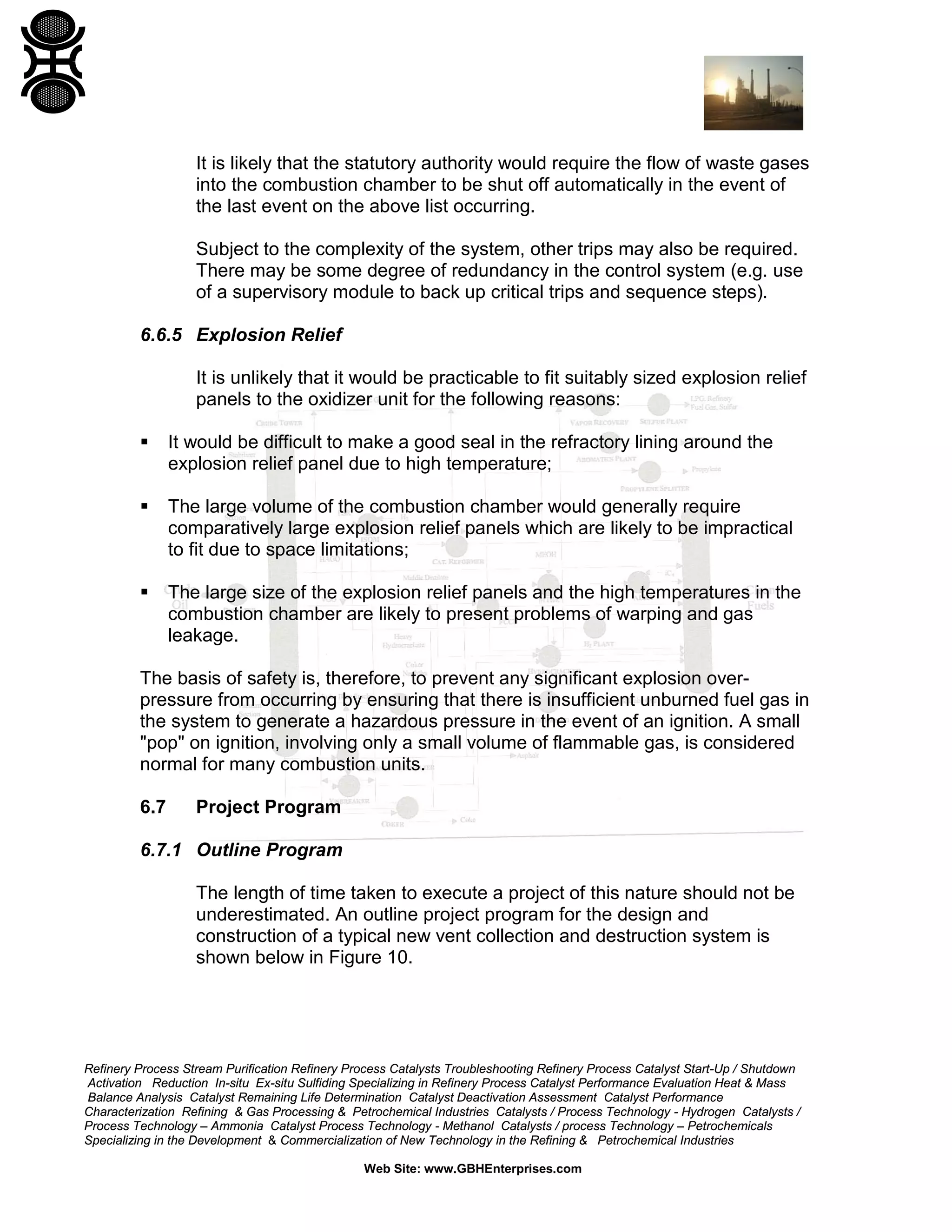 Refinery Process Stream Purification Refinery Process Catalysts Troubleshooting Refinery Process Catalyst Start-Up / Shutdown
Activation Reduction In-situ Ex-situ Sulfiding Specializing in Refinery Process Catalyst Performance Evaluation Heat & Mass
Balance Analysis Catalyst Remaining Life Determination Catalyst Deactivation Assessment Catalyst Performance
Characterization Refining & Gas Processing & Petrochemical Industries Catalysts / Process Technology - Hydrogen Catalysts /
Process Technology – Ammonia Catalyst Process Technology - Methanol Catalysts / process Technology – Petrochemicals
Specializing in the Development & Commercialization of New Technology in the Refining & Petrochemical Industries
Web Site: www.GBHEnterprises.com
It is likely that the statutory authority would require the flow of waste gases
into the combustion chamber to be shut off automatically in the event of
the last event on the above list occurring.
Subject to the complexity of the system, other trips may also be required.
There may be some degree of redundancy in the control system (e.g. use
of a supervisory module to back up critical trips and sequence steps).
6.6.5 Explosion Relief
It is unlikely that it would be practicable to fit suitably sized explosion relief
panels to the oxidizer unit for the following reasons:
 It would be difficult to make a good seal in the refractory lining around the
explosion relief panel due to high temperature;
 The large volume of the combustion chamber would generally require
comparatively large explosion relief panels which are likely to be impractical
to fit due to space limitations;
 The large size of the explosion relief panels and the high temperatures in the
combustion chamber are likely to present problems of warping and gas
leakage.
The basis of safety is, therefore, to prevent any significant explosion over-
pressure from occurring by ensuring that there is insufficient unburned fuel gas in
the system to generate a hazardous pressure in the event of an ignition. A small
"pop" on ignition, involving only a small volume of flammable gas, is considered
normal for many combustion units.
6.7 Project Program
6.7.1 Outline Program
The length of time taken to execute a project of this nature should not be
underestimated. An outline project program for the design and
construction of a typical new vent collection and destruction system is
shown below in Figure 10.
 