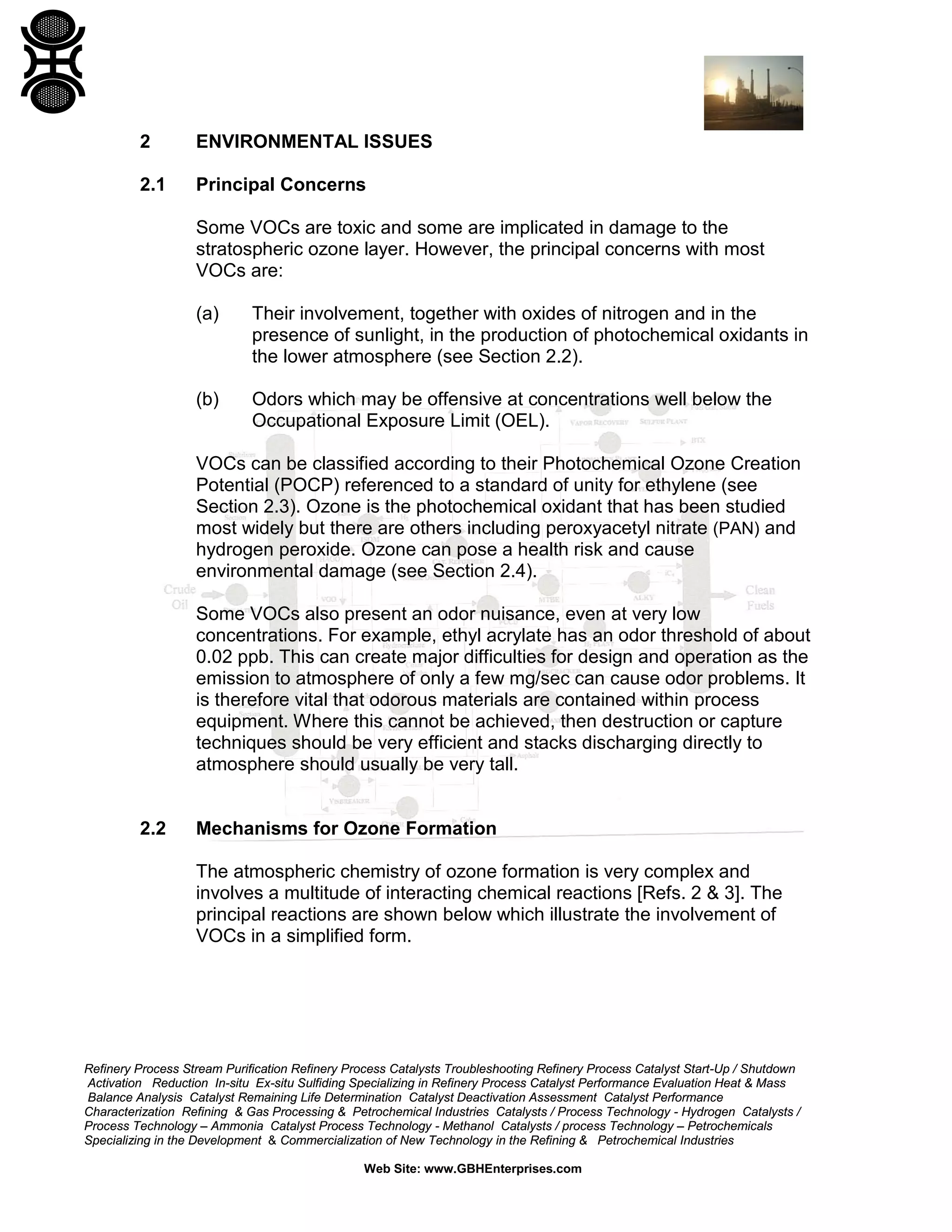 Refinery Process Stream Purification Refinery Process Catalysts Troubleshooting Refinery Process Catalyst Start-Up / Shutdown
Activation Reduction In-situ Ex-situ Sulfiding Specializing in Refinery Process Catalyst Performance Evaluation Heat & Mass
Balance Analysis Catalyst Remaining Life Determination Catalyst Deactivation Assessment Catalyst Performance
Characterization Refining & Gas Processing & Petrochemical Industries Catalysts / Process Technology - Hydrogen Catalysts /
Process Technology – Ammonia Catalyst Process Technology - Methanol Catalysts / process Technology – Petrochemicals
Specializing in the Development & Commercialization of New Technology in the Refining & Petrochemical Industries
Web Site: www.GBHEnterprises.com
2 ENVIRONMENTAL ISSUES
2.1 Principal Concerns
Some VOCs are toxic and some are implicated in damage to the
stratospheric ozone layer. However, the principal concerns with most
VOCs are:
(a) Their involvement, together with oxides of nitrogen and in the
presence of sunlight, in the production of photochemical oxidants in
the lower atmosphere (see Section 2.2).
(b) Odors which may be offensive at concentrations well below the
Occupational Exposure Limit (OEL).
VOCs can be classified according to their Photochemical Ozone Creation
Potential (POCP) referenced to a standard of unity for ethylene (see
Section 2.3). Ozone is the photochemical oxidant that has been studied
most widely but there are others including peroxyacetyl nitrate (PAN) and
hydrogen peroxide. Ozone can pose a health risk and cause
environmental damage (see Section 2.4).
Some VOCs also present an odor nuisance, even at very low
concentrations. For example, ethyl acrylate has an odor threshold of about
0.02 ppb. This can create major difficulties for design and operation as the
emission to atmosphere of only a few mg/sec can cause odor problems. It
is therefore vital that odorous materials are contained within process
equipment. Where this cannot be achieved, then destruction or capture
techniques should be very efficient and stacks discharging directly to
atmosphere should usually be very tall.
2.2 Mechanisms for Ozone Formation
The atmospheric chemistry of ozone formation is very complex and
involves a multitude of interacting chemical reactions [Refs. 2 & 3]. The
principal reactions are shown below which illustrate the involvement of
VOCs in a simplified form.
 