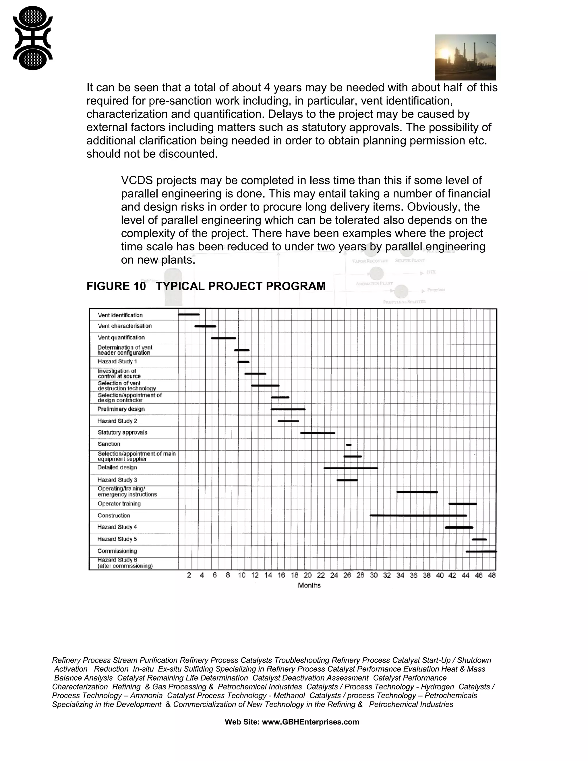 Refinery Process Stream Purification Refinery Process Catalysts Troubleshooting Refinery Process Catalyst Start-Up / Shutdown
Activation Reduction In-situ Ex-situ Sulfiding Specializing in Refinery Process Catalyst Performance Evaluation Heat & Mass
Balance Analysis Catalyst Remaining Life Determination Catalyst Deactivation Assessment Catalyst Performance
Characterization Refining & Gas Processing & Petrochemical Industries Catalysts / Process Technology - Hydrogen Catalysts /
Process Technology – Ammonia Catalyst Process Technology - Methanol Catalysts / process Technology – Petrochemicals
Specializing in the Development & Commercialization of New Technology in the Refining & Petrochemical Industries
Web Site: www.GBHEnterprises.com
It can be seen that a total of about 4 years may be needed with about half of this
required for pre-sanction work including, in particular, vent identification,
characterization and quantification. Delays to the project may be caused by
external factors including matters such as statutory approvals. The possibility of
additional clarification being needed in order to obtain planning permission etc.
should not be discounted.
VCDS projects may be completed in less time than this if some level of
parallel engineering is done. This may entail taking a number of financial
and design risks in order to procure long delivery items. Obviously, the
level of parallel engineering which can be tolerated also depends on the
complexity of the project. There have been examples where the project
time scale has been reduced to under two years by parallel engineering
on new plants.
FIGURE 10 TYPICAL PROJECT PROGRAM
 