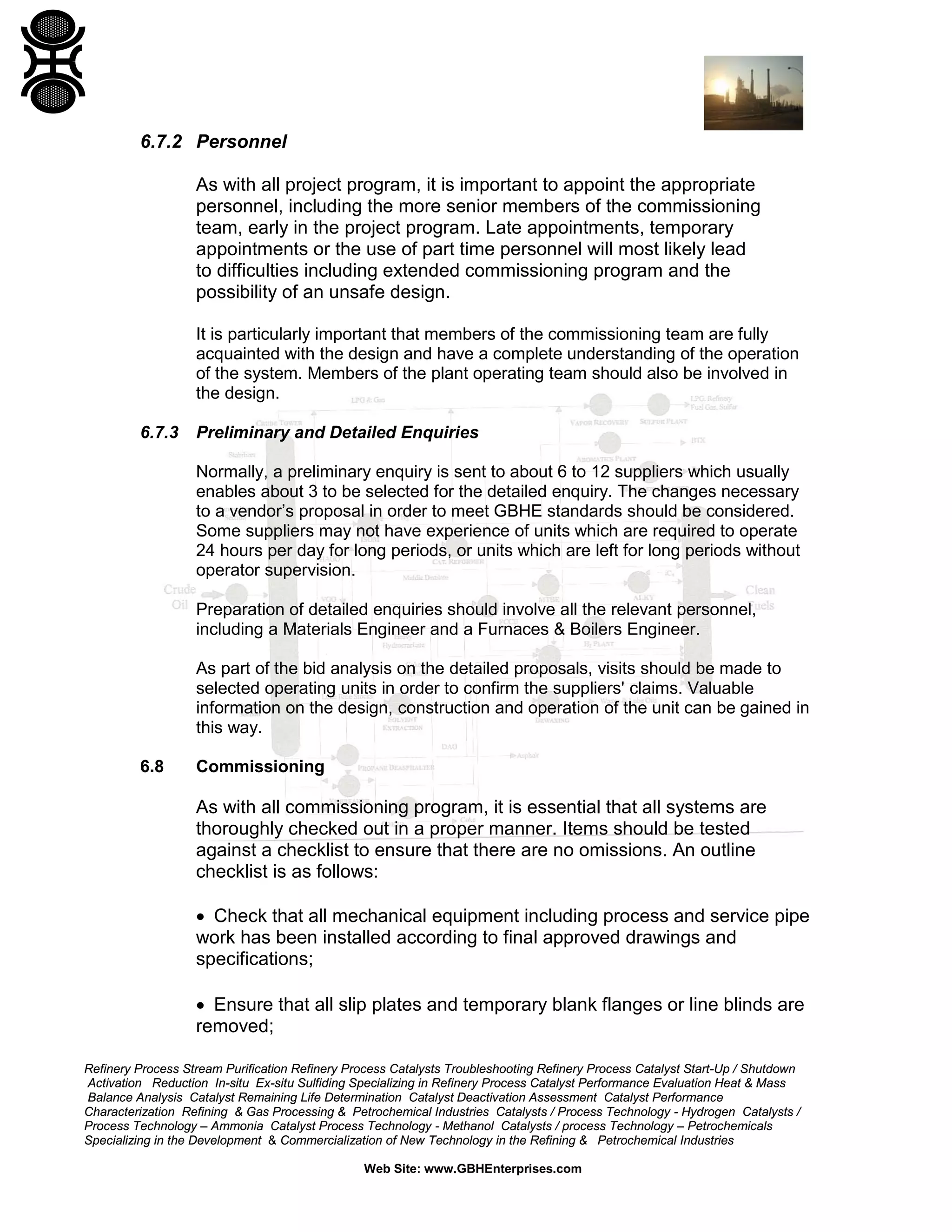 Refinery Process Stream Purification Refinery Process Catalysts Troubleshooting Refinery Process Catalyst Start-Up / Shutdown
Activation Reduction In-situ Ex-situ Sulfiding Specializing in Refinery Process Catalyst Performance Evaluation Heat & Mass
Balance Analysis Catalyst Remaining Life Determination Catalyst Deactivation Assessment Catalyst Performance
Characterization Refining & Gas Processing & Petrochemical Industries Catalysts / Process Technology - Hydrogen Catalysts /
Process Technology – Ammonia Catalyst Process Technology - Methanol Catalysts / process Technology – Petrochemicals
Specializing in the Development & Commercialization of New Technology in the Refining & Petrochemical Industries
Web Site: www.GBHEnterprises.com
6.7.2 Personnel
As with all project program, it is important to appoint the appropriate
personnel, including the more senior members of the commissioning
team, early in the project program. Late appointments, temporary
appointments or the use of part time personnel will most likely lead
to difficulties including extended commissioning program and the
possibility of an unsafe design.
It is particularly important that members of the commissioning team are fully
acquainted with the design and have a complete understanding of the operation
of the system. Members of the plant operating team should also be involved in
the design.
6.7.3 Preliminary and Detailed Enquiries
Normally, a preliminary enquiry is sent to about 6 to 12 suppliers which usually
enables about 3 to be selected for the detailed enquiry. The changes necessary
to a vendor’s proposal in order to meet GBHE standards should be considered.
Some suppliers may not have experience of units which are required to operate
24 hours per day for long periods, or units which are left for long periods without
operator supervision.
Preparation of detailed enquiries should involve all the relevant personnel,
including a Materials Engineer and a Furnaces & Boilers Engineer.
As part of the bid analysis on the detailed proposals, visits should be made to
selected operating units in order to confirm the suppliers' claims. Valuable
information on the design, construction and operation of the unit can be gained in
this way.
6.8 Commissioning
As with all commissioning program, it is essential that all systems are
thoroughly checked out in a proper manner. Items should be tested
against a checklist to ensure that there are no omissions. An outline
checklist is as follows:
• Check that all mechanical equipment including process and service pipe
work has been installed according to final approved drawings and
specifications;
• Ensure that all slip plates and temporary blank flanges or line blinds are
removed;
 