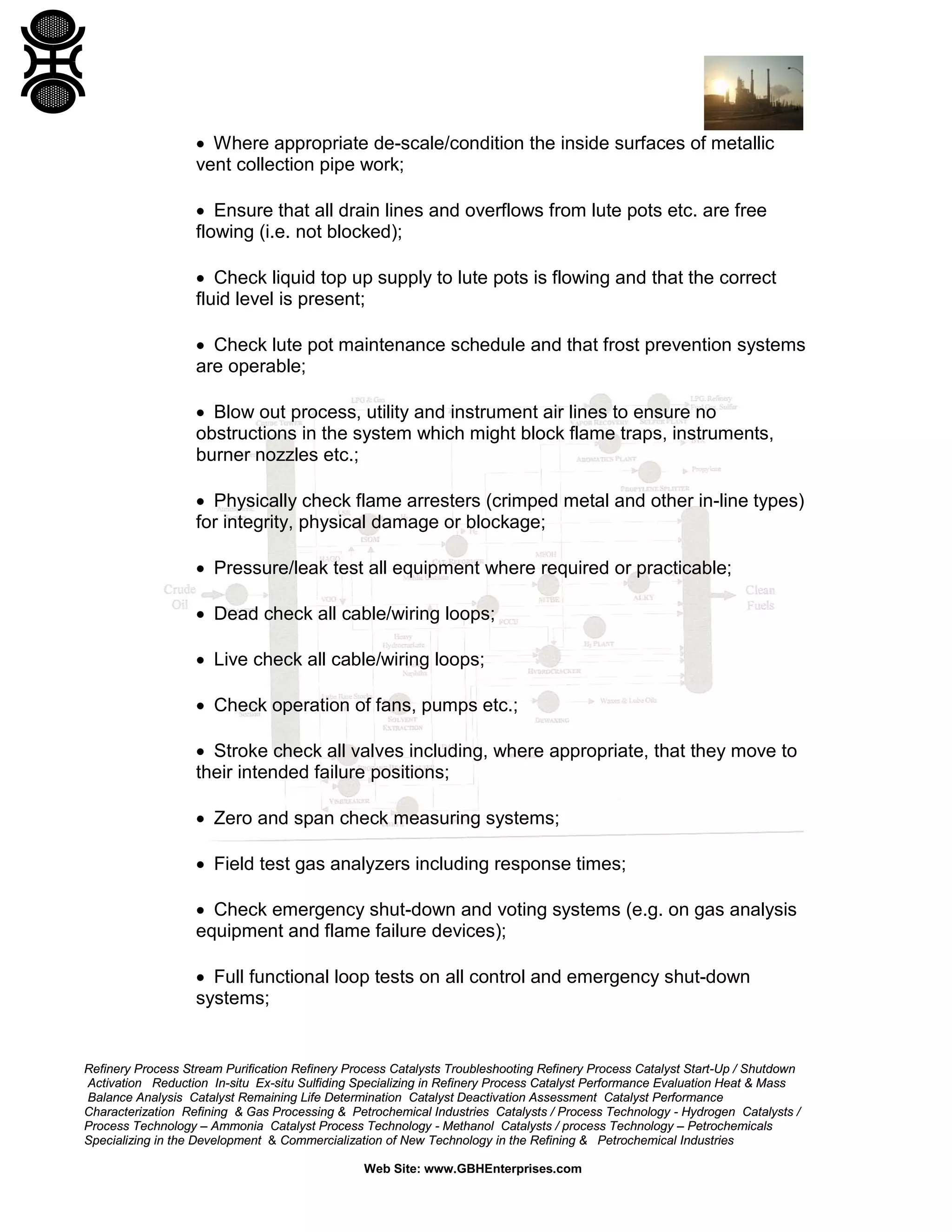 Refinery Process Stream Purification Refinery Process Catalysts Troubleshooting Refinery Process Catalyst Start-Up / Shutdown
Activation Reduction In-situ Ex-situ Sulfiding Specializing in Refinery Process Catalyst Performance Evaluation Heat & Mass
Balance Analysis Catalyst Remaining Life Determination Catalyst Deactivation Assessment Catalyst Performance
Characterization Refining & Gas Processing & Petrochemical Industries Catalysts / Process Technology - Hydrogen Catalysts /
Process Technology – Ammonia Catalyst Process Technology - Methanol Catalysts / process Technology – Petrochemicals
Specializing in the Development & Commercialization of New Technology in the Refining & Petrochemical Industries
Web Site: www.GBHEnterprises.com
• Where appropriate de-scale/condition the inside surfaces of metallic
vent collection pipe work;
• Ensure that all drain lines and overflows from lute pots etc. are free
flowing (i.e. not blocked);
• Check liquid top up supply to lute pots is flowing and that the correct
fluid level is present;
• Check lute pot maintenance schedule and that frost prevention systems
are operable;
• Blow out process, utility and instrument air lines to ensure no
obstructions in the system which might block flame traps, instruments,
burner nozzles etc.;
• Physically check flame arresters (crimped metal and other in-line types)
for integrity, physical damage or blockage;
• Pressure/leak test all equipment where required or practicable;
• Dead check all cable/wiring loops;
• Live check all cable/wiring loops;
• Check operation of fans, pumps etc.;
• Stroke check all valves including, where appropriate, that they move to
their intended failure positions;
• Zero and span check measuring systems;
• Field test gas analyzers including response times;
• Check emergency shut-down and voting systems (e.g. on gas analysis
equipment and flame failure devices);
• Full functional loop tests on all control and emergency shut-down
systems;
 
