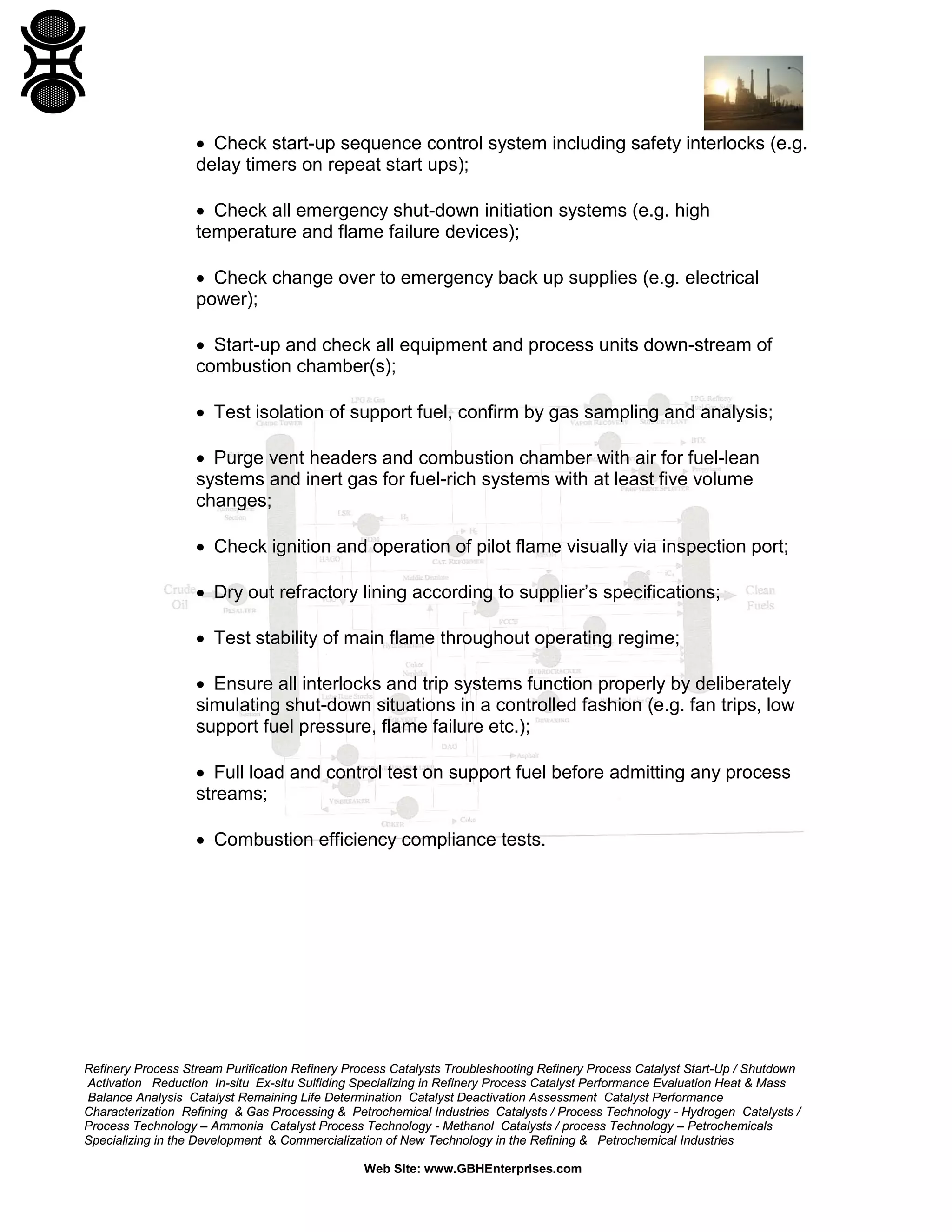 Refinery Process Stream Purification Refinery Process Catalysts Troubleshooting Refinery Process Catalyst Start-Up / Shutdown
Activation Reduction In-situ Ex-situ Sulfiding Specializing in Refinery Process Catalyst Performance Evaluation Heat & Mass
Balance Analysis Catalyst Remaining Life Determination Catalyst Deactivation Assessment Catalyst Performance
Characterization Refining & Gas Processing & Petrochemical Industries Catalysts / Process Technology - Hydrogen Catalysts /
Process Technology – Ammonia Catalyst Process Technology - Methanol Catalysts / process Technology – Petrochemicals
Specializing in the Development & Commercialization of New Technology in the Refining & Petrochemical Industries
Web Site: www.GBHEnterprises.com
• Check start-up sequence control system including safety interlocks (e.g.
delay timers on repeat start ups);
• Check all emergency shut-down initiation systems (e.g. high
temperature and flame failure devices);
• Check change over to emergency back up supplies (e.g. electrical
power);
• Start-up and check all equipment and process units down-stream of
combustion chamber(s);
• Test isolation of support fuel, confirm by gas sampling and analysis;
• Purge vent headers and combustion chamber with air for fuel-lean
systems and inert gas for fuel-rich systems with at least five volume
changes;
• Check ignition and operation of pilot flame visually via inspection port;
• Dry out refractory lining according to supplier’s specifications;
• Test stability of main flame throughout operating regime;
• Ensure all interlocks and trip systems function properly by deliberately
simulating shut-down situations in a controlled fashion (e.g. fan trips, low
support fuel pressure, flame failure etc.);
• Full load and control test on support fuel before admitting any process
streams;
• Combustion efficiency compliance tests.
 