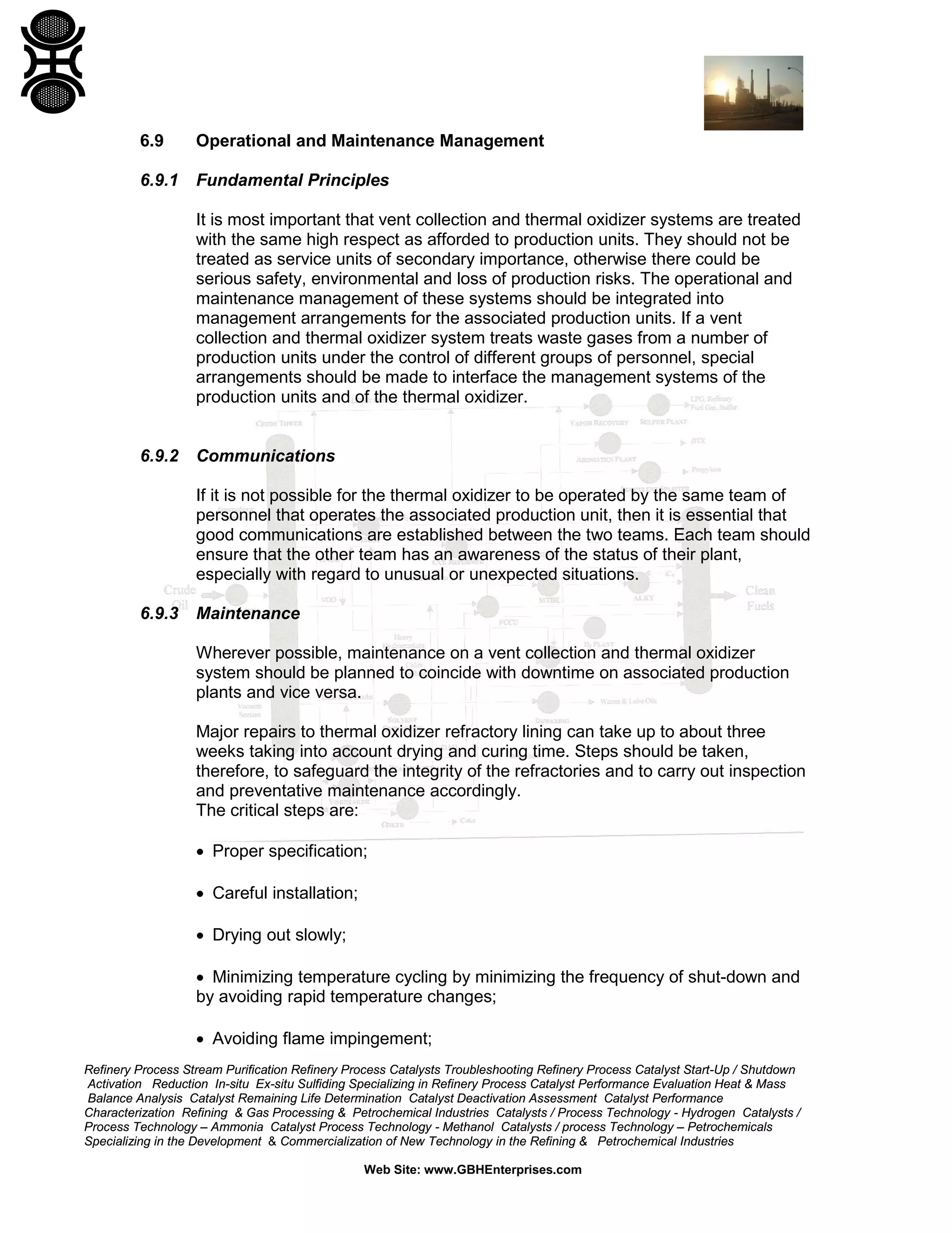 Refinery Process Stream Purification Refinery Process Catalysts Troubleshooting Refinery Process Catalyst Start-Up / Shutdown
Activation Reduction In-situ Ex-situ Sulfiding Specializing in Refinery Process Catalyst Performance Evaluation Heat & Mass
Balance Analysis Catalyst Remaining Life Determination Catalyst Deactivation Assessment Catalyst Performance
Characterization Refining & Gas Processing & Petrochemical Industries Catalysts / Process Technology - Hydrogen Catalysts /
Process Technology – Ammonia Catalyst Process Technology - Methanol Catalysts / process Technology – Petrochemicals
Specializing in the Development & Commercialization of New Technology in the Refining & Petrochemical Industries
Web Site: www.GBHEnterprises.com
6.9 Operational and Maintenance Management
6.9.1 Fundamental Principles
It is most important that vent collection and thermal oxidizer systems are treated
with the same high respect as afforded to production units. They should not be
treated as service units of secondary importance, otherwise there could be
serious safety, environmental and loss of production risks. The operational and
maintenance management of these systems should be integrated into
management arrangements for the associated production units. If a vent
collection and thermal oxidizer system treats waste gases from a number of
production units under the control of different groups of personnel, special
arrangements should be made to interface the management systems of the
production units and of the thermal oxidizer.
6.9.2 Communications
If it is not possible for the thermal oxidizer to be operated by the same team of
personnel that operates the associated production unit, then it is essential that
good communications are established between the two teams. Each team should
ensure that the other team has an awareness of the status of their plant,
especially with regard to unusual or unexpected situations.
6.9.3 Maintenance
Wherever possible, maintenance on a vent collection and thermal oxidizer
system should be planned to coincide with downtime on associated production
plants and vice versa.
Major repairs to thermal oxidizer refractory lining can take up to about three
weeks taking into account drying and curing time. Steps should be taken,
therefore, to safeguard the integrity of the refractories and to carry out inspection
and preventative maintenance accordingly.
The critical steps are:
• Proper specification;
• Careful installation;
• Drying out slowly;
• Minimizing temperature cycling by minimizing the frequency of shut-down and
by avoiding rapid temperature changes;
• Avoiding flame impingement;
 