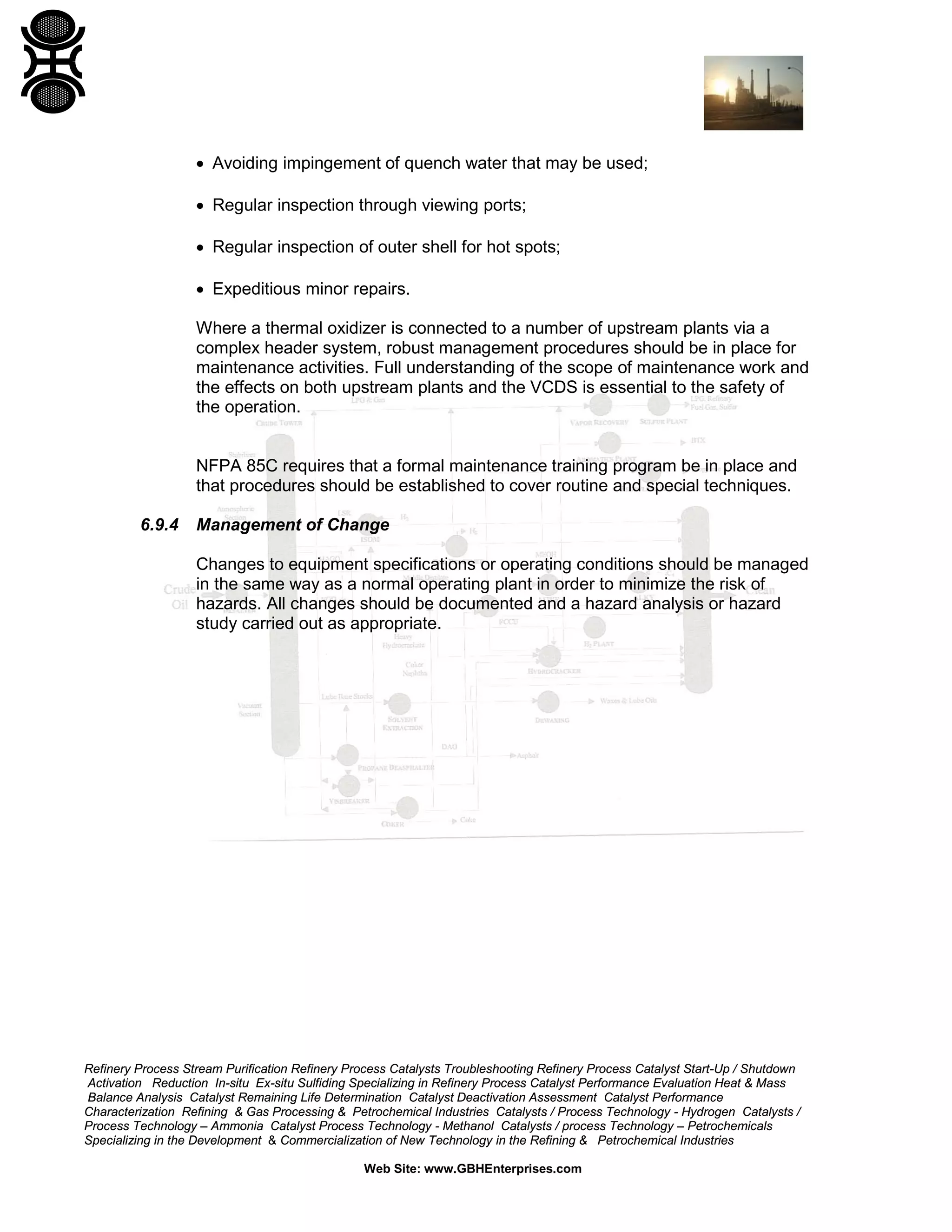 Refinery Process Stream Purification Refinery Process Catalysts Troubleshooting Refinery Process Catalyst Start-Up / Shutdown
Activation Reduction In-situ Ex-situ Sulfiding Specializing in Refinery Process Catalyst Performance Evaluation Heat & Mass
Balance Analysis Catalyst Remaining Life Determination Catalyst Deactivation Assessment Catalyst Performance
Characterization Refining & Gas Processing & Petrochemical Industries Catalysts / Process Technology - Hydrogen Catalysts /
Process Technology – Ammonia Catalyst Process Technology - Methanol Catalysts / process Technology – Petrochemicals
Specializing in the Development & Commercialization of New Technology in the Refining & Petrochemical Industries
Web Site: www.GBHEnterprises.com
• Avoiding impingement of quench water that may be used;
• Regular inspection through viewing ports;
• Regular inspection of outer shell for hot spots;
• Expeditious minor repairs.
Where a thermal oxidizer is connected to a number of upstream plants via a
complex header system, robust management procedures should be in place for
maintenance activities. Full understanding of the scope of maintenance work and
the effects on both upstream plants and the VCDS is essential to the safety of
the operation.
NFPA 85C requires that a formal maintenance training program be in place and
that procedures should be established to cover routine and special techniques.
6.9.4 Management of Change
Changes to equipment specifications or operating conditions should be managed
in the same way as a normal operating plant in order to minimize the risk of
hazards. All changes should be documented and a hazard analysis or hazard
study carried out as appropriate.
 