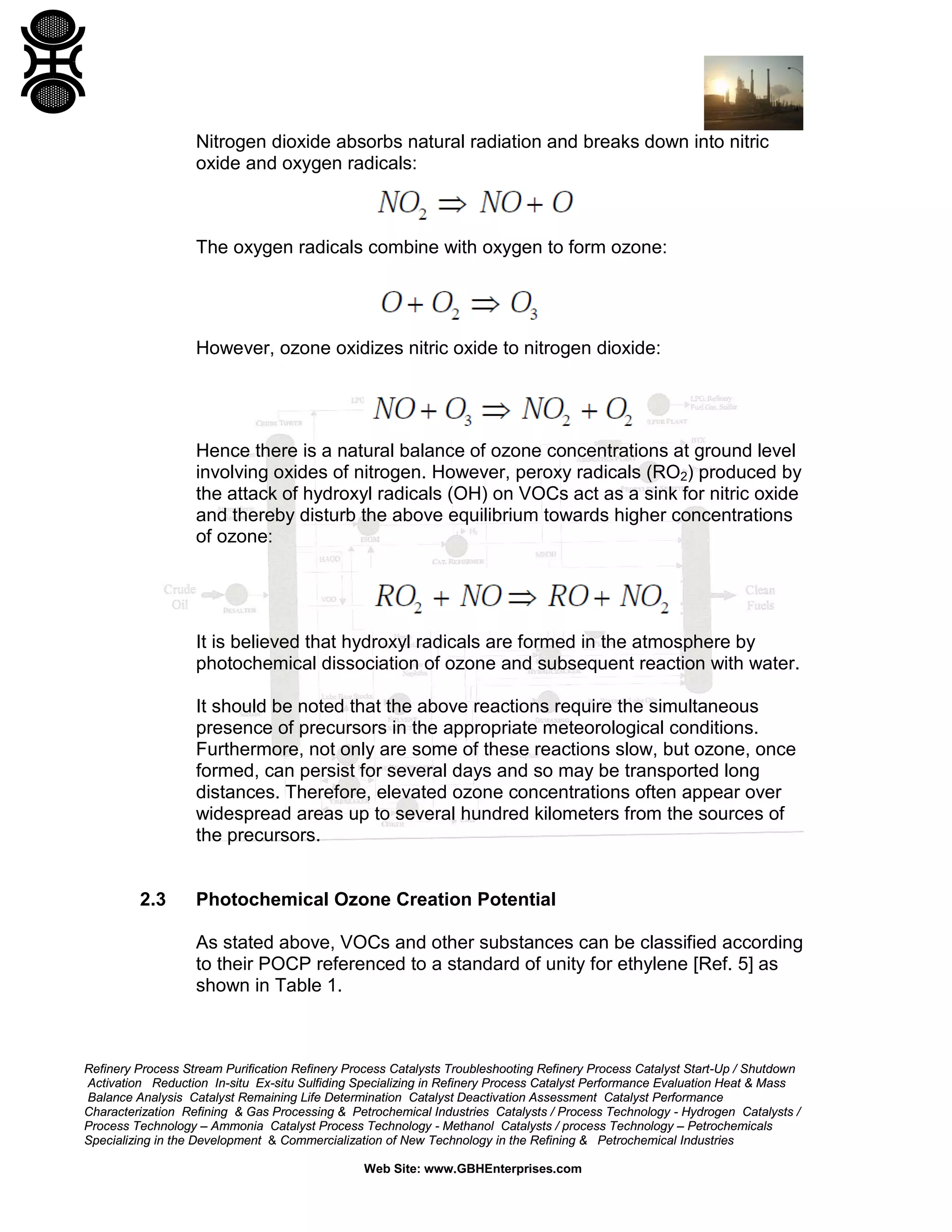 Refinery Process Stream Purification Refinery Process Catalysts Troubleshooting Refinery Process Catalyst Start-Up / Shutdown
Activation Reduction In-situ Ex-situ Sulfiding Specializing in Refinery Process Catalyst Performance Evaluation Heat & Mass
Balance Analysis Catalyst Remaining Life Determination Catalyst Deactivation Assessment Catalyst Performance
Characterization Refining & Gas Processing & Petrochemical Industries Catalysts / Process Technology - Hydrogen Catalysts /
Process Technology – Ammonia Catalyst Process Technology - Methanol Catalysts / process Technology – Petrochemicals
Specializing in the Development & Commercialization of New Technology in the Refining & Petrochemical Industries
Web Site: www.GBHEnterprises.com
Nitrogen dioxide absorbs natural radiation and breaks down into nitric
oxide and oxygen radicals:
The oxygen radicals combine with oxygen to form ozone:
However, ozone oxidizes nitric oxide to nitrogen dioxide:
Hence there is a natural balance of ozone concentrations at ground level
involving oxides of nitrogen. However, peroxy radicals (RO2) produced by
the attack of hydroxyl radicals (OH) on VOCs act as a sink for nitric oxide
and thereby disturb the above equilibrium towards higher concentrations
of ozone:
It is believed that hydroxyl radicals are formed in the atmosphere by
photochemical dissociation of ozone and subsequent reaction with water.
It should be noted that the above reactions require the simultaneous
presence of precursors in the appropriate meteorological conditions.
Furthermore, not only are some of these reactions slow, but ozone, once
formed, can persist for several days and so may be transported long
distances. Therefore, elevated ozone concentrations often appear over
widespread areas up to several hundred kilometers from the sources of
the precursors.
2.3 Photochemical Ozone Creation Potential
As stated above, VOCs and other substances can be classified according
to their POCP referenced to a standard of unity for ethylene [Ref. 5] as
shown in Table 1.
 