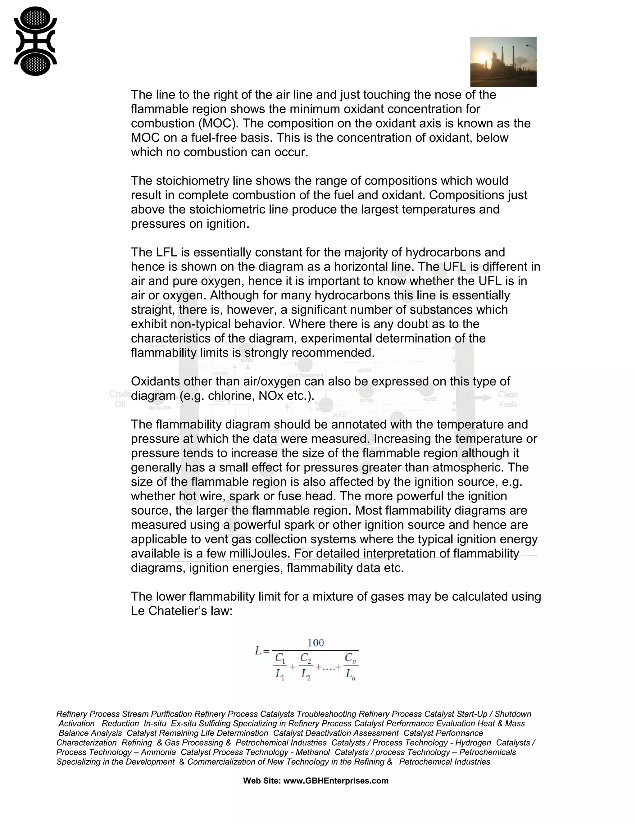 Refinery Process Stream Purification Refinery Process Catalysts Troubleshooting Refinery Process Catalyst Start-Up / Shutdown
Activation Reduction In-situ Ex-situ Sulfiding Specializing in Refinery Process Catalyst Performance Evaluation Heat & Mass
Balance Analysis Catalyst Remaining Life Determination Catalyst Deactivation Assessment Catalyst Performance
Characterization Refining & Gas Processing & Petrochemical Industries Catalysts / Process Technology - Hydrogen Catalysts /
Process Technology – Ammonia Catalyst Process Technology - Methanol Catalysts / process Technology – Petrochemicals
Specializing in the Development & Commercialization of New Technology in the Refining & Petrochemical Industries
Web Site: www.GBHEnterprises.com
The line to the right of the air line and just touching the nose of the
flammable region shows the minimum oxidant concentration for
combustion (MOC). The composition on the oxidant axis is known as the
MOC on a fuel-free basis. This is the concentration of oxidant, below
which no combustion can occur.
The stoichiometry line shows the range of compositions which would
result in complete combustion of the fuel and oxidant. Compositions just
above the stoichiometric line produce the largest temperatures and
pressures on ignition.
The LFL is essentially constant for the majority of hydrocarbons and
hence is shown on the diagram as a horizontal line. The UFL is different in
air and pure oxygen, hence it is important to know whether the UFL is in
air or oxygen. Although for many hydrocarbons this line is essentially
straight, there is, however, a significant number of substances which
exhibit non-typical behavior. Where there is any doubt as to the
characteristics of the diagram, experimental determination of the
flammability limits is strongly recommended.
Oxidants other than air/oxygen can also be expressed on this type of
diagram (e.g. chlorine, NOx etc.).
The flammability diagram should be annotated with the temperature and
pressure at which the data were measured. Increasing the temperature or
pressure tends to increase the size of the flammable region although it
generally has a small effect for pressures greater than atmospheric. The
size of the flammable region is also affected by the ignition source, e.g.
whether hot wire, spark or fuse head. The more powerful the ignition
source, the larger the flammable region. Most flammability diagrams are
measured using a powerful spark or other ignition source and hence are
applicable to vent gas collection systems where the typical ignition energy
available is a few milliJoules. For detailed interpretation of flammability
diagrams, ignition energies, flammability data etc.
The lower flammability limit for a mixture of gases may be calculated using
Le Chatelier’s law:
 