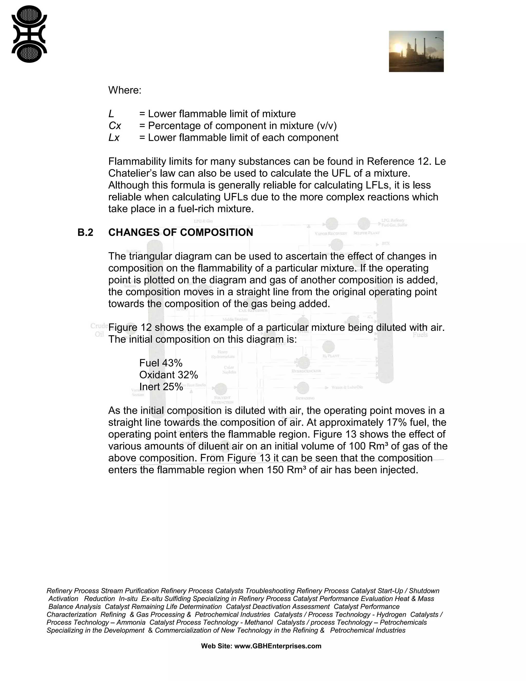 Refinery Process Stream Purification Refinery Process Catalysts Troubleshooting Refinery Process Catalyst Start-Up / Shutdown
Activation Reduction In-situ Ex-situ Sulfiding Specializing in Refinery Process Catalyst Performance Evaluation Heat & Mass
Balance Analysis Catalyst Remaining Life Determination Catalyst Deactivation Assessment Catalyst Performance
Characterization Refining & Gas Processing & Petrochemical Industries Catalysts / Process Technology - Hydrogen Catalysts /
Process Technology – Ammonia Catalyst Process Technology - Methanol Catalysts / process Technology – Petrochemicals
Specializing in the Development & Commercialization of New Technology in the Refining & Petrochemical Industries
Web Site: www.GBHEnterprises.com
Where:
L = Lower flammable limit of mixture
Cx = Percentage of component in mixture (v/v)
Lx = Lower flammable limit of each component
Flammability limits for many substances can be found in Reference 12. Le
Chatelier’s law can also be used to calculate the UFL of a mixture.
Although this formula is generally reliable for calculating LFLs, it is less
reliable when calculating UFLs due to the more complex reactions which
take place in a fuel-rich mixture.
B.2 CHANGES OF COMPOSITION
The triangular diagram can be used to ascertain the effect of changes in
composition on the flammability of a particular mixture. If the operating
point is plotted on the diagram and gas of another composition is added,
the composition moves in a straight line from the original operating point
towards the composition of the gas being added.
Figure 12 shows the example of a particular mixture being diluted with air.
The initial composition on this diagram is:
Fuel 43%
Oxidant 32%
Inert 25%
As the initial composition is diluted with air, the operating point moves in a
straight line towards the composition of air. At approximately 17% fuel, the
operating point enters the flammable region. Figure 13 shows the effect of
various amounts of diluent air on an initial volume of 100 Rm³ of gas of the
above composition. From Figure 13 it can be seen that the composition
enters the flammable region when 150 Rm³ of air has been injected.
 