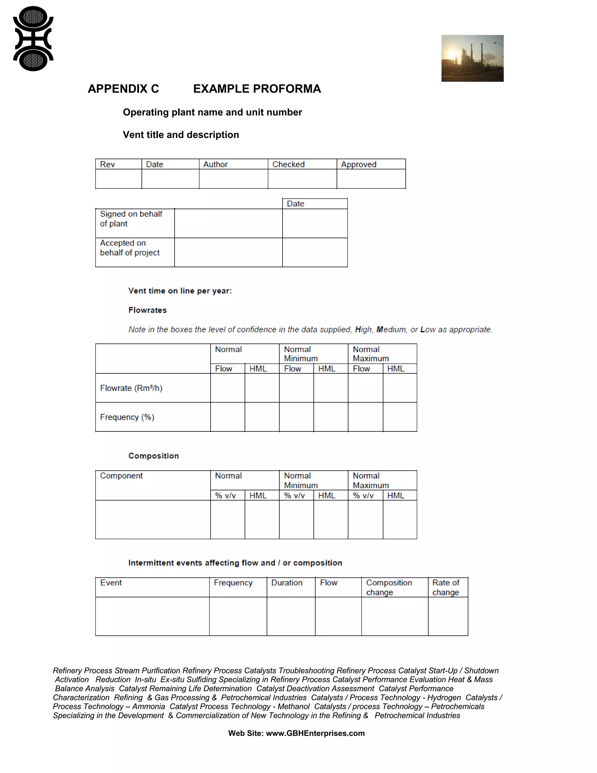 Refinery Process Stream Purification Refinery Process Catalysts Troubleshooting Refinery Process Catalyst Start-Up / Shutdown
Activation Reduction In-situ Ex-situ Sulfiding Specializing in Refinery Process Catalyst Performance Evaluation Heat & Mass
Balance Analysis Catalyst Remaining Life Determination Catalyst Deactivation Assessment Catalyst Performance
Characterization Refining & Gas Processing & Petrochemical Industries Catalysts / Process Technology - Hydrogen Catalysts /
Process Technology – Ammonia Catalyst Process Technology - Methanol Catalysts / process Technology – Petrochemicals
Specializing in the Development & Commercialization of New Technology in the Refining & Petrochemical Industries
Web Site: www.GBHEnterprises.com
APPENDIX C EXAMPLE PROFORMA
Operating plant name and unit number
Vent title and description
 