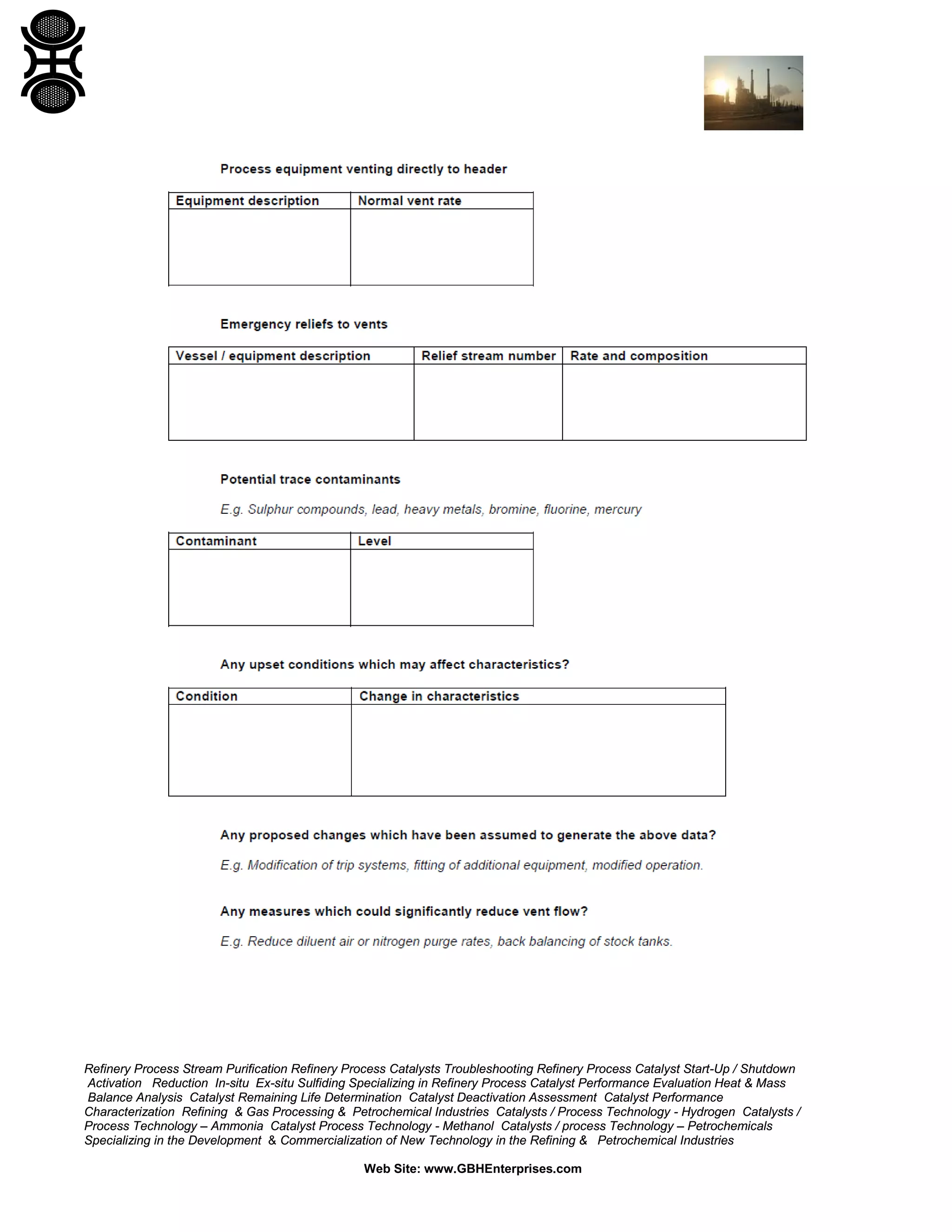 Refinery Process Stream Purification Refinery Process Catalysts Troubleshooting Refinery Process Catalyst Start-Up / Shutdown
Activation Reduction In-situ Ex-situ Sulfiding Specializing in Refinery Process Catalyst Performance Evaluation Heat & Mass
Balance Analysis Catalyst Remaining Life Determination Catalyst Deactivation Assessment Catalyst Performance
Characterization Refining & Gas Processing & Petrochemical Industries Catalysts / Process Technology - Hydrogen Catalysts /
Process Technology – Ammonia Catalyst Process Technology - Methanol Catalysts / process Technology – Petrochemicals
Specializing in the Development & Commercialization of New Technology in the Refining & Petrochemical Industries
Web Site: www.GBHEnterprises.com
 