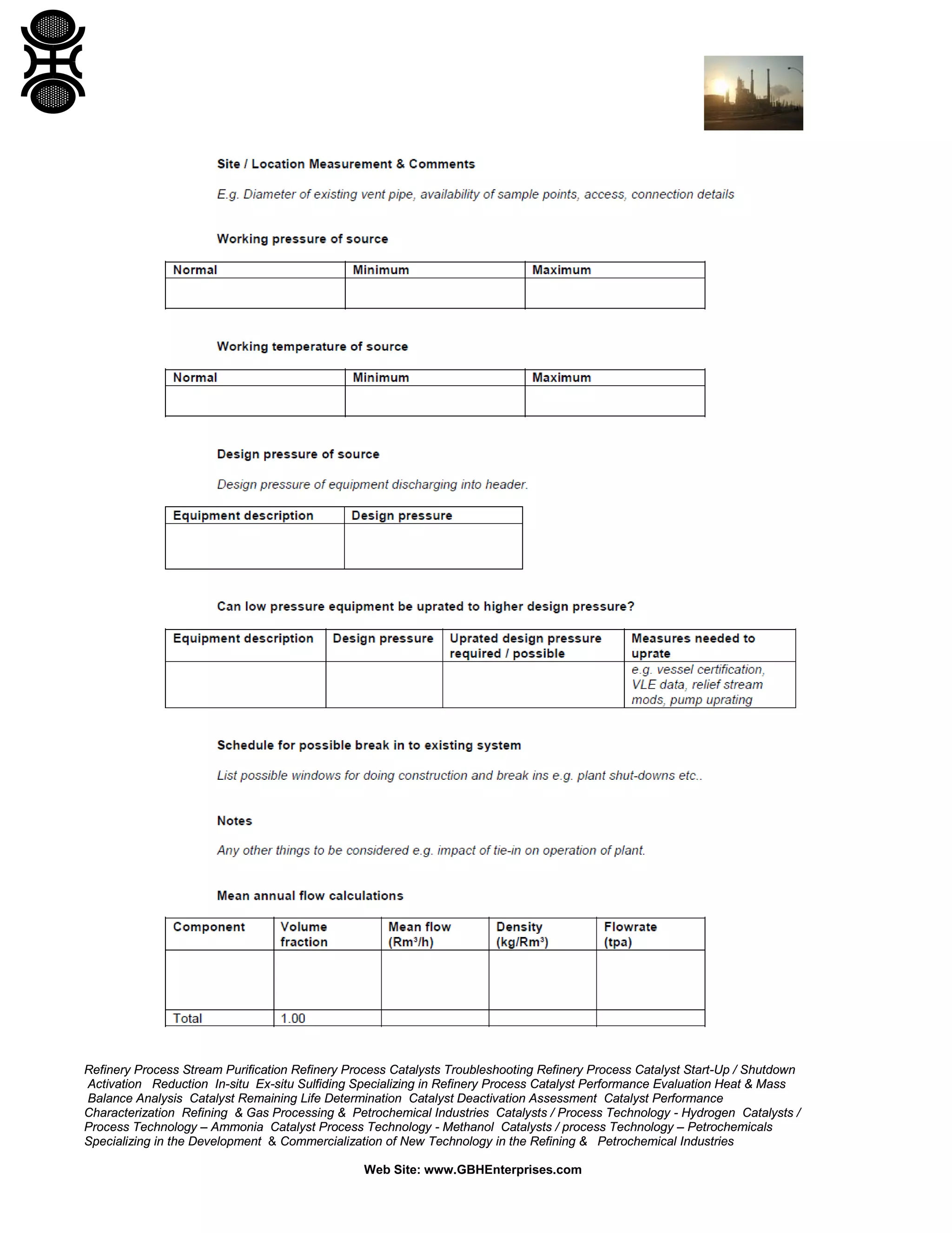 Refinery Process Stream Purification Refinery Process Catalysts Troubleshooting Refinery Process Catalyst Start-Up / Shutdown
Activation Reduction In-situ Ex-situ Sulfiding Specializing in Refinery Process Catalyst Performance Evaluation Heat & Mass
Balance Analysis Catalyst Remaining Life Determination Catalyst Deactivation Assessment Catalyst Performance
Characterization Refining & Gas Processing & Petrochemical Industries Catalysts / Process Technology - Hydrogen Catalysts /
Process Technology – Ammonia Catalyst Process Technology - Methanol Catalysts / process Technology – Petrochemicals
Specializing in the Development & Commercialization of New Technology in the Refining & Petrochemical Industries
Web Site: www.GBHEnterprises.com
 